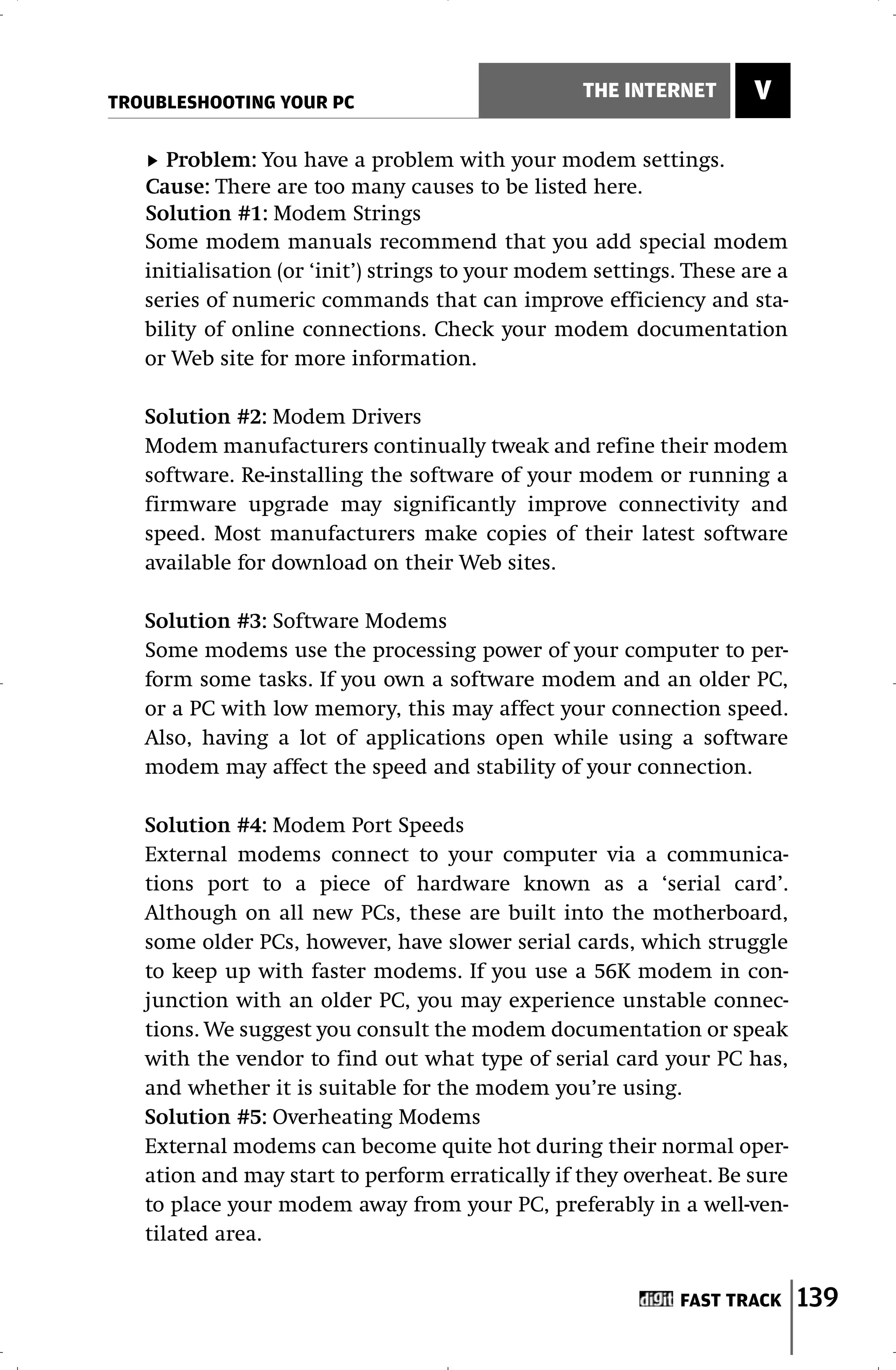 TROUBLESHOOTING YOUR PC
                                                  THE INTERNET       V

     Problem: You have a problem with your modem settings.
   Cause: There are too many causes to be listed here.
   Solution #1: Modem Strings
   Some modem manuals recommend that you add special modem
   initialisation (or ‘init’) strings to your modem settings. These are a
   series of numeric commands that can improve efficiency and sta-
   bility of online connections. Check your modem documentation
   or Web site for more information.

   Solution #2: Modem Drivers
   Modem manufacturers continually tweak and refine their modem
   software. Re-installing the software of your modem or running a
   firmware upgrade may significantly improve connectivity and
   speed. Most manufacturers make copies of their latest software
   available for download on their Web sites.

   Solution #3: Software Modems
   Some modems use the processing power of your computer to per-
   form some tasks. If you own a software modem and an older PC,
   or a PC with low memory, this may affect your connection speed.
   Also, having a lot of applications open while using a software
   modem may affect the speed and stability of your connection.

   Solution #4: Modem Port Speeds
   External modems connect to your computer via a communica-
   tions port to a piece of hardware known as a ‘serial card’.
   Although on all new PCs, these are built into the motherboard,
   some older PCs, however, have slower serial cards, which struggle
   to keep up with faster modems. If you use a 56K modem in con-
   junction with an older PC, you may experience unstable connec-
   tions. We suggest you consult the modem documentation or speak
   with the vendor to find out what type of serial card your PC has,
   and whether it is suitable for the modem you’re using.
   Solution #5: Overheating Modems
   External modems can become quite hot during their normal oper-
   ation and may start to perform erratically if they overheat. Be sure
   to place your modem away from your PC, preferably in a well-ven-
   tilated area.


                                                             FAST TRACK     139
 