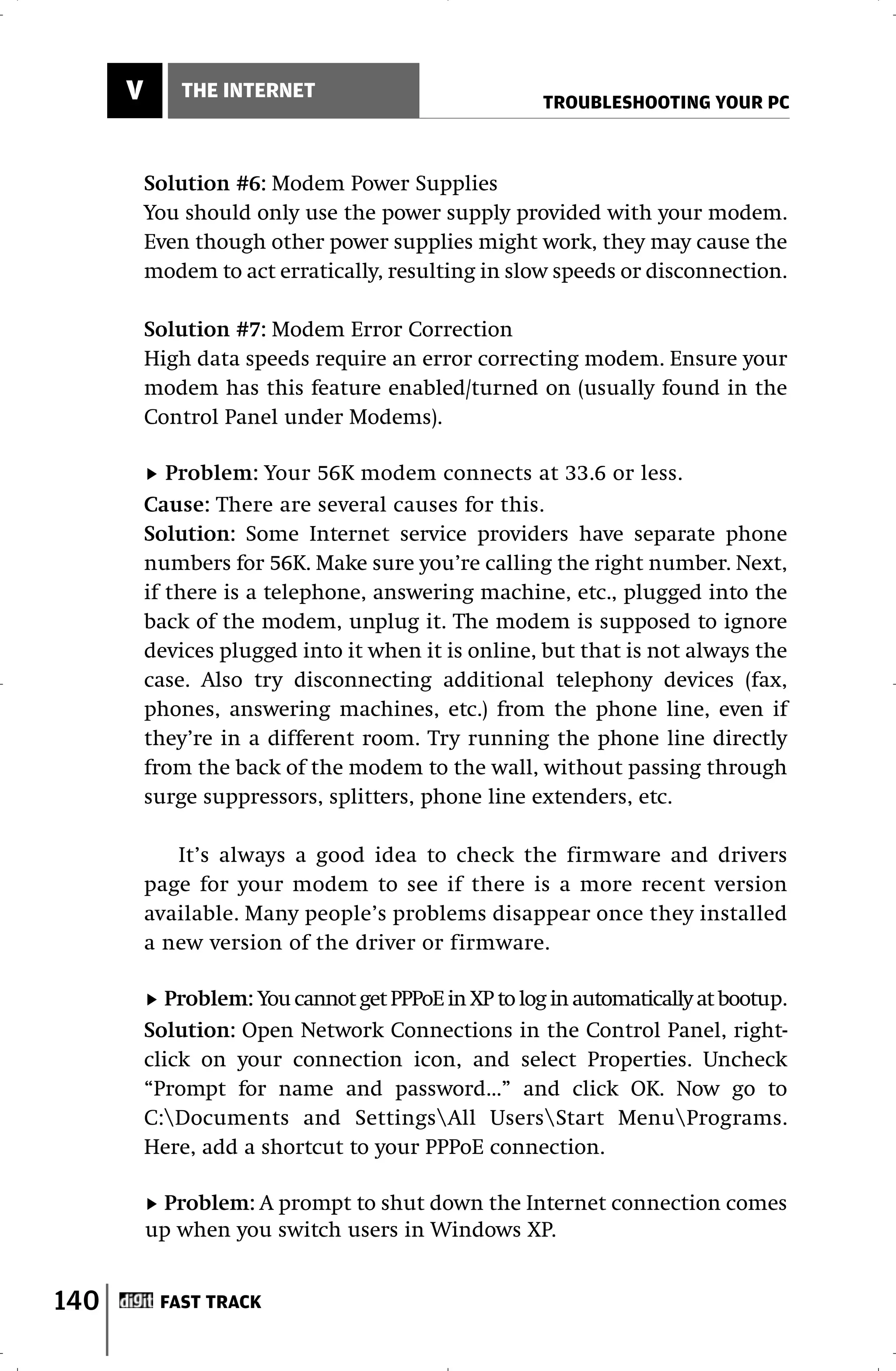V       THE INTERNET
                                                      TROUBLESHOOTING YOUR PC



          Solution #6: Modem Power Supplies
          You should only use the power supply provided with your modem.
          Even though other power supplies might work, they may cause the
          modem to act erratically, resulting in slow speeds or disconnection.

          Solution #7: Modem Error Correction
          High data speeds require an error correcting modem. Ensure your
          modem has this feature enabled/turned on (usually found in the
          Control Panel under Modems).

             Problem: Your 56K modem connects at 33.6 or less.
          Cause: There are several causes for this.
          Solution: Some Internet service providers have separate phone
          numbers for 56K. Make sure you’re calling the right number. Next,
          if there is a telephone, answering machine, etc., plugged into the
          back of the modem, unplug it. The modem is supposed to ignore
          devices plugged into it when it is online, but that is not always the
          case. Also try disconnecting additional telephony devices (fax,
          phones, answering machines, etc.) from the phone line, even if
          they’re in a different room. Try running the phone line directly
          from the back of the modem to the wall, without passing through
          surge suppressors, splitters, phone line extenders, etc.

             It’s always a good idea to check the firmware and drivers
          page for your modem to see if there is a more recent version
          available. Many people’s problems disappear once they installed
          a new version of the driver or firmware.

            Problem: You cannot get PPPoE in XP to log in automatically at bootup.
          Solution: Open Network Connections in the Control Panel, right-
          click on your connection icon, and select Properties. Uncheck
          “Prompt for name and password...” and click OK. Now go to
          C:Documents and SettingsAll UsersStart MenuPrograms.
          Here, add a shortcut to your PPPoE connection.

           Problem: A prompt to shut down the Internet connection comes
          up when you switch users in Windows XP.


140        FAST TRACK
 
