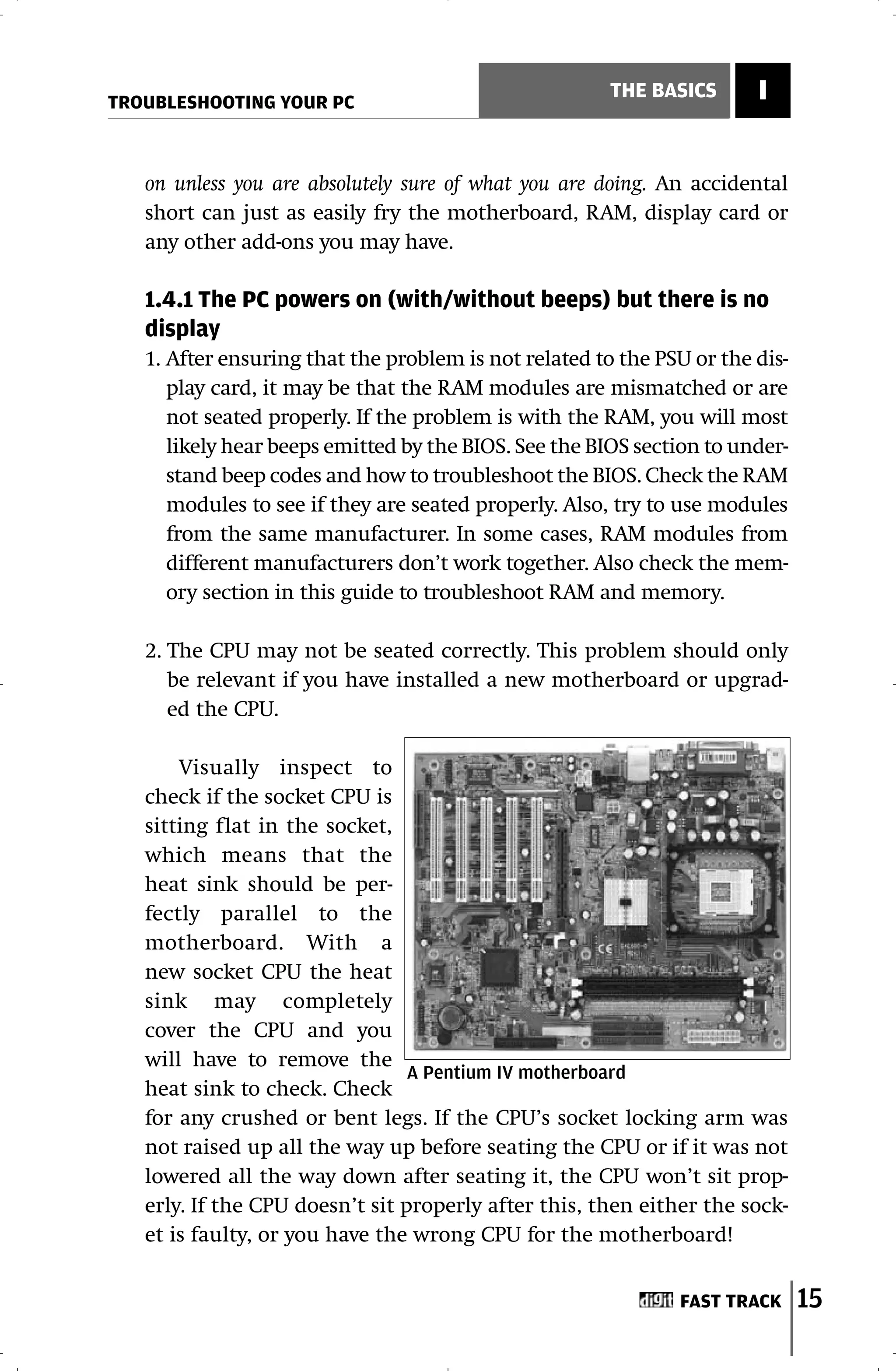 TROUBLESHOOTING YOUR PC
                                                       THE BASICS      I


   on unless you are absolutely sure of what you are doing. An accidental
   short can just as easily fry the motherboard, RAM, display card or
   any other add-ons you may have.

   1.4.1 The PC powers on (with/without beeps) but there is no
   display
   1. After ensuring that the problem is not related to the PSU or the dis-
      play card, it may be that the RAM modules are mismatched or are
      not seated properly. If the problem is with the RAM, you will most
      likely hear beeps emitted by the BIOS. See the BIOS section to under-
      stand beep codes and how to troubleshoot the BIOS. Check the RAM
      modules to see if they are seated properly. Also, try to use modules
      from the same manufacturer. In some cases, RAM modules from
      different manufacturers don’t work together. Also check the mem-
      ory section in this guide to troubleshoot RAM and memory.

   2. The CPU may not be seated correctly. This problem should only
      be relevant if you have installed a new motherboard or upgrad-
      ed the CPU.

       Visually inspect to
   check if the socket CPU is
   sitting flat in the socket,
   which means that the
   heat sink should be per-
   fectly parallel to the
   motherboard. With a
   new socket CPU the heat
   sink may completely
   cover the CPU and you
   will have to remove the
                                 A Pentium IV motherboard
   heat sink to check. Check
   for any crushed or bent legs. If the CPU’s socket locking arm was
   not raised up all the way up before seating the CPU or if it was not
   lowered all the way down after seating it, the CPU won’t sit prop-
   erly. If the CPU doesn’t sit properly after this, then either the sock-
   et is faulty, or you have the wrong CPU for the motherboard!


                                                              FAST TRACK      15
 