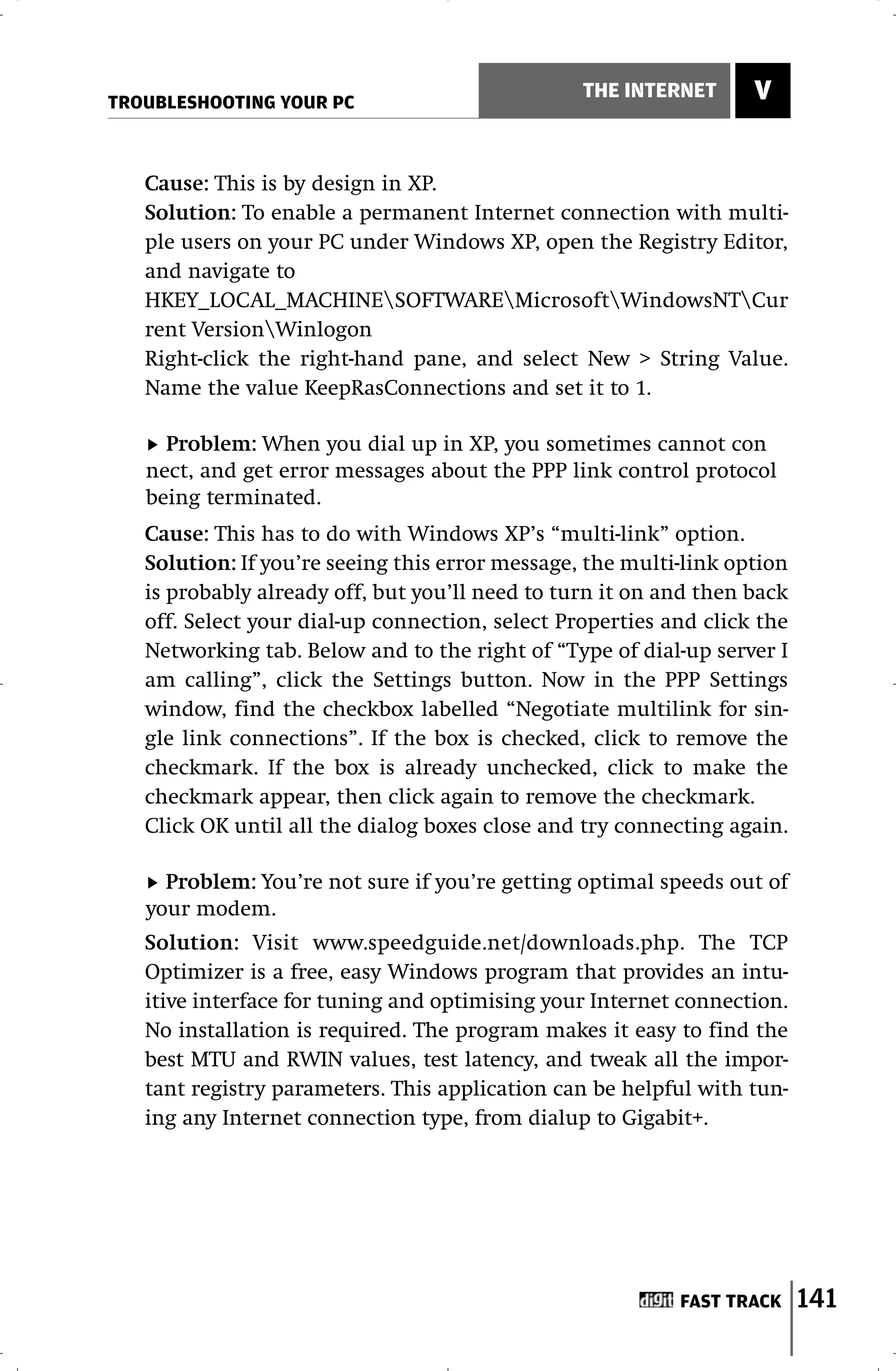 TROUBLESHOOTING YOUR PC
                                                 THE INTERNET      V


   Cause: This is by design in XP.
   Solution: To enable a permanent Internet connection with multi-
   ple users on your PC under Windows XP, open the Registry Editor,
   and navigate to
   HKEY_LOCAL_MACHINESOFTWAREMicrosoftWindowsNTCur
   rent VersionWinlogon
   Right-click the right-hand pane, and select New > String Value.
   Name the value KeepRasConnections and set it to 1.

     Problem: When you dial up in XP, you sometimes cannot con
   nect, and get error messages about the PPP link control protocol
   being terminated.
   Cause: This has to do with Windows XP’s “multi-link” option.
   Solution: If you’re seeing this error message, the multi-link option
   is probably already off, but you’ll need to turn it on and then back
   off. Select your dial-up connection, select Properties and click the
   Networking tab. Below and to the right of “Type of dial-up server I
   am calling”, click the Settings button. Now in the PPP Settings
   window, find the checkbox labelled “Negotiate multilink for sin-
   gle link connections”. If the box is checked, click to remove the
   checkmark. If the box is already unchecked, click to make the
   checkmark appear, then click again to remove the checkmark.
   Click OK until all the dialog boxes close and try connecting again.

     Problem: You’re not sure if you’re getting optimal speeds out of
   your modem.
   Solution: Visit www.speedguide.net/downloads.php. The TCP
   Optimizer is a free, easy Windows program that provides an intu-
   itive interface for tuning and optimising your Internet connection.
   No installation is required. The program makes it easy to find the
   best MTU and RWIN values, test latency, and tweak all the impor-
   tant registry parameters. This application can be helpful with tun-
   ing any Internet connection type, from dialup to Gigabit+.




                                                           FAST TRACK     141
 