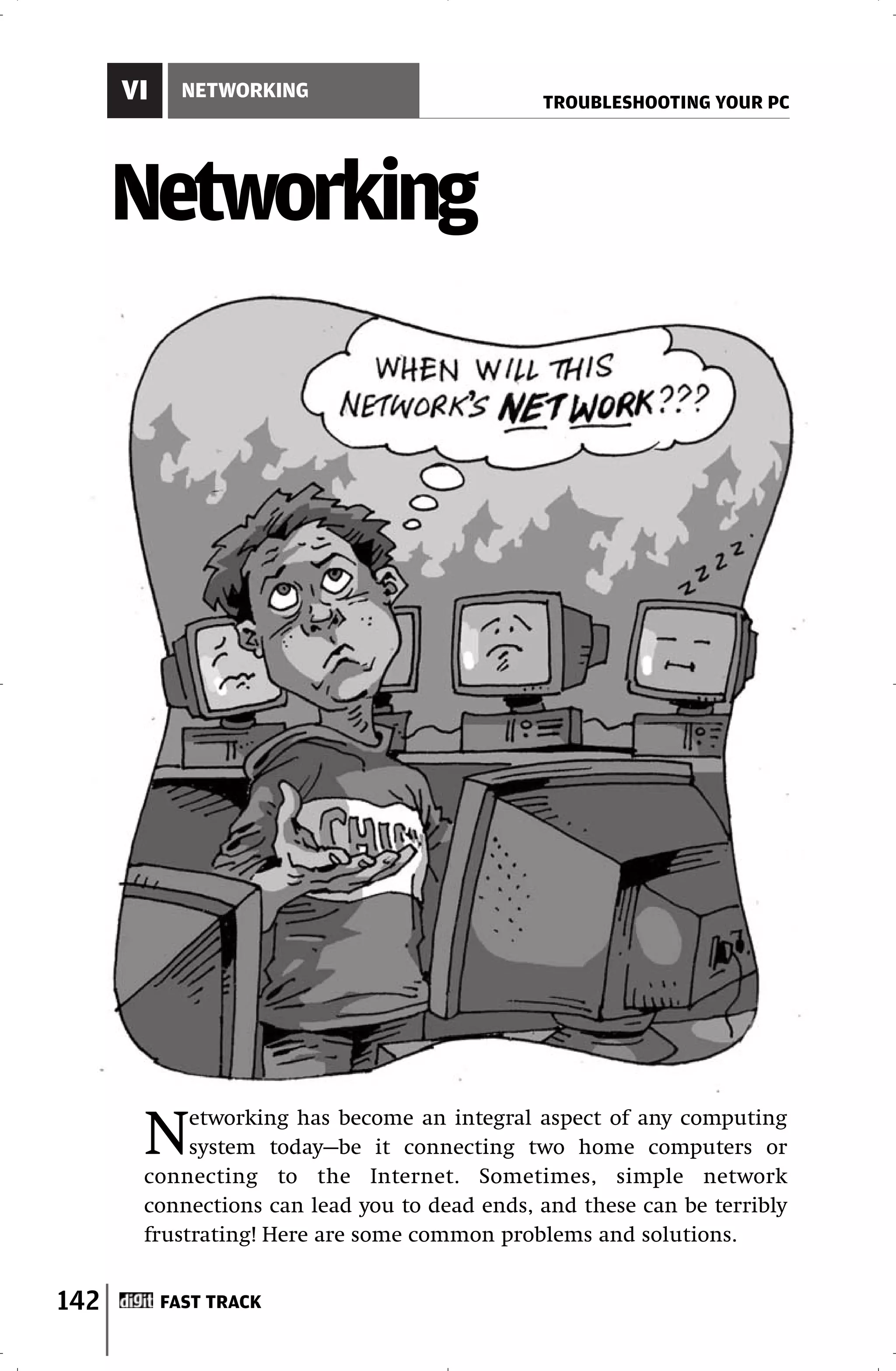 VI     NETWORKING
                                              TROUBLESHOOTING YOUR PC




      Networking




       N    etworking has become an integral aspect of any computing
            system today—be it connecting two home computers or
       connecting to the Internet. Sometimes, simple network
       connections can lead you to dead ends, and these can be terribly
       frustrating! Here are some common problems and solutions.


142        FAST TRACK
 