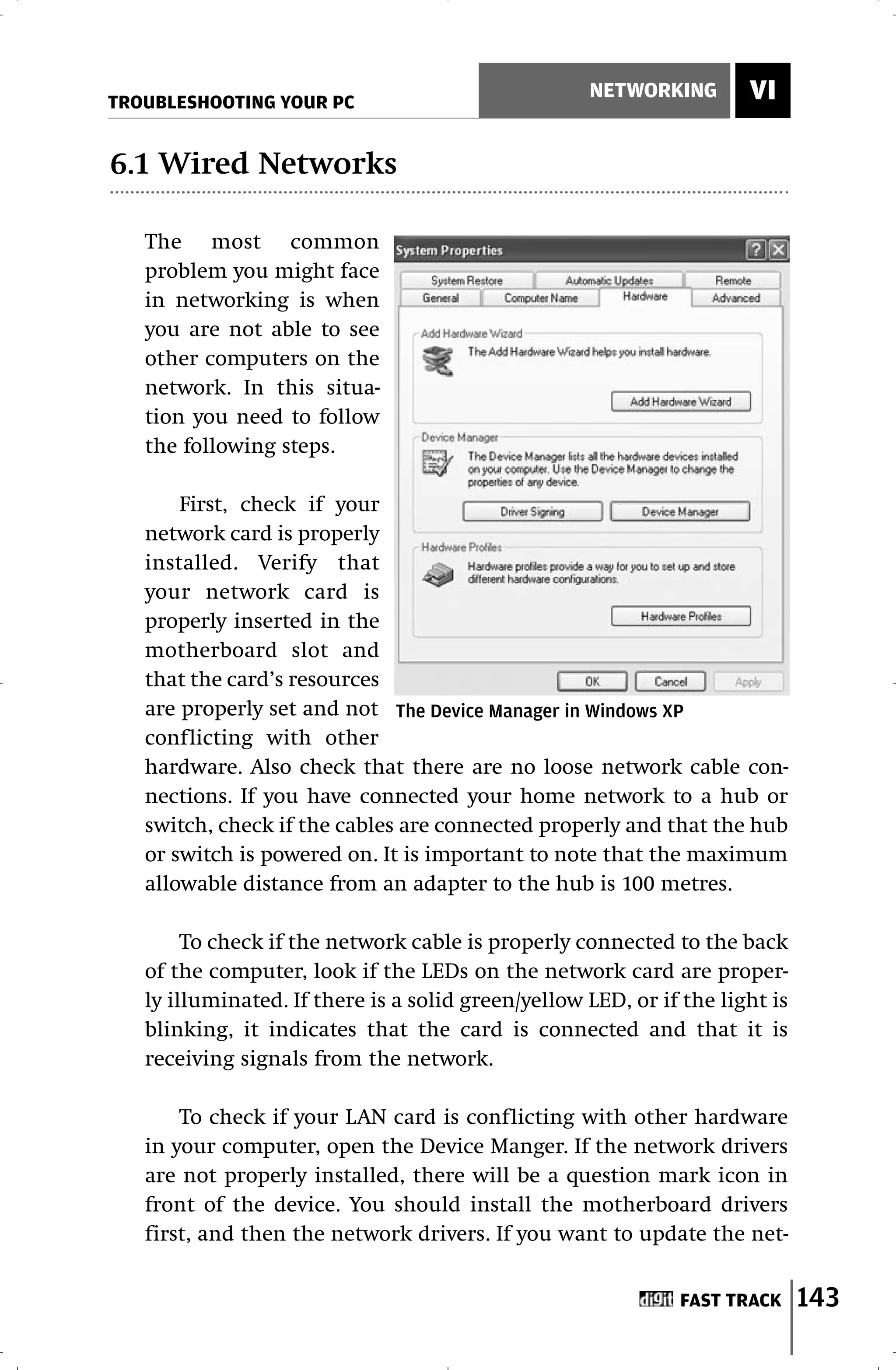 TROUBLESHOOTING YOUR PC
                                                    NETWORKING        VI

6.1 Wired Networks

   The most common
   problem you might face
   in networking is when
   you are not able to see
   other computers on the
   network. In this situa-
   tion you need to follow
   the following steps.

       First, check if your
   network card is properly
   installed. Verify that
   your network card is
   properly inserted in the
   motherboard slot and
   that the card’s resources
   are properly set and not The Device Manager in Windows XP
   conflicting with other
   hardware. Also check that there are no loose network cable con-
   nections. If you have connected your home network to a hub or
   switch, check if the cables are connected properly and that the hub
   or switch is powered on. It is important to note that the maximum
   allowable distance from an adapter to the hub is 100 metres.

        To check if the network cable is properly connected to the back
   of the computer, look if the LEDs on the network card are proper-
   ly illuminated. If there is a solid green/yellow LED, or if the light is
   blinking, it indicates that the card is connected and that it is
   receiving signals from the network.

       To check if your LAN card is conflicting with other hardware
   in your computer, open the Device Manger. If the network drivers
   are not properly installed, there will be a question mark icon in
   front of the device. You should install the motherboard drivers
   first, and then the network drivers. If you want to update the net-


                                                              FAST TRACK      143
 