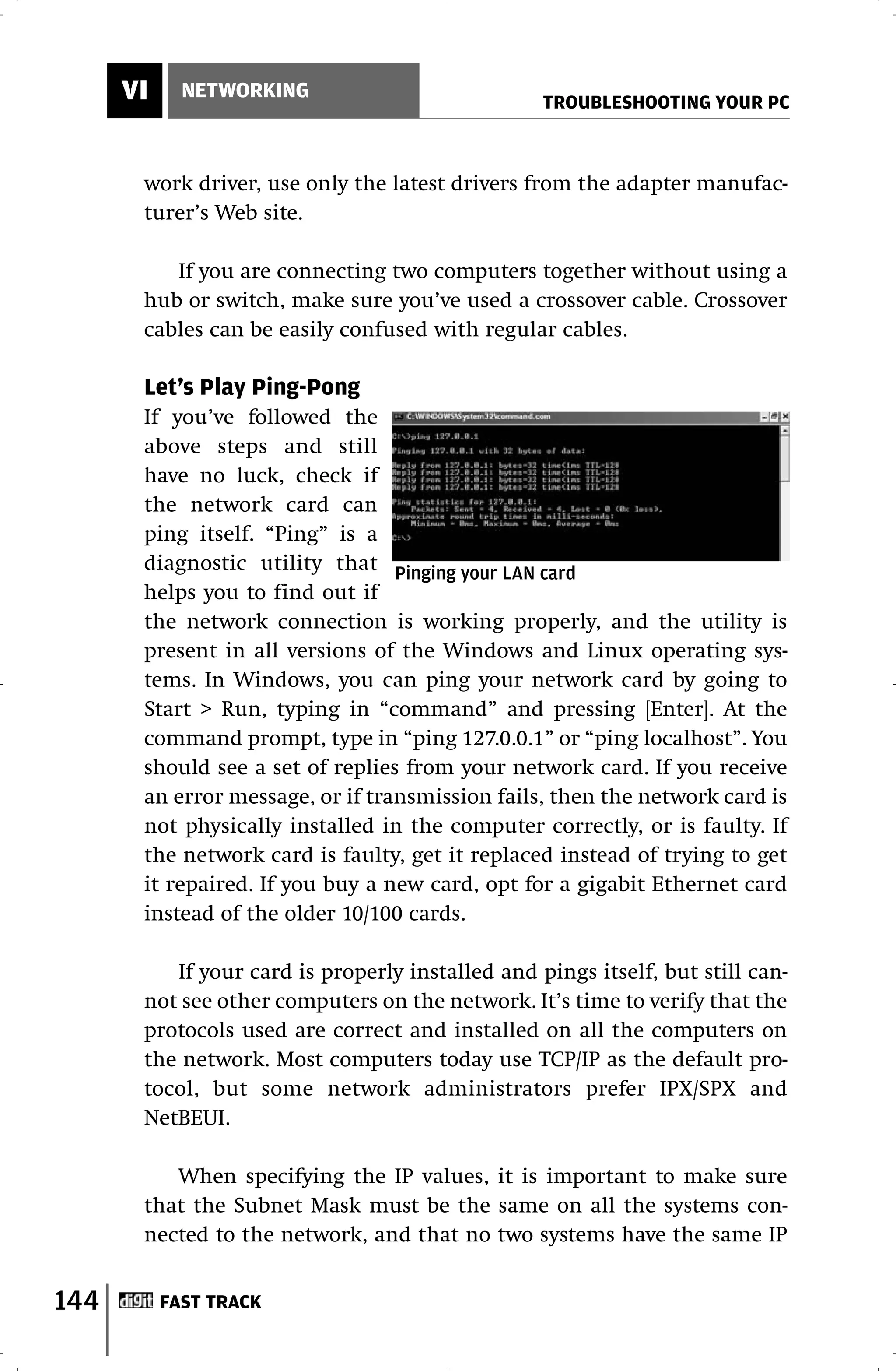 VI     NETWORKING
                                                  TROUBLESHOOTING YOUR PC



       work driver, use only the latest drivers from the adapter manufac-
       turer’s Web site.

          If you are connecting two computers together without using a
       hub or switch, make sure you’ve used a crossover cable. Crossover
       cables can be easily confused with regular cables.

       Let’s Play Ping-Pong
       If you’ve followed the
       above steps and still
       have no luck, check if
       the network card can
       ping itself. “Ping” is a
       diagnostic utility that Pinging your LAN card
       helps you to find out if
       the network connection is working properly, and the utility is
       present in all versions of the Windows and Linux operating sys-
       tems. In Windows, you can ping your network card by going to
       Start > Run, typing in “command” and pressing [Enter]. At the
       command prompt, type in “ping 127.0.0.1” or “ping localhost”. You
       should see a set of replies from your network card. If you receive
       an error message, or if transmission fails, then the network card is
       not physically installed in the computer correctly, or is faulty. If
       the network card is faulty, get it replaced instead of trying to get
       it repaired. If you buy a new card, opt for a gigabit Ethernet card
       instead of the older 10/100 cards.

          If your card is properly installed and pings itself, but still can-
       not see other computers on the network. It’s time to verify that the
       protocols used are correct and installed on all the computers on
       the network. Most computers today use TCP/IP as the default pro-
       tocol, but some network administrators prefer IPX/SPX and
       NetBEUI.

          When specifying the IP values, it is important to make sure
       that the Subnet Mask must be the same on all the systems con-
       nected to the network, and that no two systems have the same IP


144        FAST TRACK
 