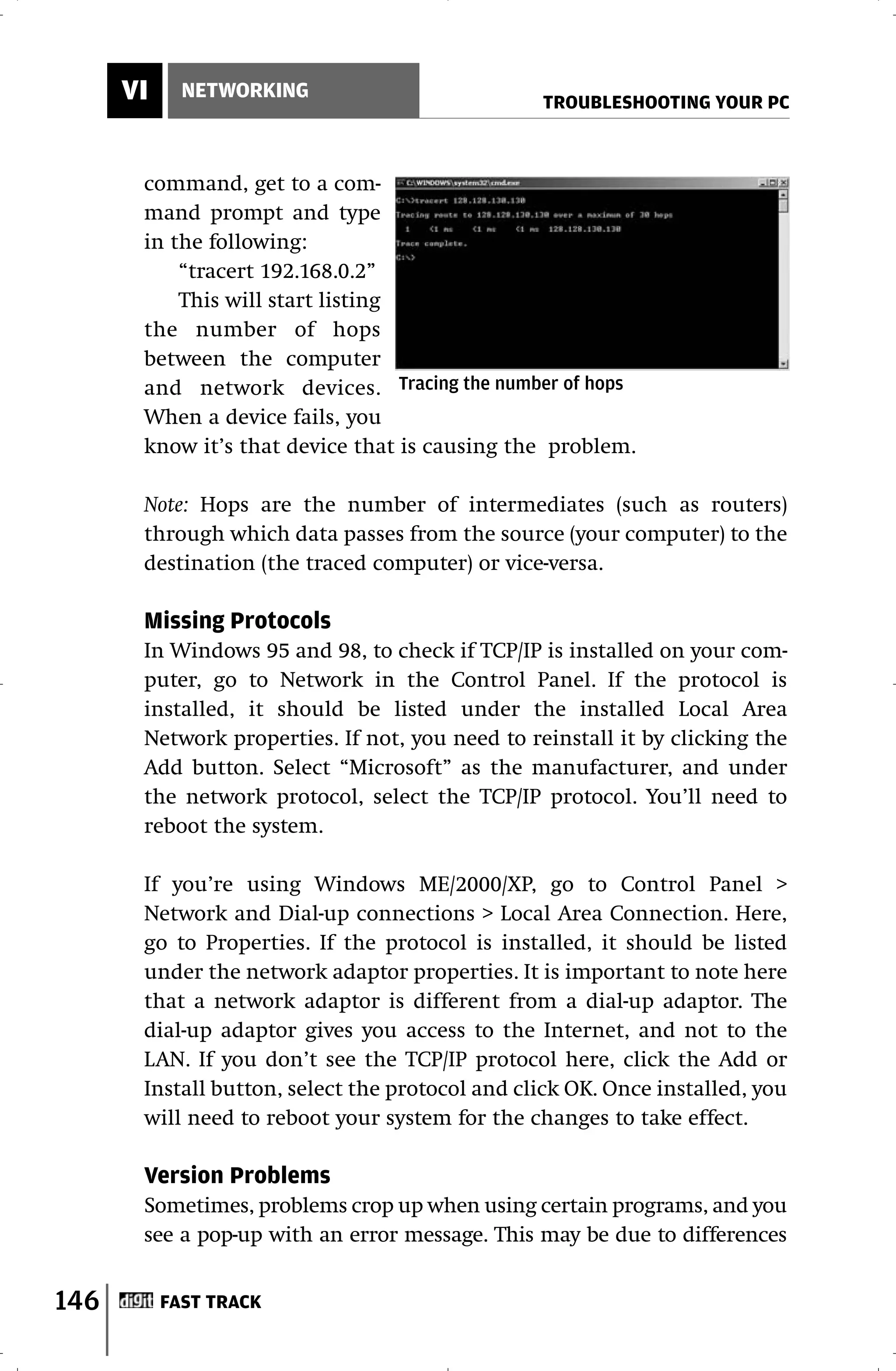 VI     NETWORKING
                                                 TROUBLESHOOTING YOUR PC



       command, get to a com-
       mand prompt and type
       in the following:
           “tracert 192.168.0.2”
           This will start listing
       the number of hops
       between the computer
       and network devices. Tracing the number of hops
       When a device fails, you
       know it’s that device that is causing the problem.

       Note: Hops are the number of intermediates (such as routers)
       through which data passes from the source (your computer) to the
       destination (the traced computer) or vice-versa.

       Missing Protocols
       In Windows 95 and 98, to check if TCP/IP is installed on your com-
       puter, go to Network in the Control Panel. If the protocol is
       installed, it should be listed under the installed Local Area
       Network properties. If not, you need to reinstall it by clicking the
       Add button. Select “Microsoft” as the manufacturer, and under
       the network protocol, select the TCP/IP protocol. You’ll need to
       reboot the system.

       If you’re using Windows ME/2000/XP, go to Control Panel >
       Network and Dial-up connections > Local Area Connection. Here,
       go to Properties. If the protocol is installed, it should be listed
       under the network adaptor properties. It is important to note here
       that a network adaptor is different from a dial-up adaptor. The
       dial-up adaptor gives you access to the Internet, and not to the
       LAN. If you don’t see the TCP/IP protocol here, click the Add or
       Install button, select the protocol and click OK. Once installed, you
       will need to reboot your system for the changes to take effect.

       Version Problems
       Sometimes, problems crop up when using certain programs, and you
       see a pop-up with an error message. This may be due to differences


146        FAST TRACK
 
