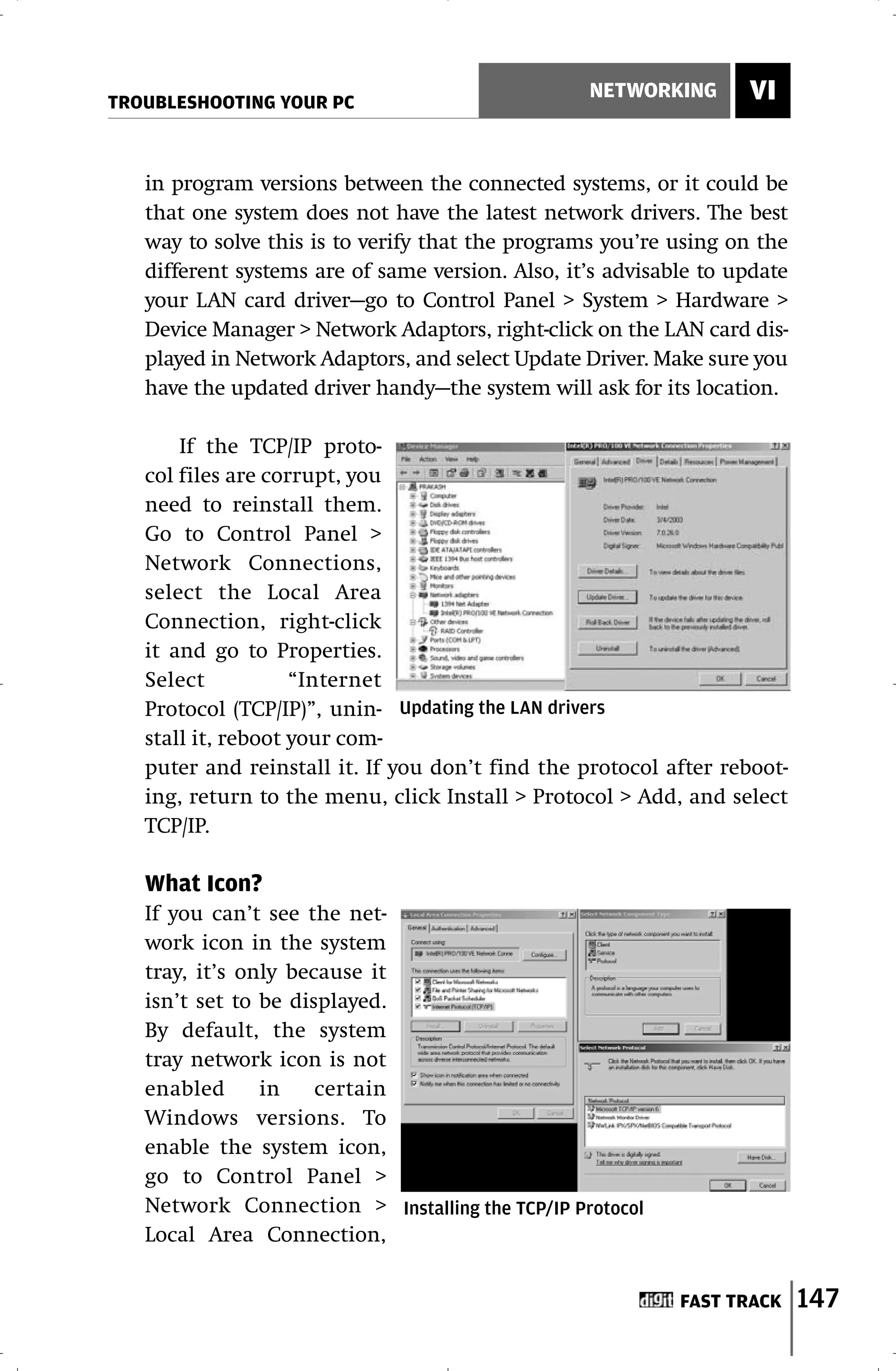 TROUBLESHOOTING YOUR PC
                                                  NETWORKING       VI


   in program versions between the connected systems, or it could be
   that one system does not have the latest network drivers. The best
   way to solve this is to verify that the programs you’re using on the
   different systems are of same version. Also, it’s advisable to update
   your LAN card driver—go to Control Panel > System > Hardware >
   Device Manager > Network Adaptors, right-click on the LAN card dis-
   played in Network Adaptors, and select Update Driver. Make sure you
   have the updated driver handy—the system will ask for its location.

       If the TCP/IP proto-
   col files are corrupt, you
   need to reinstall them.
   Go to Control Panel >
   Network Connections,
   select the Local Area
   Connection, right-click
   it and go to Properties.
   Select           “Internet
   Protocol (TCP/IP)”, unin- Updating the LAN drivers
   stall it, reboot your com-
   puter and reinstall it. If you don’t find the protocol after reboot-
   ing, return to the menu, click Install > Protocol > Add, and select
   TCP/IP.

   What Icon?
   If you can’t see the net-
   work icon in the system
   tray, it’s only because it
   isn’t set to be displayed.
   By default, the system
   tray network icon is not
   enabled      in    certain
   Windows versions. To
   enable the system icon,
   go to Control Panel >
   Network Connection > Installing the TCP/IP Protocol
   Local Area Connection,


                                                            FAST TRACK     147
 