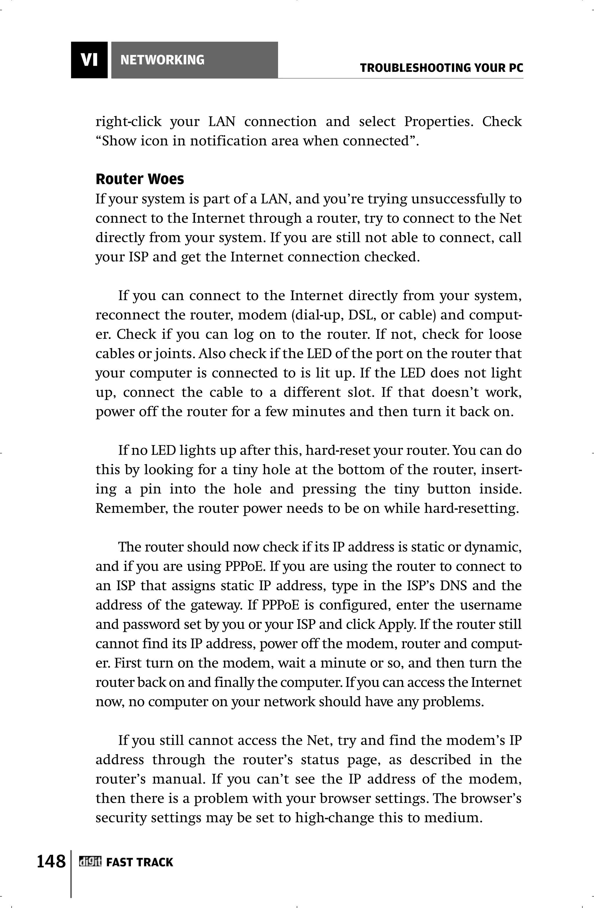 VI     NETWORKING
                                                   TROUBLESHOOTING YOUR PC



       right-click your LAN connection and select Properties. Check
       “Show icon in notification area when connected”.

       Router Woes
       If your system is part of a LAN, and you’re trying unsuccessfully to
       connect to the Internet through a router, try to connect to the Net
       directly from your system. If you are still not able to connect, call
       your ISP and get the Internet connection checked.

           If you can connect to the Internet directly from your system,
       reconnect the router, modem (dial-up, DSL, or cable) and comput-
       er. Check if you can log on to the router. If not, check for loose
       cables or joints. Also check if the LED of the port on the router that
       your computer is connected to is lit up. If the LED does not light
       up, connect the cable to a different slot. If that doesn’t work,
       power off the router for a few minutes and then turn it back on.

           If no LED lights up after this, hard-reset your router. You can do
       this by looking for a tiny hole at the bottom of the router, insert-
       ing a pin into the hole and pressing the tiny button inside.
       Remember, the router power needs to be on while hard-resetting.

            The router should now check if its IP address is static or dynamic,
       and if you are using PPPoE. If you are using the router to connect to
       an ISP that assigns static IP address, type in the ISP’s DNS and the
       address of the gateway. If PPPoE is configured, enter the username
       and password set by you or your ISP and click Apply. If the router still
       cannot find its IP address, power off the modem, router and comput-
       er. First turn on the modem, wait a minute or so, and then turn the
       router back on and finally the computer. If you can access the Internet
       now, no computer on your network should have any problems.

          If you still cannot access the Net, try and find the modem’s IP
       address through the router’s status page, as described in the
       router’s manual. If you can’t see the IP address of the modem,
       then there is a problem with your browser settings. The browser’s
       security settings may be set to high-change this to medium.


148        FAST TRACK
 