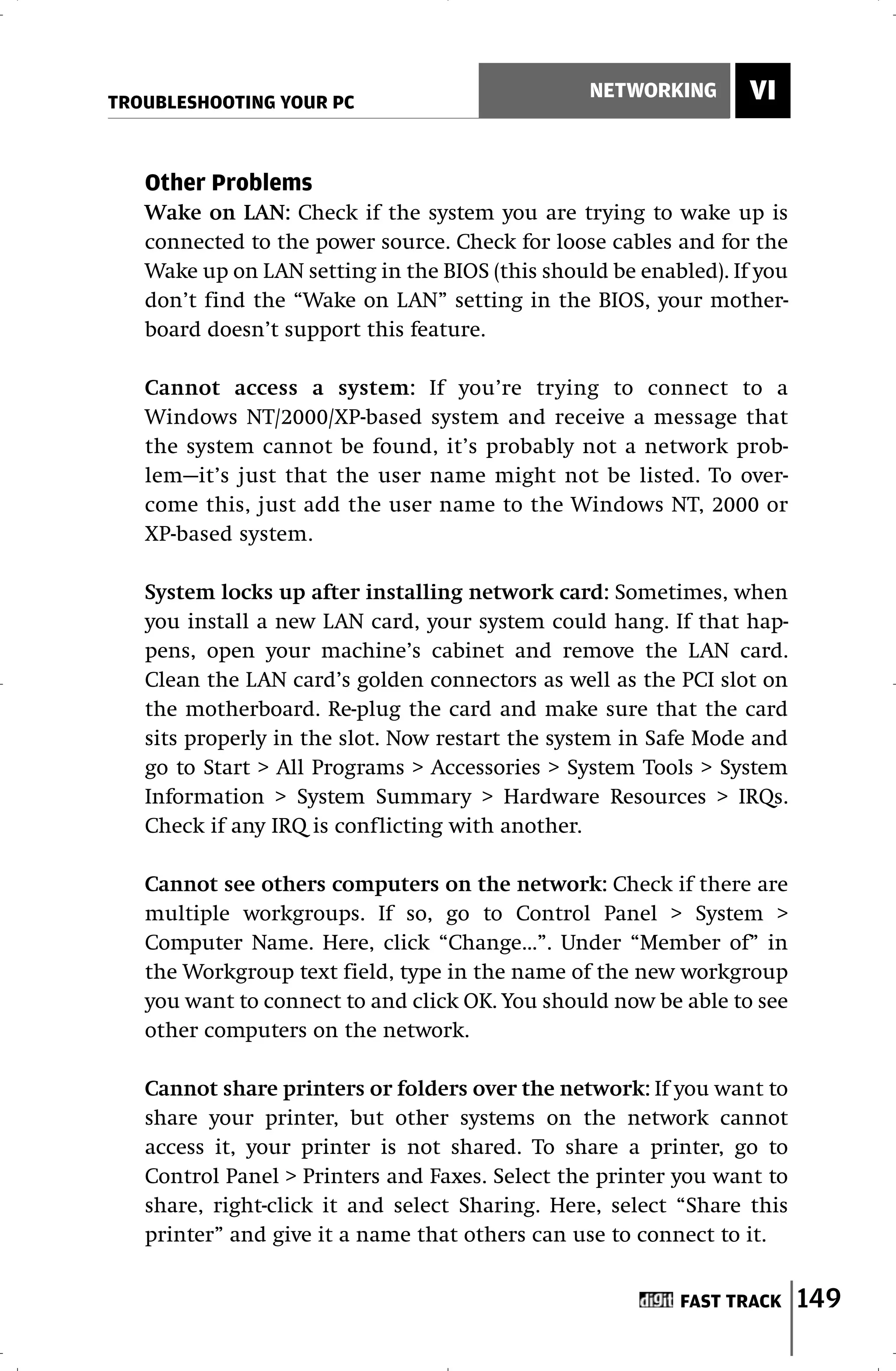 TROUBLESHOOTING YOUR PC
                                                 NETWORKING      VI


   Other Problems
   Wake on LAN: Check if the system you are trying to wake up is
   connected to the power source. Check for loose cables and for the
   Wake up on LAN setting in the BIOS (this should be enabled). If you
   don’t find the “Wake on LAN” setting in the BIOS, your mother-
   board doesn’t support this feature.

   Cannot access a system: If you’re trying to connect to a
   Windows NT/2000/XP-based system and receive a message that
   the system cannot be found, it’s probably not a network prob-
   lem—it’s just that the user name might not be listed. To over-
   come this, just add the user name to the Windows NT, 2000 or
   XP-based system.

   System locks up after installing network card: Sometimes, when
   you install a new LAN card, your system could hang. If that hap-
   pens, open your machine’s cabinet and remove the LAN card.
   Clean the LAN card’s golden connectors as well as the PCI slot on
   the motherboard. Re-plug the card and make sure that the card
   sits properly in the slot. Now restart the system in Safe Mode and
   go to Start > All Programs > Accessories > System Tools > System
   Information > System Summary > Hardware Resources > IRQs.
   Check if any IRQ is conflicting with another.

   Cannot see others computers on the network: Check if there are
   multiple workgroups. If so, go to Control Panel > System >
   Computer Name. Here, click “Change…”. Under “Member of” in
   the Workgroup text field, type in the name of the new workgroup
   you want to connect to and click OK. You should now be able to see
   other computers on the network.

   Cannot share printers or folders over the network: If you want to
   share your printer, but other systems on the network cannot
   access it, your printer is not shared. To share a printer, go to
   Control Panel > Printers and Faxes. Select the printer you want to
   share, right-click it and select Sharing. Here, select “Share this
   printer” and give it a name that others can use to connect to it.


                                                          FAST TRACK     149
 