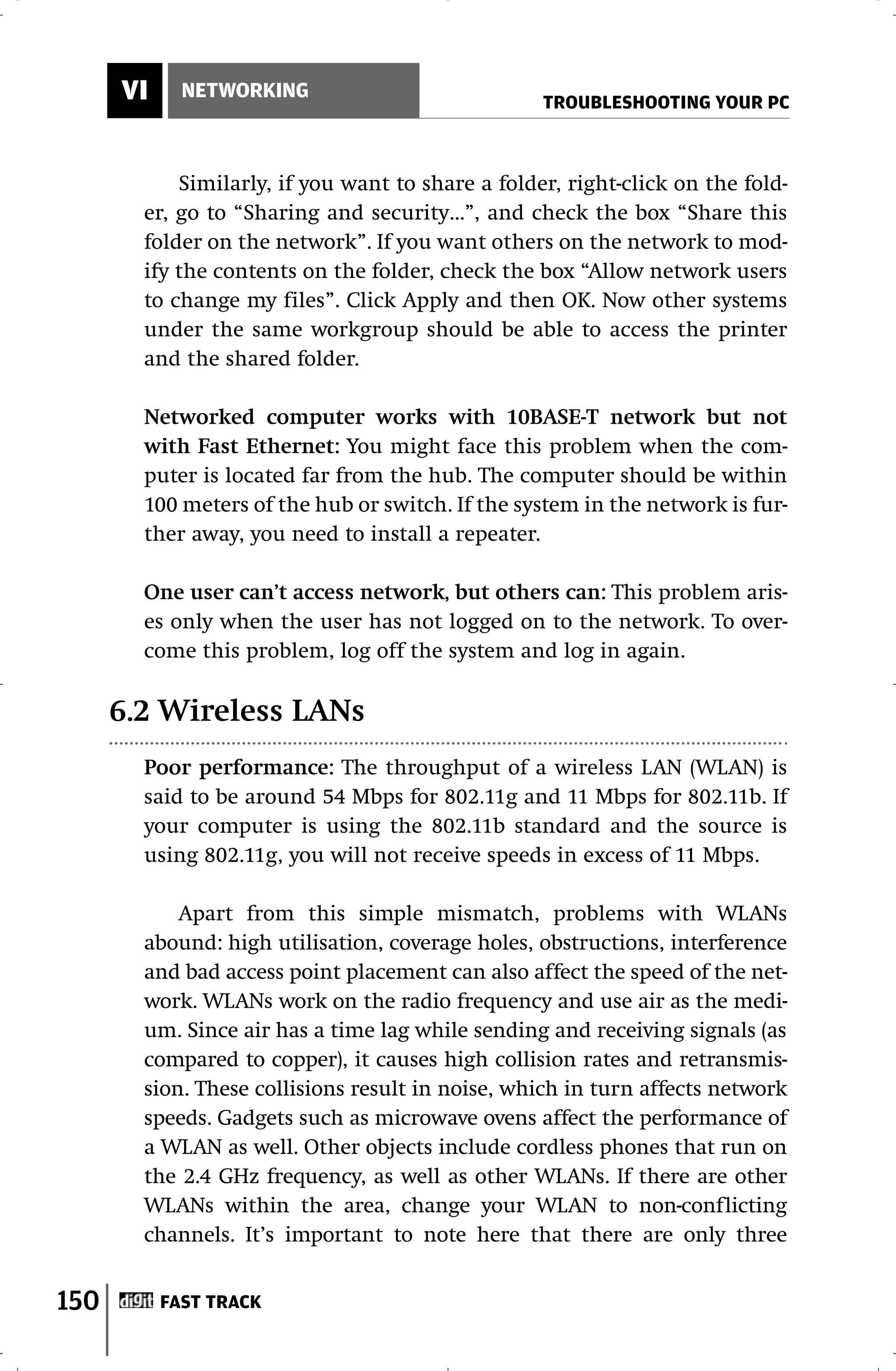 VI     NETWORKING
                                                   TROUBLESHOOTING YOUR PC



            Similarly, if you want to share a folder, right-click on the fold-
        er, go to “Sharing and security…”, and check the box “Share this
        folder on the network”. If you want others on the network to mod-
        ify the contents on the folder, check the box “Allow network users
        to change my files”. Click Apply and then OK. Now other systems
        under the same workgroup should be able to access the printer
        and the shared folder.

        Networked computer works with 10BASE-T network but not
        with Fast Ethernet: You might face this problem when the com-
        puter is located far from the hub. The computer should be within
        100 meters of the hub or switch. If the system in the network is fur-
        ther away, you need to install a repeater.

        One user can’t access network, but others can: This problem aris-
        es only when the user has not logged on to the network. To over-
        come this problem, log off the system and log in again.

      6.2 Wireless LANs
        Poor performance: The throughput of a wireless LAN (WLAN) is
        said to be around 54 Mbps for 802.11g and 11 Mbps for 802.11b. If
        your computer is using the 802.11b standard and the source is
        using 802.11g, you will not receive speeds in excess of 11 Mbps.

            Apart from this simple mismatch, problems with WLANs
        abound: high utilisation, coverage holes, obstructions, interference
        and bad access point placement can also affect the speed of the net-
        work. WLANs work on the radio frequency and use air as the medi-
        um. Since air has a time lag while sending and receiving signals (as
        compared to copper), it causes high collision rates and retransmis-
        sion. These collisions result in noise, which in turn affects network
        speeds. Gadgets such as microwave ovens affect the performance of
        a WLAN as well. Other objects include cordless phones that run on
        the 2.4 GHz frequency, as well as other WLANs. If there are other
        WLANs within the area, change your WLAN to non-conflicting
        channels. It’s important to note here that there are only three


150        FAST TRACK
 