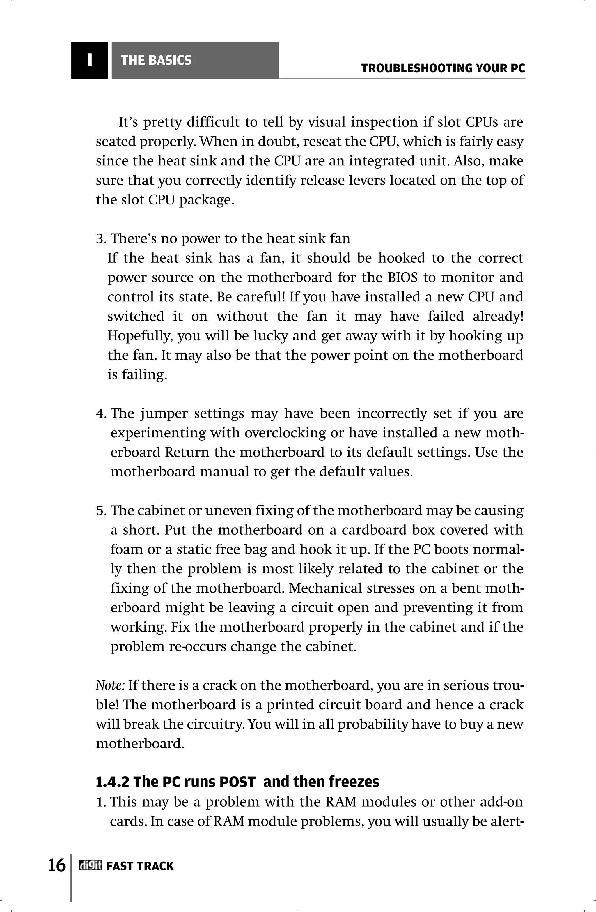 I       THE BASICS
                                                     TROUBLESHOOTING YOUR PC



             It’s pretty difficult to tell by visual inspection if slot CPUs are
         seated properly. When in doubt, reseat the CPU, which is fairly easy
         since the heat sink and the CPU are an integrated unit. Also, make
         sure that you correctly identify release levers located on the top of
         the slot CPU package.

         3. There’s no power to the heat sink fan
           If the heat sink has a fan, it should be hooked to the correct
           power source on the motherboard for the BIOS to monitor and
           control its state. Be careful! If you have installed a new CPU and
           switched it on without the fan it may have failed already!
           Hopefully, you will be lucky and get away with it by hooking up
           the fan. It may also be that the power point on the motherboard
           is failing.

         4. The jumper settings may have been incorrectly set if you are
            experimenting with overclocking or have installed a new moth-
            erboard Return the motherboard to its default settings. Use the
            motherboard manual to get the default values.

         5. The cabinet or uneven fixing of the motherboard may be causing
            a short. Put the motherboard on a cardboard box covered with
            foam or a static free bag and hook it up. If the PC boots normal-
            ly then the problem is most likely related to the cabinet or the
            fixing of the motherboard. Mechanical stresses on a bent moth-
            erboard might be leaving a circuit open and preventing it from
            working. Fix the motherboard properly in the cabinet and if the
            problem re-occurs change the cabinet.

         Note: If there is a crack on the motherboard, you are in serious trou-
         ble! The motherboard is a printed circuit board and hence a crack
         will break the circuitry. You will in all probability have to buy a new
         motherboard.

         1.4.2 The PC runs POST and then freezes
         1. This may be a problem with the RAM modules or other add-on
            cards. In case of RAM module problems, you will usually be alert-


16        FAST TRACK
 