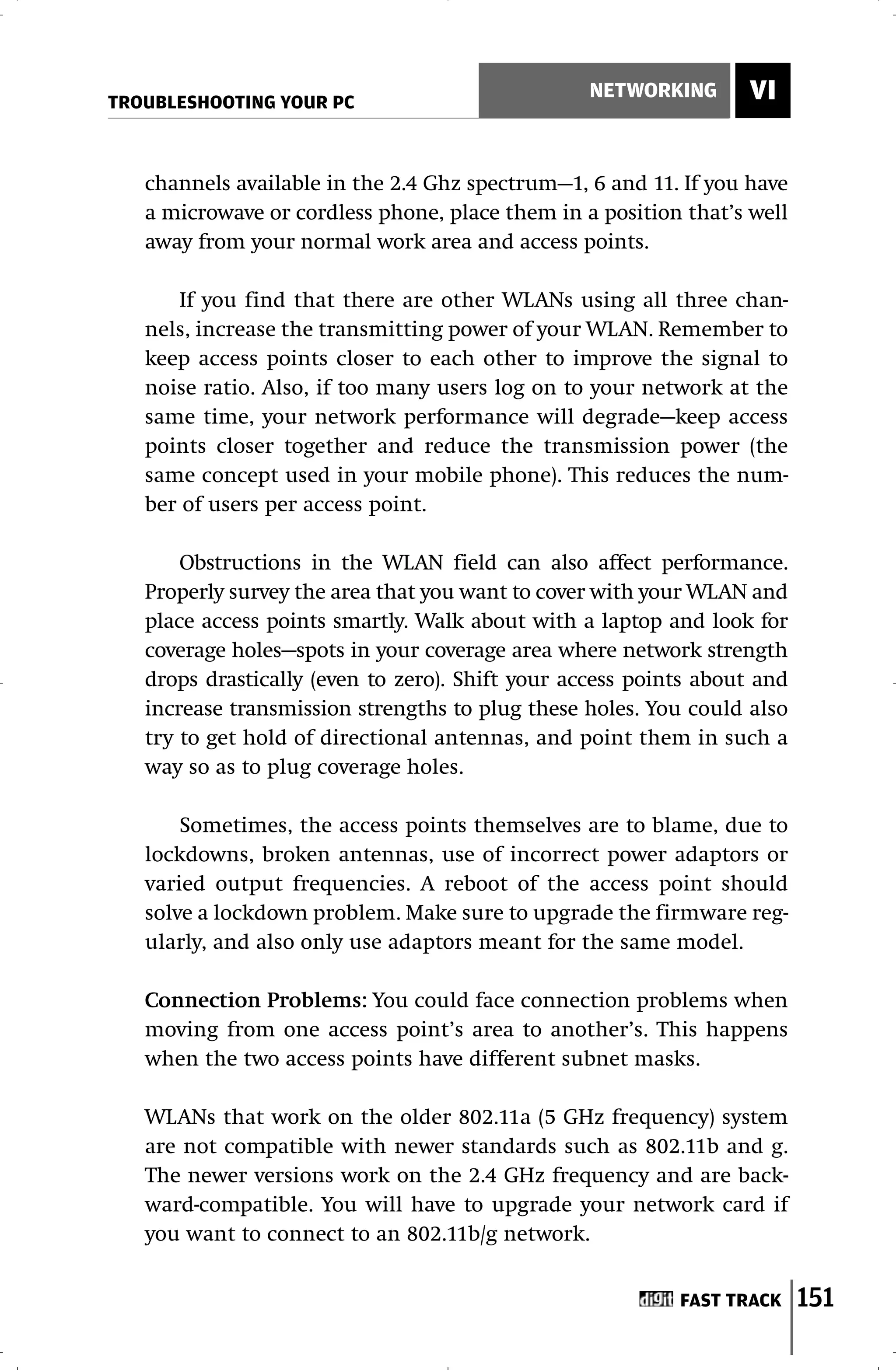 TROUBLESHOOTING YOUR PC
                                                 NETWORKING       VI


   channels available in the 2.4 Ghz spectrum—1, 6 and 11. If you have
   a microwave or cordless phone, place them in a position that’s well
   away from your normal work area and access points.

      If you find that there are other WLANs using all three chan-
   nels, increase the transmitting power of your WLAN. Remember to
   keep access points closer to each other to improve the signal to
   noise ratio. Also, if too many users log on to your network at the
   same time, your network performance will degrade—keep access
   points closer together and reduce the transmission power (the
   same concept used in your mobile phone). This reduces the num-
   ber of users per access point.

       Obstructions in the WLAN field can also affect performance.
   Properly survey the area that you want to cover with your WLAN and
   place access points smartly. Walk about with a laptop and look for
   coverage holes—spots in your coverage area where network strength
   drops drastically (even to zero). Shift your access points about and
   increase transmission strengths to plug these holes. You could also
   try to get hold of directional antennas, and point them in such a
   way so as to plug coverage holes.

       Sometimes, the access points themselves are to blame, due to
   lockdowns, broken antennas, use of incorrect power adaptors or
   varied output frequencies. A reboot of the access point should
   solve a lockdown problem. Make sure to upgrade the firmware reg-
   ularly, and also only use adaptors meant for the same model.

   Connection Problems: You could face connection problems when
   moving from one access point’s area to another’s. This happens
   when the two access points have different subnet masks.

   WLANs that work on the older 802.11a (5 GHz frequency) system
   are not compatible with newer standards such as 802.11b and g.
   The newer versions work on the 2.4 GHz frequency and are back-
   ward-compatible. You will have to upgrade your network card if
   you want to connect to an 802.11b/g network.


                                                           FAST TRACK     151
 