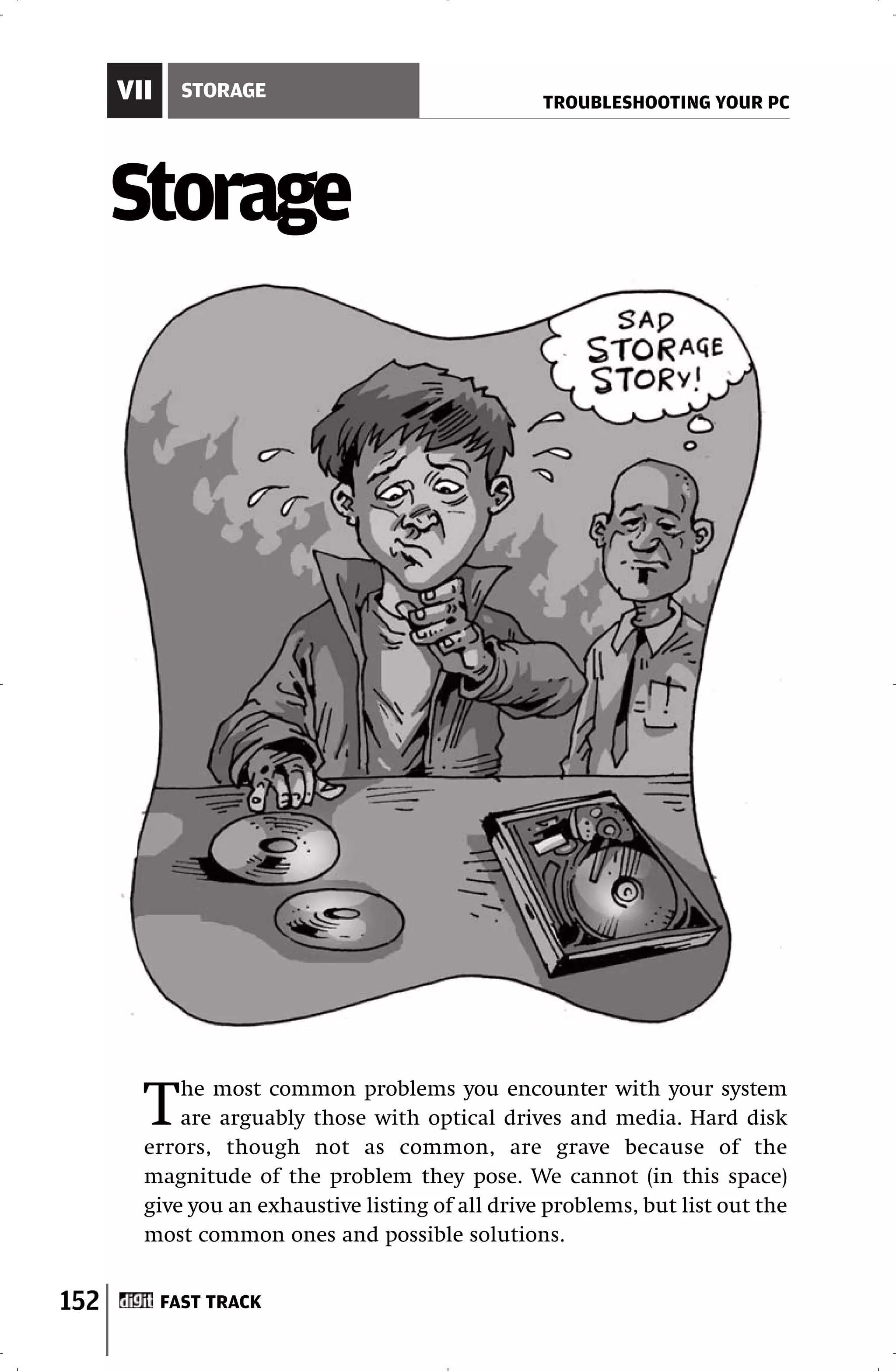 VII     STORAGE
                                                   TROUBLESHOOTING YOUR PC




      Storage




        T   he most common problems you encounter with your system
            are arguably those with optical drives and media. Hard disk
        errors, though not as common, are grave because of the
        magnitude of the problem they pose. We cannot (in this space)
        give you an exhaustive listing of all drive problems, but list out the
        most common ones and possible solutions.


152         FAST TRACK
 