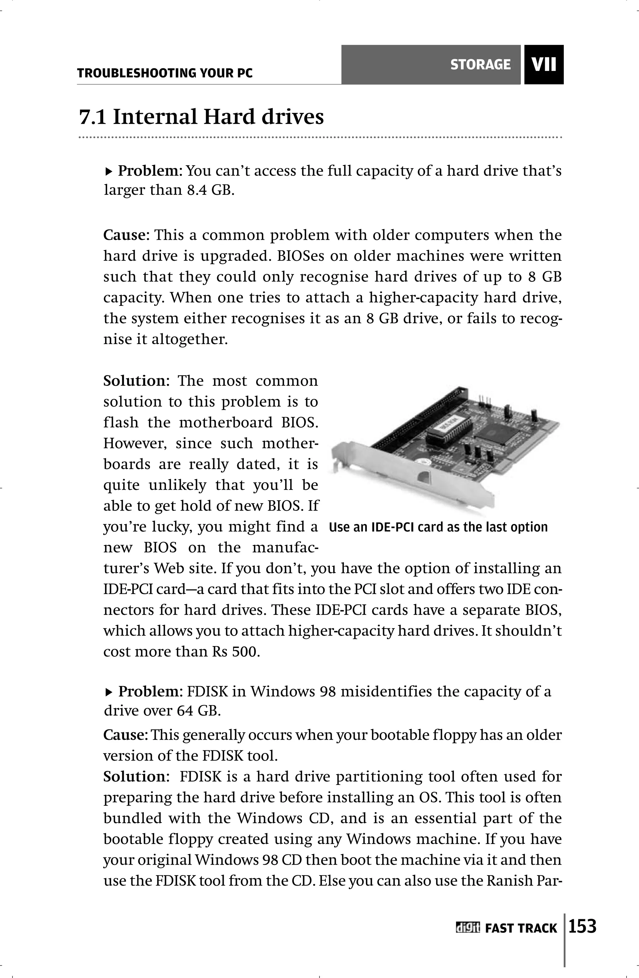 TROUBLESHOOTING YOUR PC
                                                        STORAGE      VII

7.1 Internal Hard drives

     Problem: You can’t access the full capacity of a hard drive that’s
   larger than 8.4 GB.

   Cause: This a common problem with older computers when the
   hard drive is upgraded. BIOSes on older machines were written
   such that they could only recognise hard drives of up to 8 GB
   capacity. When one tries to attach a higher-capacity hard drive,
   the system either recognises it as an 8 GB drive, or fails to recog-
   nise it altogether.

   Solution: The most common
   solution to this problem is to
   flash the motherboard BIOS.
   However, since such mother-
   boards are really dated, it is
   quite unlikely that you’ll be
   able to get hold of new BIOS. If
   you’re lucky, you might find a Use an IDE-PCI card as the last option
   new BIOS on the manufac-
   turer’s Web site. If you don’t, you have the option of installing an
   IDE-PCI card—a card that fits into the PCI slot and offers two IDE con-
   nectors for hard drives. These IDE-PCI cards have a separate BIOS,
   which allows you to attach higher-capacity hard drives. It shouldn’t
   cost more than Rs 500.

     Problem: FDISK in Windows 98 misidentifies the capacity of a
   drive over 64 GB.
   Cause: This generally occurs when your bootable floppy has an older
   version of the FDISK tool.
   Solution: FDISK is a hard drive partitioning tool often used for
   preparing the hard drive before installing an OS. This tool is often
   bundled with the Windows CD, and is an essential part of the
   bootable floppy created using any Windows machine. If you have
   your original Windows 98 CD then boot the machine via it and then
   use the FDISK tool from the CD. Else you can also use the Ranish Par-


                                                              FAST TRACK     153
 
