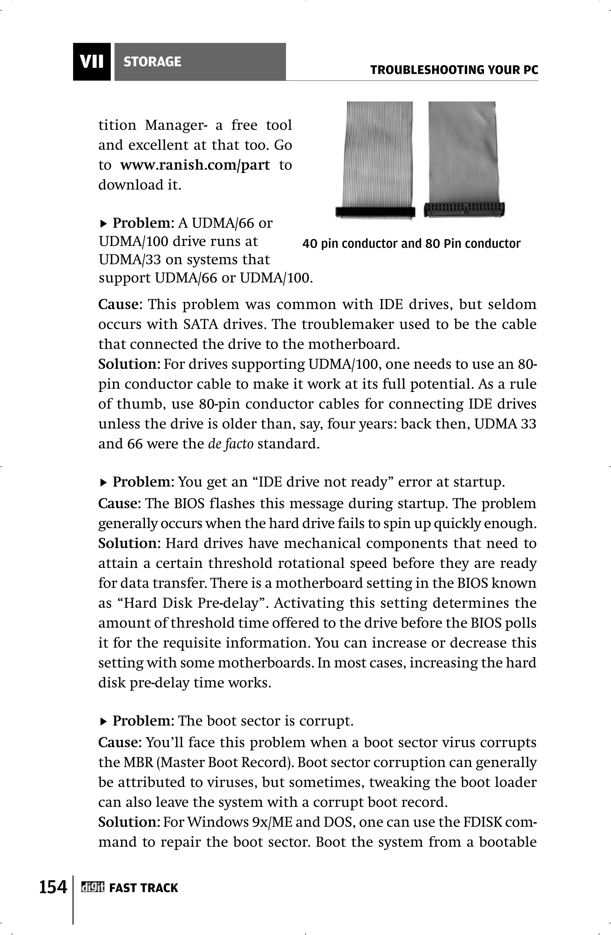 VII     STORAGE
                                                  TROUBLESHOOTING YOUR PC



        tition Manager- a free tool
        and excellent at that too. Go
        to www.ranish.com/part to
        download it.

          Problem: A UDMA/66 or
        UDMA/100 drive runs at    40 pin conductor and 80 Pin conductor
        UDMA/33 on systems that
        support UDMA/66 or UDMA/100.
        Cause: This problem was common with IDE drives, but seldom
        occurs with SATA drives. The troublemaker used to be the cable
        that connected the drive to the motherboard.
        Solution: For drives supporting UDMA/100, one needs to use an 80-
        pin conductor cable to make it work at its full potential. As a rule
        of thumb, use 80-pin conductor cables for connecting IDE drives
        unless the drive is older than, say, four years: back then, UDMA 33
        and 66 were the de facto standard.

           Problem: You get an “IDE drive not ready” error at startup.
        Cause: The BIOS flashes this message during startup. The problem
        generally occurs when the hard drive fails to spin up quickly enough.
        Solution: Hard drives have mechanical components that need to
        attain a certain threshold rotational speed before they are ready
        for data transfer. There is a motherboard setting in the BIOS known
        as “Hard Disk Pre-delay”. Activating this setting determines the
        amount of threshold time offered to the drive before the BIOS polls
        it for the requisite information. You can increase or decrease this
        setting with some motherboards. In most cases, increasing the hard
        disk pre-delay time works.

          Problem: The boot sector is corrupt.
        Cause: You’ll face this problem when a boot sector virus corrupts
        the MBR (Master Boot Record). Boot sector corruption can generally
        be attributed to viruses, but sometimes, tweaking the boot loader
        can also leave the system with a corrupt boot record.
        Solution: For Windows 9x/ME and DOS, one can use the FDISK com-
        mand to repair the boot sector. Boot the system from a bootable


154         FAST TRACK
 
