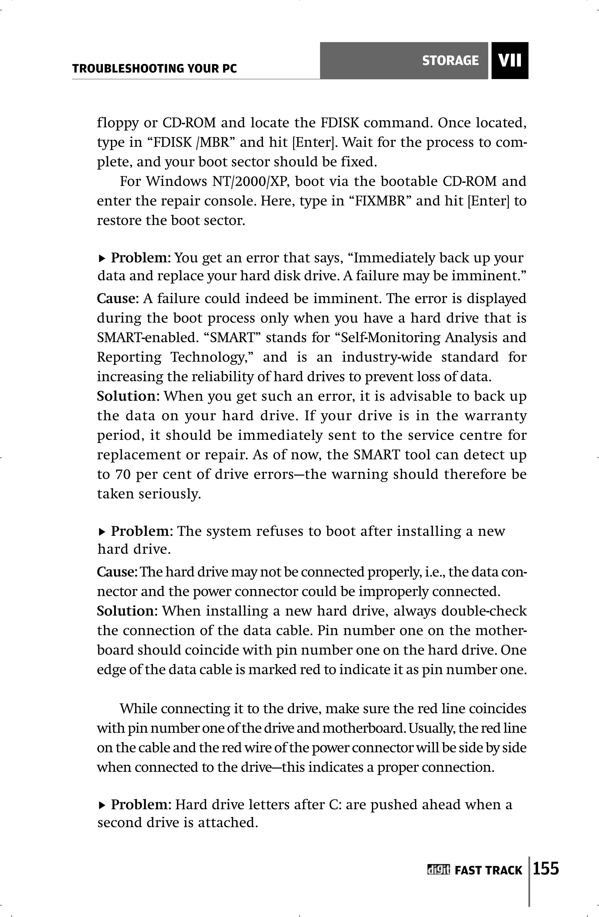 TROUBLESHOOTING YOUR PC
                                                          STORAGE      VII


   floppy or CD-ROM and locate the FDISK command. Once located,
   type in “FDISK /MBR” and hit [Enter]. Wait for the process to com-
   plete, and your boot sector should be fixed.
       For Windows NT/2000/XP, boot via the bootable CD-ROM and
   enter the repair console. Here, type in “FIXMBR” and hit [Enter] to
   restore the boot sector.

     Problem: You get an error that says, “Immediately back up your
   data and replace your hard disk drive. A failure may be imminent.”
   Cause: A failure could indeed be imminent. The error is displayed
   during the boot process only when you have a hard drive that is
   SMART-enabled. “SMART” stands for “Self-Monitoring Analysis and
   Reporting Technology,” and is an industry-wide standard for
   increasing the reliability of hard drives to prevent loss of data.
   Solution: When you get such an error, it is advisable to back up
   the data on your hard drive. If your drive is in the warranty
   period, it should be immediately sent to the service centre for
   replacement or repair. As of now, the SMART tool can detect up
   to 70 per cent of drive errors—the warning should therefore be
   taken seriously.

     Problem: The system refuses to boot after installing a new
   hard drive.
   Cause: The hard drive may not be connected properly, i.e., the data con-
   nector and the power connector could be improperly connected.
   Solution: When installing a new hard drive, always double-check
   the connection of the data cable. Pin number one on the mother-
   board should coincide with pin number one on the hard drive. One
   edge of the data cable is marked red to indicate it as pin number one.

       While connecting it to the drive, make sure the red line coincides
   with pin number one of the drive and motherboard. Usually, the red line
   on the cable and the red wire of the power connector will be side by side
   when connected to the drive—this indicates a proper connection.

     Problem: Hard drive letters after C: are pushed ahead when a
   second drive is attached.


                                                               FAST TRACK      155
 