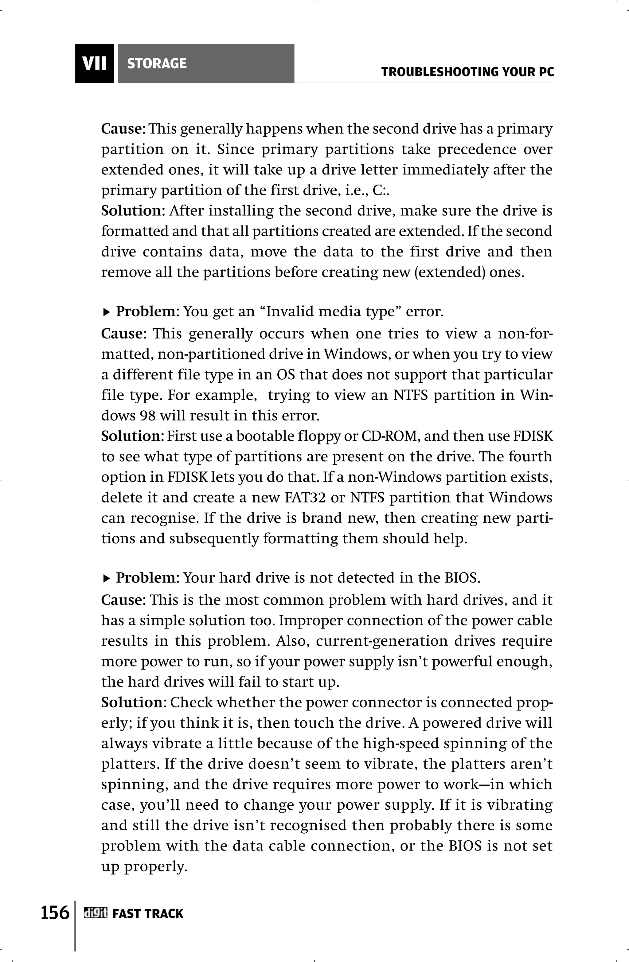 VII     STORAGE
                                                  TROUBLESHOOTING YOUR PC



        Cause: This generally happens when the second drive has a primary
        partition on it. Since primary partitions take precedence over
        extended ones, it will take up a drive letter immediately after the
        primary partition of the first drive, i.e., C:.
        Solution: After installing the second drive, make sure the drive is
        formatted and that all partitions created are extended. If the second
        drive contains data, move the data to the first drive and then
        remove all the partitions before creating new (extended) ones.

           Problem: You get an “Invalid media type” error.
        Cause: This generally occurs when one tries to view a non-for-
        matted, non-partitioned drive in Windows, or when you try to view
        a different file type in an OS that does not support that particular
        file type. For example, trying to view an NTFS partition in Win-
        dows 98 will result in this error.
        Solution: First use a bootable floppy or CD-ROM, and then use FDISK
        to see what type of partitions are present on the drive. The fourth
        option in FDISK lets you do that. If a non-Windows partition exists,
        delete it and create a new FAT32 or NTFS partition that Windows
        can recognise. If the drive is brand new, then creating new parti-
        tions and subsequently formatting them should help.

          Problem: Your hard drive is not detected in the BIOS.
        Cause: This is the most common problem with hard drives, and it
        has a simple solution too. Improper connection of the power cable
        results in this problem. Also, current-generation drives require
        more power to run, so if your power supply isn’t powerful enough,
        the hard drives will fail to start up.
        Solution: Check whether the power connector is connected prop-
        erly; if you think it is, then touch the drive. A powered drive will
        always vibrate a little because of the high-speed spinning of the
        platters. If the drive doesn’t seem to vibrate, the platters aren’t
        spinning, and the drive requires more power to work—in which
        case, you’ll need to change your power supply. If it is vibrating
        and still the drive isn’t recognised then probably there is some
        problem with the data cable connection, or the BIOS is not set
        up properly.


156         FAST TRACK
 