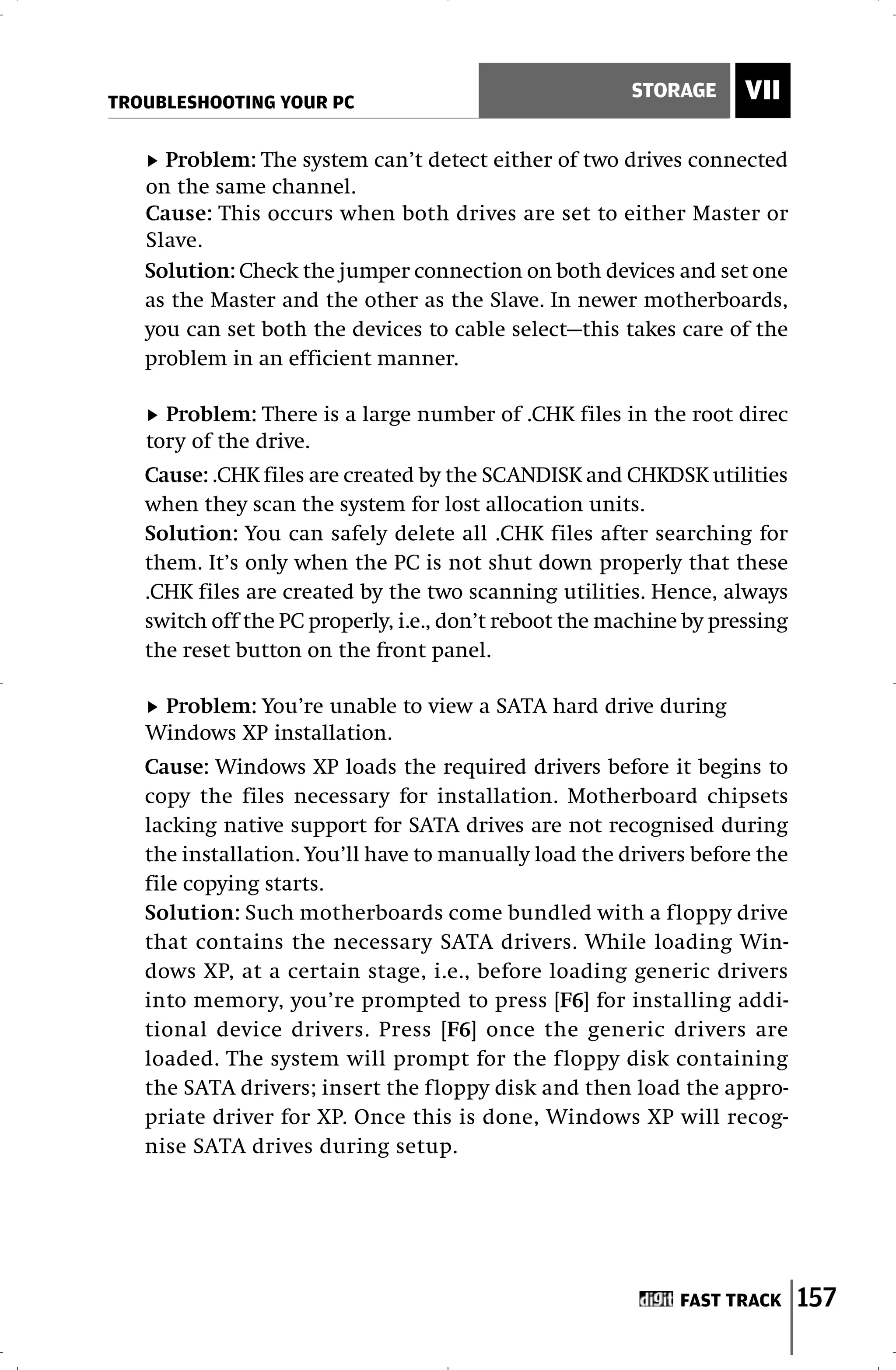 TROUBLESHOOTING YOUR PC
                                                       STORAGE      VII

     Problem: The system can’t detect either of two drives connected
   on the same channel.
   Cause: This occurs when both drives are set to either Master or
   Slave.
   Solution: Check the jumper connection on both devices and set one
   as the Master and the other as the Slave. In newer motherboards,
   you can set both the devices to cable select—this takes care of the
   problem in an efficient manner.

     Problem: There is a large number of .CHK files in the root direc
   tory of the drive.
   Cause: .CHK files are created by the SCANDISK and CHKDSK utilities
   when they scan the system for lost allocation units.
   Solution: You can safely delete all .CHK files after searching for
   them. It’s only when the PC is not shut down properly that these
   .CHK files are created by the two scanning utilities. Hence, always
   switch off the PC properly, i.e., don’t reboot the machine by pressing
   the reset button on the front panel.

    Problem: You’re unable to view a SATA hard drive during
   Windows XP installation.
   Cause: Windows XP loads the required drivers before it begins to
   copy the files necessary for installation. Motherboard chipsets
   lacking native support for SATA drives are not recognised during
   the installation. You’ll have to manually load the drivers before the
   file copying starts.
   Solution: Such motherboards come bundled with a floppy drive
   that contains the necessary SATA drivers. While loading Win-
   dows XP, at a certain stage, i.e., before loading generic drivers
   into memory, you’re prompted to press [F6] for installing addi-
   tional device drivers. Press [F6] once the generic drivers are
   loaded. The system will prompt for the floppy disk containing
   the SATA drivers; insert the floppy disk and then load the appro-
   priate driver for XP. Once this is done, Windows XP will recog-
   nise SATA drives during setup.




                                                             FAST TRACK     157
 