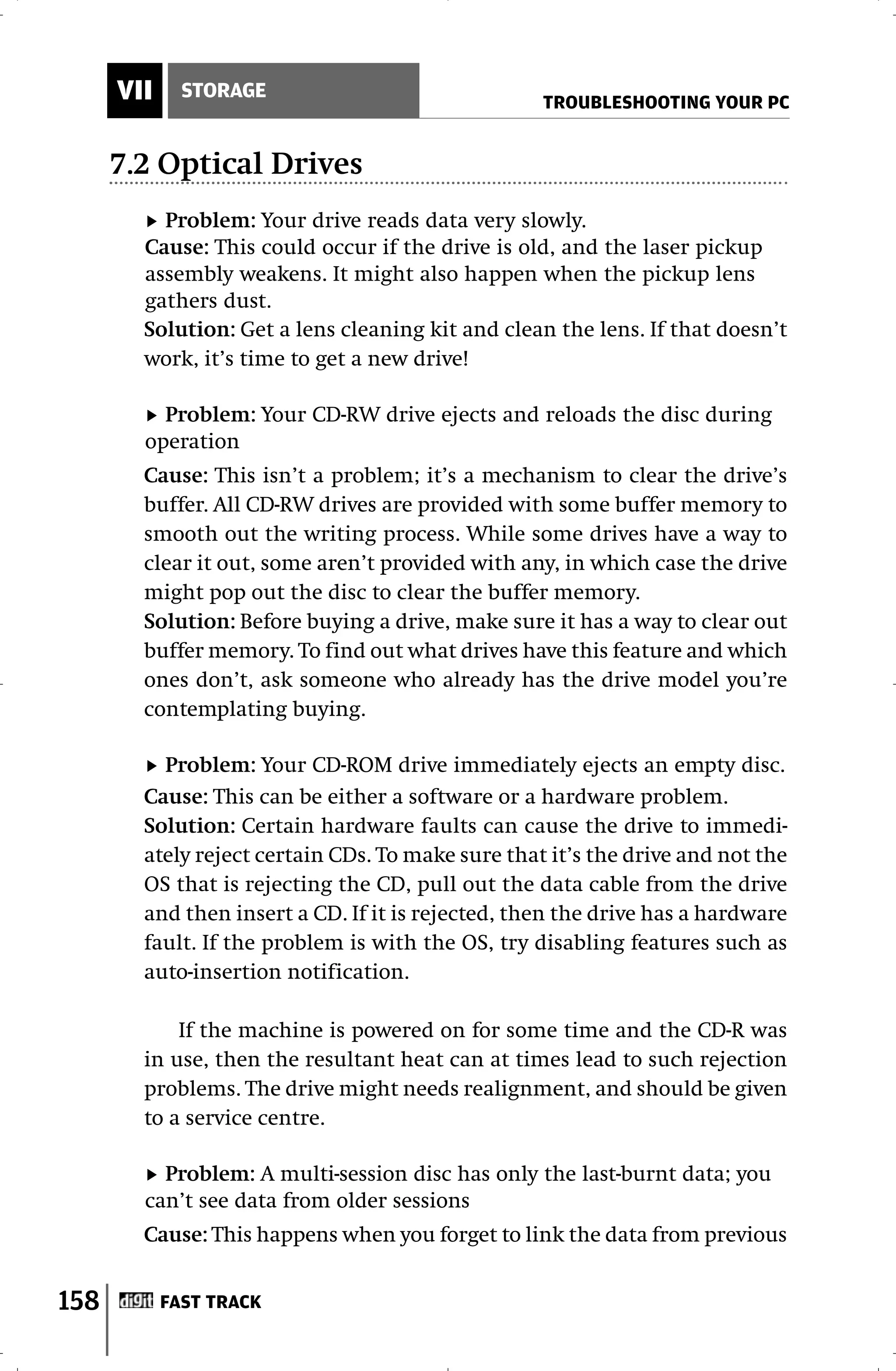 VII     STORAGE
                                                   TROUBLESHOOTING YOUR PC


      7.2 Optical Drives
          Problem: Your drive reads data very slowly.
        Cause: This could occur if the drive is old, and the laser pickup
        assembly weakens. It might also happen when the pickup lens
        gathers dust.
        Solution: Get a lens cleaning kit and clean the lens. If that doesn’t
        work, it’s time to get a new drive!

          Problem: Your CD-RW drive ejects and reloads the disc during
        operation
        Cause: This isn’t a problem; it’s a mechanism to clear the drive’s
        buffer. All CD-RW drives are provided with some buffer memory to
        smooth out the writing process. While some drives have a way to
        clear it out, some aren’t provided with any, in which case the drive
        might pop out the disc to clear the buffer memory.
        Solution: Before buying a drive, make sure it has a way to clear out
        buffer memory. To find out what drives have this feature and which
        ones don’t, ask someone who already has the drive model you’re
        contemplating buying.

          Problem: Your CD-ROM drive immediately ejects an empty disc.
        Cause: This can be either a software or a hardware problem.
        Solution: Certain hardware faults can cause the drive to immedi-
        ately reject certain CDs. To make sure that it’s the drive and not the
        OS that is rejecting the CD, pull out the data cable from the drive
        and then insert a CD. If it is rejected, then the drive has a hardware
        fault. If the problem is with the OS, try disabling features such as
        auto-insertion notification.

            If the machine is powered on for some time and the CD-R was
        in use, then the resultant heat can at times lead to such rejection
        problems. The drive might needs realignment, and should be given
        to a service centre.

          Problem: A multi-session disc has only the last-burnt data; you
        can’t see data from older sessions
        Cause: This happens when you forget to link the data from previous


158         FAST TRACK
 