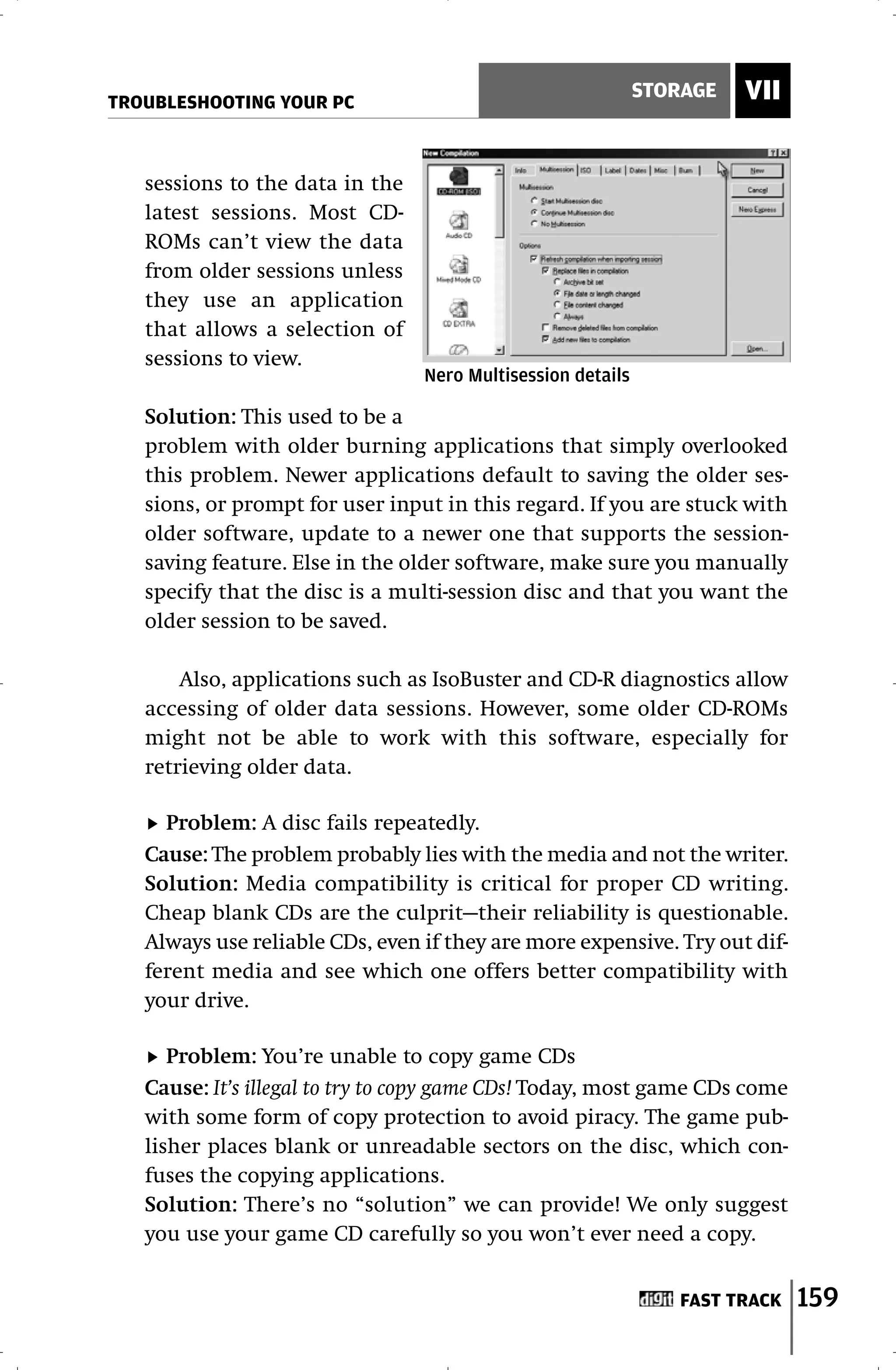 TROUBLESHOOTING YOUR PC
                                                             STORAGE   VII


   sessions to the data in the
   latest sessions. Most CD-
   ROMs can’t view the data
   from older sessions unless
   they use an application
   that allows a selection of
   sessions to view.
                                 Nero Multisession details

   Solution: This used to be a
   problem with older burning applications that simply overlooked
   this problem. Newer applications default to saving the older ses-
   sions, or prompt for user input in this regard. If you are stuck with
   older software, update to a newer one that supports the session-
   saving feature. Else in the older software, make sure you manually
   specify that the disc is a multi-session disc and that you want the
   older session to be saved.

       Also, applications such as IsoBuster and CD-R diagnostics allow
   accessing of older data sessions. However, some older CD-ROMs
   might not be able to work with this software, especially for
   retrieving older data.

     Problem: A disc fails repeatedly.
   Cause: The problem probably lies with the media and not the writer.
   Solution: Media compatibility is critical for proper CD writing.
   Cheap blank CDs are the culprit—their reliability is questionable.
   Always use reliable CDs, even if they are more expensive. Try out dif-
   ferent media and see which one offers better compatibility with
   your drive.

      Problem: You’re unable to copy game CDs
   Cause: It’s illegal to try to copy game CDs! Today, most game CDs come
   with some form of copy protection to avoid piracy. The game pub-
   lisher places blank or unreadable sectors on the disc, which con-
   fuses the copying applications.
   Solution: There’s no “solution” we can provide! We only suggest
   you use your game CD carefully so you won’t ever need a copy.


                                                                FAST TRACK   159
 
