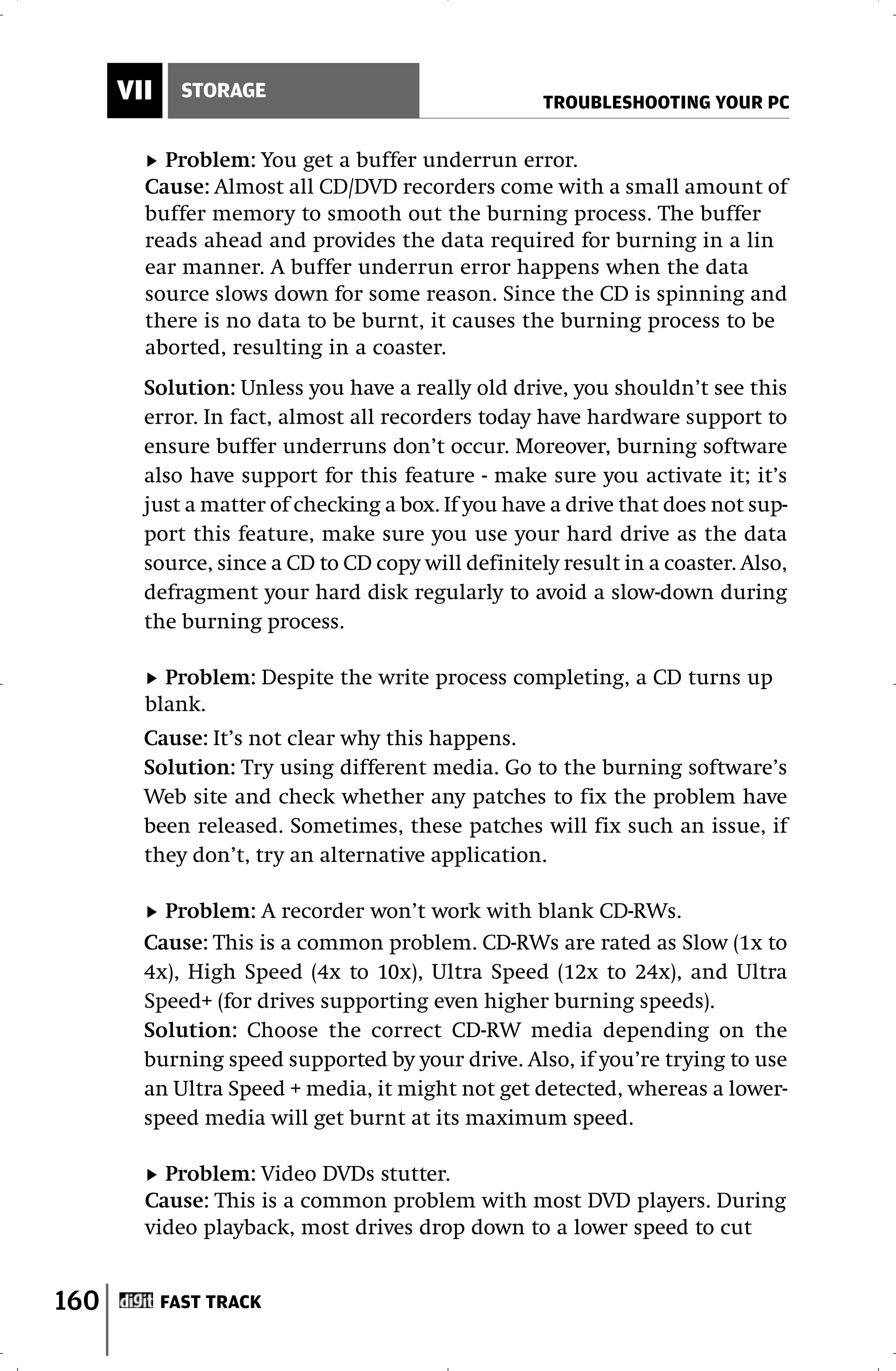 VII     STORAGE
                                                    TROUBLESHOOTING YOUR PC


          Problem: You get a buffer underrun error.
        Cause: Almost all CD/DVD recorders come with a small amount of
        buffer memory to smooth out the burning process. The buffer
        reads ahead and provides the data required for burning in a lin
        ear manner. A buffer underrun error happens when the data
        source slows down for some reason. Since the CD is spinning and
        there is no data to be burnt, it causes the burning process to be
        aborted, resulting in a coaster.
        Solution: Unless you have a really old drive, you shouldn’t see this
        error. In fact, almost all recorders today have hardware support to
        ensure buffer underruns don’t occur. Moreover, burning software
        also have support for this feature - make sure you activate it; it’s
        just a matter of checking a box. If you have a drive that does not sup-
        port this feature, make sure you use your hard drive as the data
        source, since a CD to CD copy will definitely result in a coaster. Also,
        defragment your hard disk regularly to avoid a slow-down during
        the burning process.

          Problem: Despite the write process completing, a CD turns up
        blank.
        Cause: It’s not clear why this happens.
        Solution: Try using different media. Go to the burning software’s
        Web site and check whether any patches to fix the problem have
        been released. Sometimes, these patches will fix such an issue, if
        they don’t, try an alternative application.

          Problem: A recorder won’t work with blank CD-RWs.
        Cause: This is a common problem. CD-RWs are rated as Slow (1x to
        4x), High Speed (4x to 10x), Ultra Speed (12x to 24x), and Ultra
        Speed+ (for drives supporting even higher burning speeds).
        Solution: Choose the correct CD-RW media depending on the
        burning speed supported by your drive. Also, if you’re trying to use
        an Ultra Speed + media, it might not get detected, whereas a lower-
        speed media will get burnt at its maximum speed.

          Problem: Video DVDs stutter.
        Cause: This is a common problem with most DVD players. During
        video playback, most drives drop down to a lower speed to cut


160         FAST TRACK
 
