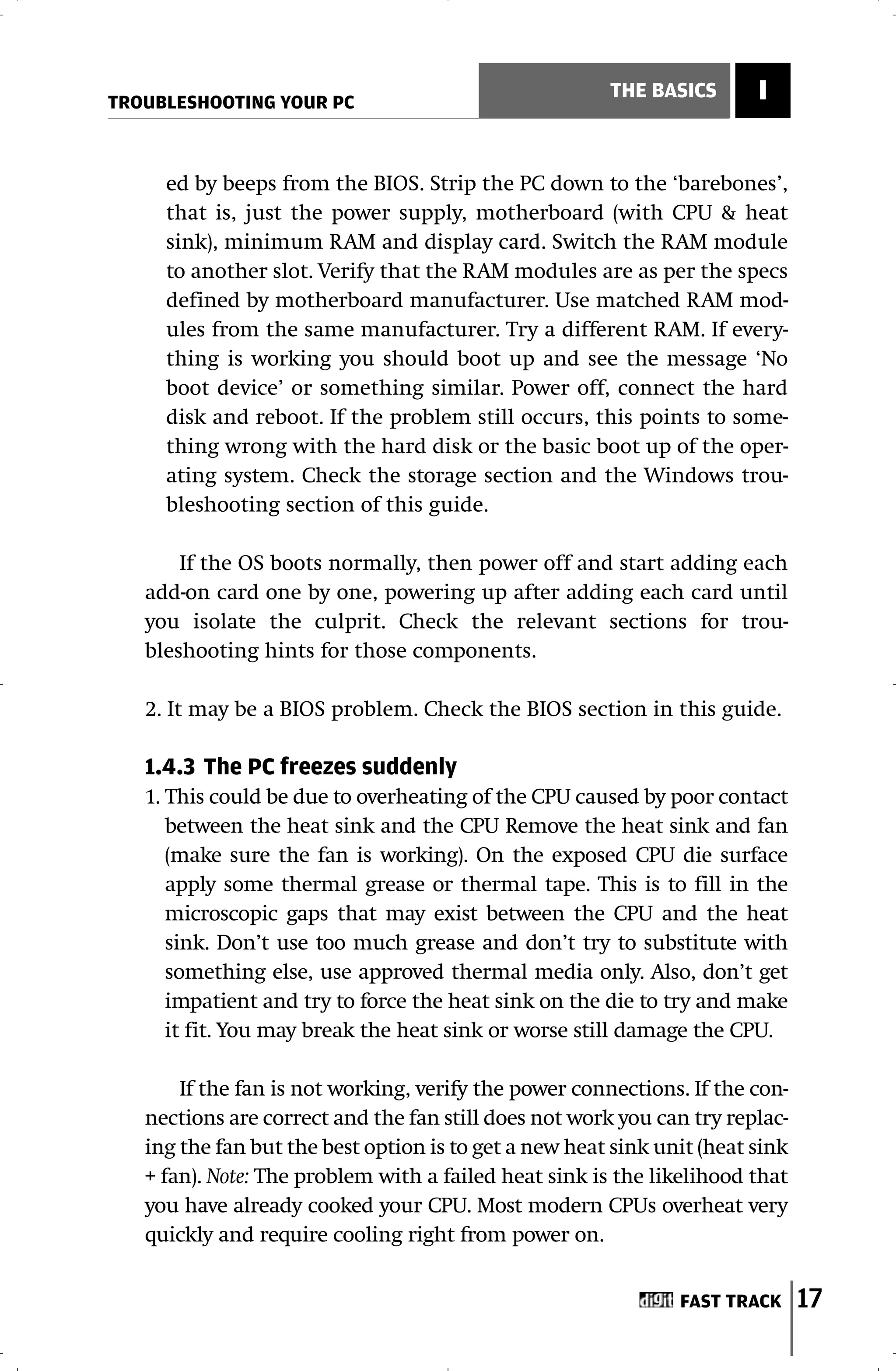 TROUBLESHOOTING YOUR PC
                                                       THE BASICS       I


     ed by beeps from the BIOS. Strip the PC down to the ‘barebones’,
     that is, just the power supply, motherboard (with CPU & heat
     sink), minimum RAM and display card. Switch the RAM module
     to another slot. Verify that the RAM modules are as per the specs
     defined by motherboard manufacturer. Use matched RAM mod-
     ules from the same manufacturer. Try a different RAM. If every-
     thing is working you should boot up and see the message ‘No
     boot device’ or something similar. Power off, connect the hard
     disk and reboot. If the problem still occurs, this points to some-
     thing wrong with the hard disk or the basic boot up of the oper-
     ating system. Check the storage section and the Windows trou-
     bleshooting section of this guide.

       If the OS boots normally, then power off and start adding each
   add-on card one by one, powering up after adding each card until
   you isolate the culprit. Check the relevant sections for trou-
   bleshooting hints for those components.

   2. It may be a BIOS problem. Check the BIOS section in this guide.

   1.4.3 The PC freezes suddenly
   1. This could be due to overheating of the CPU caused by poor contact
      between the heat sink and the CPU Remove the heat sink and fan
      (make sure the fan is working). On the exposed CPU die surface
      apply some thermal grease or thermal tape. This is to fill in the
      microscopic gaps that may exist between the CPU and the heat
      sink. Don’t use too much grease and don’t try to substitute with
      something else, use approved thermal media only. Also, don’t get
      impatient and try to force the heat sink on the die to try and make
      it fit. You may break the heat sink or worse still damage the CPU.

       If the fan is not working, verify the power connections. If the con-
   nections are correct and the fan still does not work you can try replac-
   ing the fan but the best option is to get a new heat sink unit (heat sink
   + fan). Note: The problem with a failed heat sink is the likelihood that
   you have already cooked your CPU. Most modern CPUs overheat very
   quickly and require cooling right from power on.


                                                               FAST TRACK      17
 