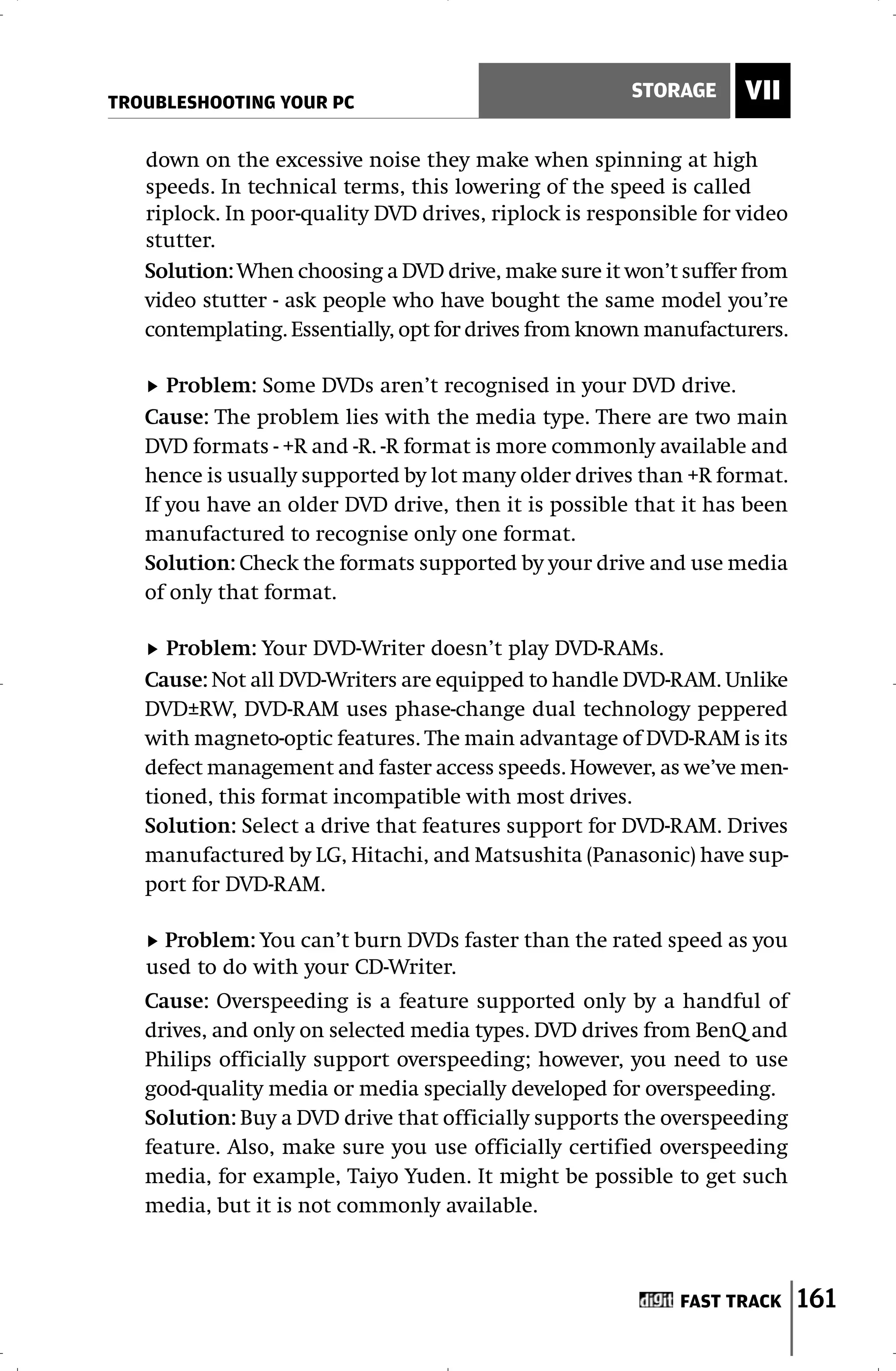 TROUBLESHOOTING YOUR PC
                                                       STORAGE     VII

   down on the excessive noise they make when spinning at high
   speeds. In technical terms, this lowering of the speed is called
   riplock. In poor-quality DVD drives, riplock is responsible for video
   stutter.
   Solution: When choosing a DVD drive, make sure it won’t suffer from
   video stutter - ask people who have bought the same model you’re
   contemplating. Essentially, opt for drives from known manufacturers.

      Problem: Some DVDs aren’t recognised in your DVD drive.
   Cause: The problem lies with the media type. There are two main
   DVD formats - +R and -R. -R format is more commonly available and
   hence is usually supported by lot many older drives than +R format.
   If you have an older DVD drive, then it is possible that it has been
   manufactured to recognise only one format.
   Solution: Check the formats supported by your drive and use media
   of only that format.

      Problem: Your DVD-Writer doesn’t play DVD-RAMs.
   Cause: Not all DVD-Writers are equipped to handle DVD-RAM. Unlike
   DVD±RW, DVD-RAM uses phase-change dual technology peppered
   with magneto-optic features. The main advantage of DVD-RAM is its
   defect management and faster access speeds. However, as we’ve men-
   tioned, this format incompatible with most drives.
   Solution: Select a drive that features support for DVD-RAM. Drives
   manufactured by LG, Hitachi, and Matsushita (Panasonic) have sup-
   port for DVD-RAM.

     Problem: You can’t burn DVDs faster than the rated speed as you
   used to do with your CD-Writer.
   Cause: Overspeeding is a feature supported only by a handful of
   drives, and only on selected media types. DVD drives from BenQ and
   Philips officially support overspeeding; however, you need to use
   good-quality media or media specially developed for overspeeding.
   Solution: Buy a DVD drive that officially supports the overspeeding
   feature. Also, make sure you use officially certified overspeeding
   media, for example, Taiyo Yuden. It might be possible to get such
   media, but it is not commonly available.



                                                            FAST TRACK     161
 