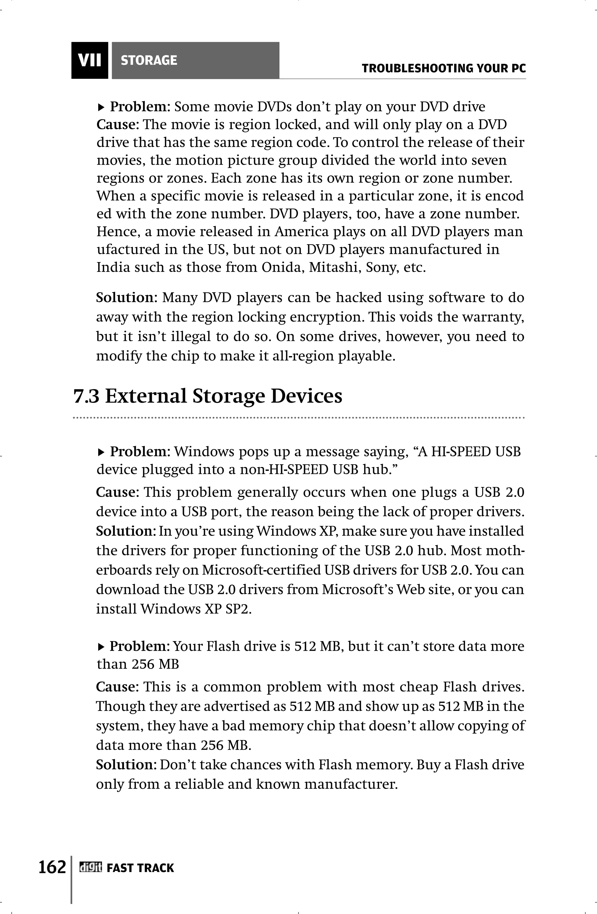 VII     STORAGE
                                                  TROUBLESHOOTING YOUR PC


          Problem: Some movie DVDs don’t play on your DVD drive
        Cause: The movie is region locked, and will only play on a DVD
        drive that has the same region code. To control the release of their
        movies, the motion picture group divided the world into seven
        regions or zones. Each zone has its own region or zone number.
        When a specific movie is released in a particular zone, it is encod
        ed with the zone number. DVD players, too, have a zone number.
        Hence, a movie released in America plays on all DVD players man
        ufactured in the US, but not on DVD players manufactured in
        India such as those from Onida, Mitashi, Sony, etc.

        Solution: Many DVD players can be hacked using software to do
        away with the region locking encryption. This voids the warranty,
        but it isn’t illegal to do so. On some drives, however, you need to
        modify the chip to make it all-region playable.

      7.3 External Storage Devices

          Problem: Windows pops up a message saying, “A HI-SPEED USB
        device plugged into a non-HI-SPEED USB hub.”
        Cause: This problem generally occurs when one plugs a USB 2.0
        device into a USB port, the reason being the lack of proper drivers.
        Solution: In you’re using Windows XP, make sure you have installed
        the drivers for proper functioning of the USB 2.0 hub. Most moth-
        erboards rely on Microsoft-certified USB drivers for USB 2.0. You can
        download the USB 2.0 drivers from Microsoft’s Web site, or you can
        install Windows XP SP2.

          Problem: Your Flash drive is 512 MB, but it can’t store data more
        than 256 MB
        Cause: This is a common problem with most cheap Flash drives.
        Though they are advertised as 512 MB and show up as 512 MB in the
        system, they have a bad memory chip that doesn’t allow copying of
        data more than 256 MB.
        Solution: Don’t take chances with Flash memory. Buy a Flash drive
        only from a reliable and known manufacturer.




162         FAST TRACK
 