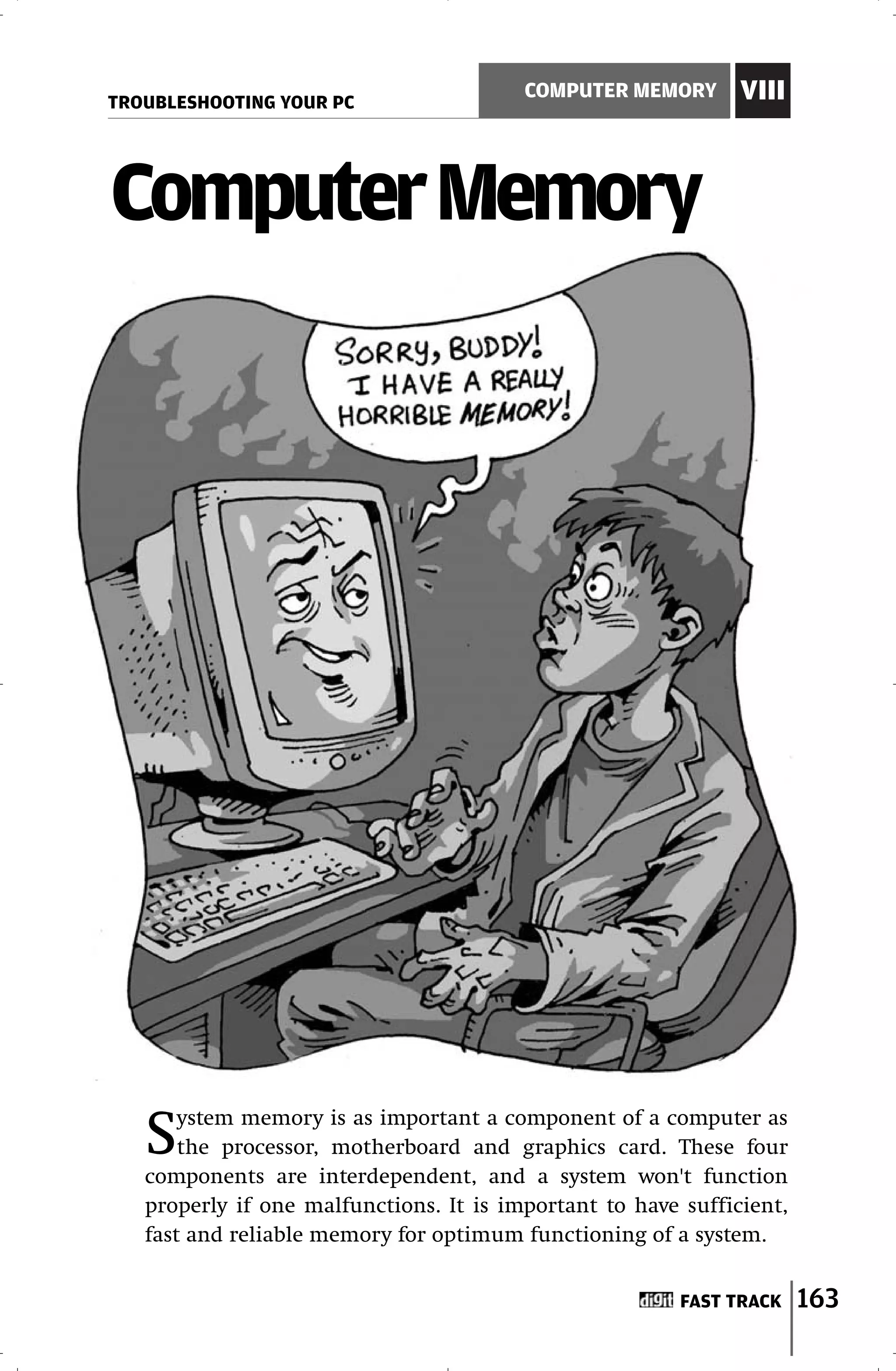 TROUBLESHOOTING YOUR PC
                                         COMPUTER MEMORY       VIII



Computer Memory




   S   ystem memory is as important a component of a computer as
       the processor, motherboard and graphics card. These four
   components are interdependent, and a system won't function
   properly if one malfunctions. It is important to have sufficient,
   fast and reliable memory for optimum functioning of a system.


                                                         FAST TRACK    163
 