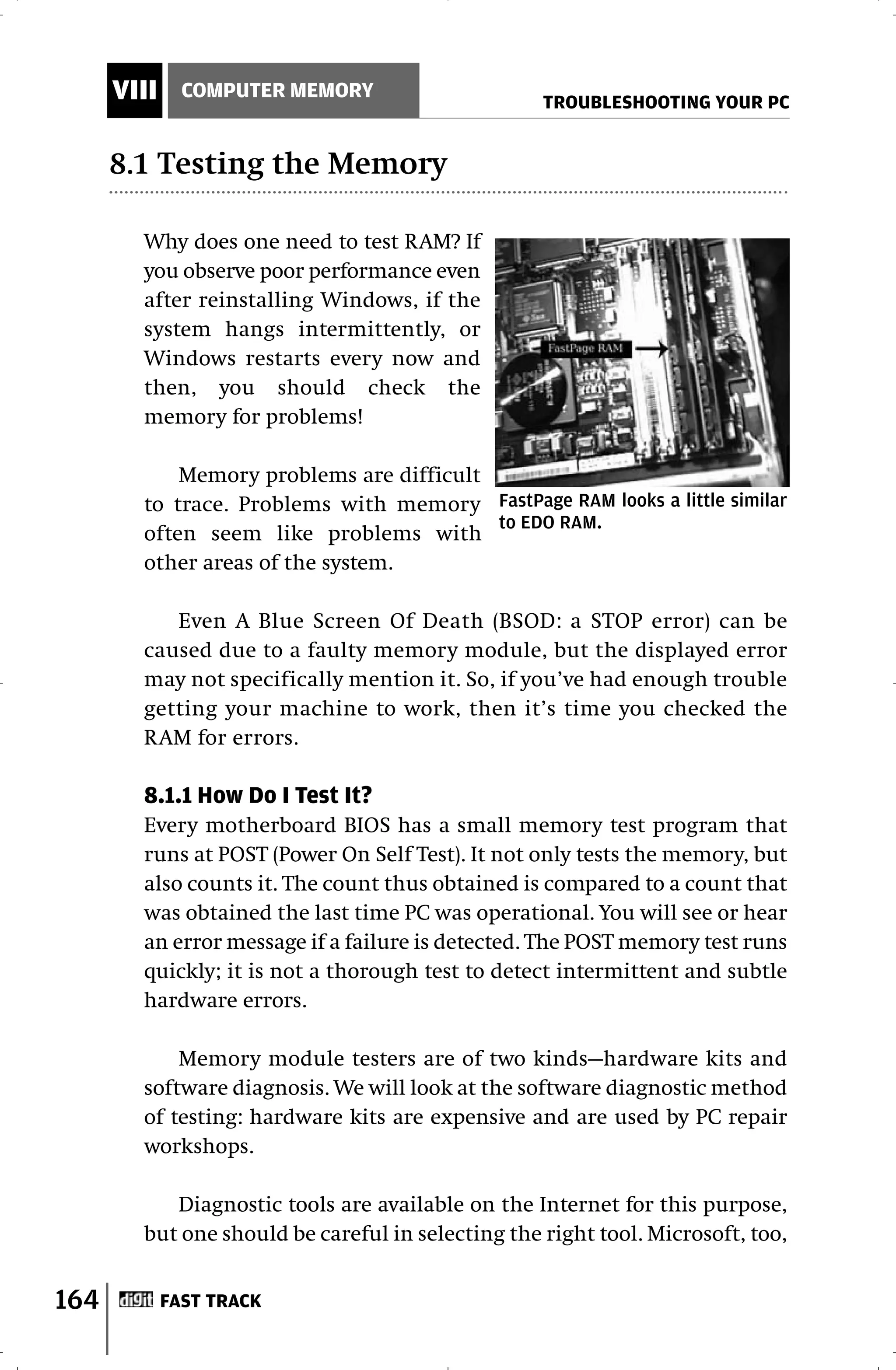 VIII     COMPUTER MEMORY
                                                   TROUBLESHOOTING YOUR PC


      8.1 Testing the Memory

        Why does one need to test RAM? If
        you observe poor performance even
        after reinstalling Windows, if the
        system hangs intermittently, or
        Windows restarts every now and
        then, you should check the
        memory for problems!

            Memory problems are difficult
        to trace. Problems with memory FastPage RAM looks a little similar
                                          to EDO RAM.
        often seem like problems with
        other areas of the system.

           Even A Blue Screen Of Death (BSOD: a STOP error) can be
        caused due to a faulty memory module, but the displayed error
        may not specifically mention it. So, if you’ve had enough trouble
        getting your machine to work, then it’s time you checked the
        RAM for errors.

        8.1.1 How Do I Test It?
        Every motherboard BIOS has a small memory test program that
        runs at POST (Power On Self Test). It not only tests the memory, but
        also counts it. The count thus obtained is compared to a count that
        was obtained the last time PC was operational. You will see or hear
        an error message if a failure is detected. The POST memory test runs
        quickly; it is not a thorough test to detect intermittent and subtle
        hardware errors.

            Memory module testers are of two kinds—hardware kits and
        software diagnosis. We will look at the software diagnostic method
        of testing: hardware kits are expensive and are used by PC repair
        workshops.

           Diagnostic tools are available on the Internet for this purpose,
        but one should be careful in selecting the right tool. Microsoft, too,


164          FAST TRACK
 