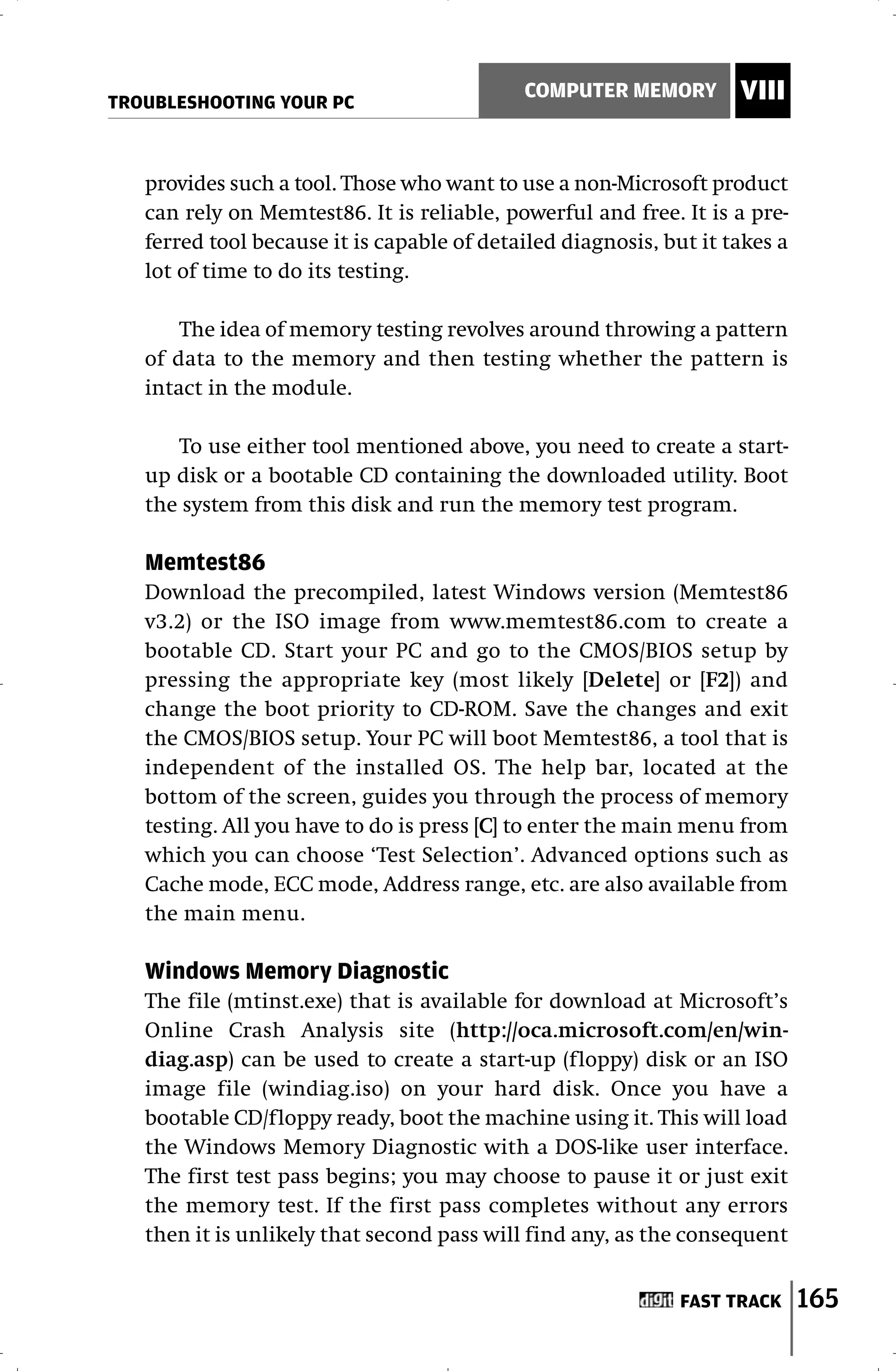 TROUBLESHOOTING YOUR PC
                                            COMPUTER MEMORY         VIII


   provides such a tool. Those who want to use a non-Microsoft product
   can rely on Memtest86. It is reliable, powerful and free. It is a pre-
   ferred tool because it is capable of detailed diagnosis, but it takes a
   lot of time to do its testing.

       The idea of memory testing revolves around throwing a pattern
   of data to the memory and then testing whether the pattern is
   intact in the module.

      To use either tool mentioned above, you need to create a start-
   up disk or a bootable CD containing the downloaded utility. Boot
   the system from this disk and run the memory test program.

   Memtest86
   Download the precompiled, latest Windows version (Memtest86
   v3.2) or the ISO image from www.memtest86.com to create a
   bootable CD. Start your PC and go to the CMOS/BIOS setup by
   pressing the appropriate key (most likely [Delete] or [F2]) and
   change the boot priority to CD-ROM. Save the changes and exit
   the CMOS/BIOS setup. Your PC will boot Memtest86, a tool that is
   independent of the installed OS. The help bar, located at the
   bottom of the screen, guides you through the process of memory
   testing. All you have to do is press [C] to enter the main menu from
   which you can choose ‘Test Selection’. Advanced options such as
   Cache mode, ECC mode, Address range, etc. are also available from
   the main menu.

   Windows Memory Diagnostic
   The file (mtinst.exe) that is available for download at Microsoft’s
   Online Crash Analysis site (http://oca.microsoft.com/en/win-
   diag.asp) can be used to create a start-up (floppy) disk or an ISO
   image file (windiag.iso) on your hard disk. Once you have a
   bootable CD/floppy ready, boot the machine using it. This will load
   the Windows Memory Diagnostic with a DOS-like user interface.
   The first test pass begins; you may choose to pause it or just exit
   the memory test. If the first pass completes without any errors
   then it is unlikely that second pass will find any, as the consequent


                                                              FAST TRACK     165
 