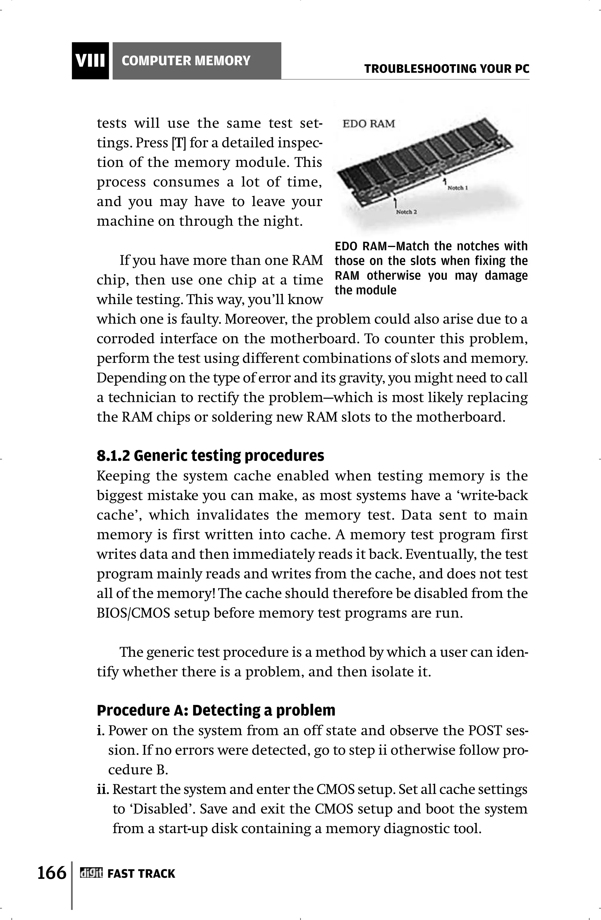 VIII     COMPUTER MEMORY
                                                      TROUBLESHOOTING YOUR PC



        tests will use the same test set-
        tings. Press [T] for a detailed inspec-
        tion of the memory module. This
        process consumes a lot of time,
        and you may have to leave your
        machine on through the night.
                                                  EDO RAM—Match the notches with
            If you have more than one RAM those on the slots when fixing the
        chip, then use one chip at a time RAM otherwise you may damage
                                              the module
        while testing. This way, you’ll know
        which one is faulty. Moreover, the problem could also arise due to a
        corroded interface on the motherboard. To counter this problem,
        perform the test using different combinations of slots and memory.
        Depending on the type of error and its gravity, you might need to call
        a technician to rectify the problem—which is most likely replacing
        the RAM chips or soldering new RAM slots to the motherboard.

        8.1.2 Generic testing procedures
        Keeping the system cache enabled when testing memory is the
        biggest mistake you can make, as most systems have a ‘write-back
        cache’, which invalidates the memory test. Data sent to main
        memory is first written into cache. A memory test program first
        writes data and then immediately reads it back. Eventually, the test
        program mainly reads and writes from the cache, and does not test
        all of the memory! The cache should therefore be disabled from the
        BIOS/CMOS setup before memory test programs are run.

            The generic test procedure is a method by which a user can iden-
        tify whether there is a problem, and then isolate it.

        Procedure A: Detecting a problem
        i. Power on the system from an off state and observe the POST ses-
           sion. If no errors were detected, go to step ii otherwise follow pro-
           cedure B.
        ii. Restart the system and enter the CMOS setup. Set all cache settings
            to ‘Disabled’. Save and exit the CMOS setup and boot the system
            from a start-up disk containing a memory diagnostic tool.


166          FAST TRACK
 