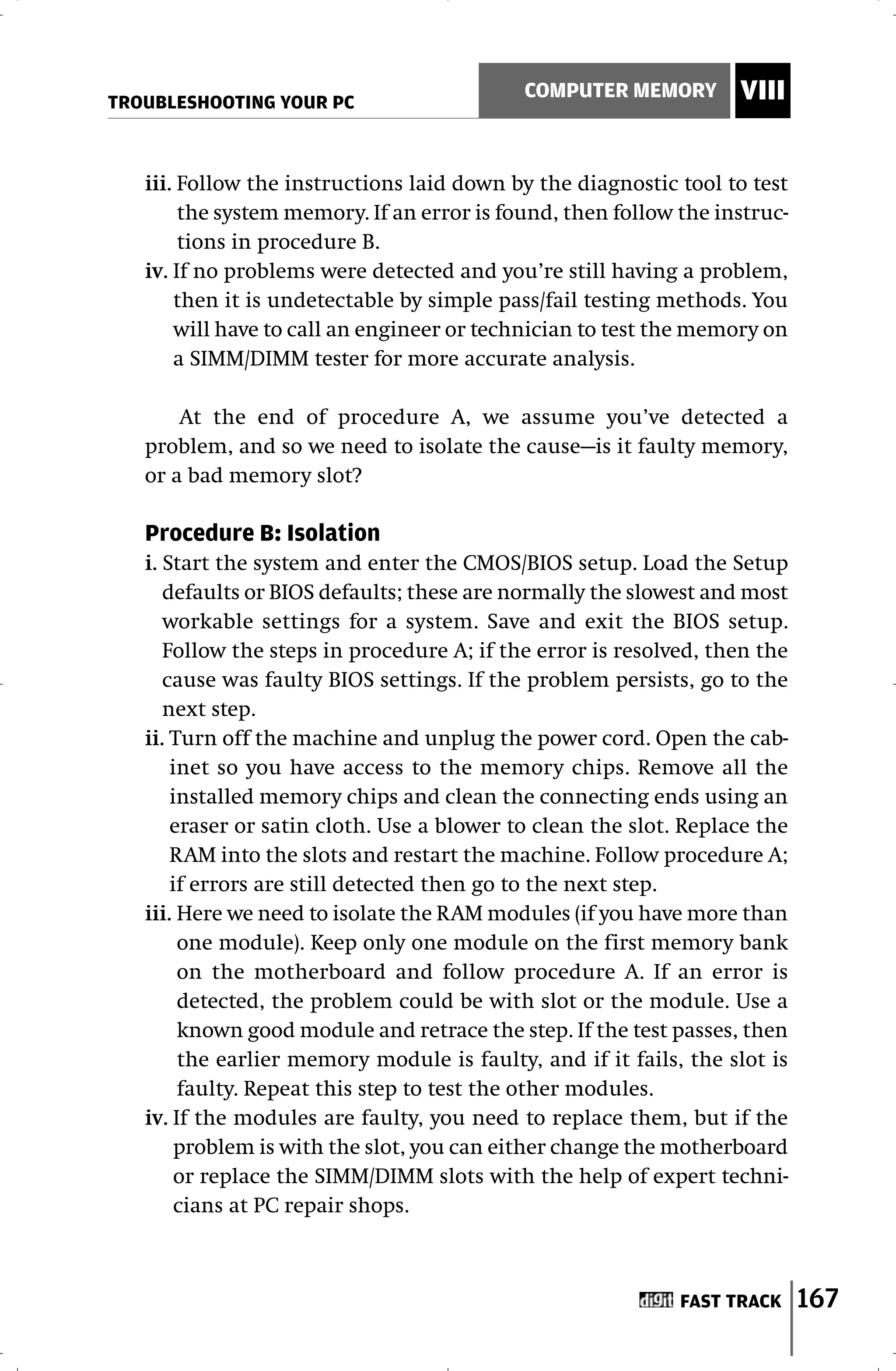 TROUBLESHOOTING YOUR PC
                                            COMPUTER MEMORY        VIII


   iii. Follow the instructions laid down by the diagnostic tool to test
        the system memory. If an error is found, then follow the instruc-
        tions in procedure B.
   iv. If no problems were detected and you’re still having a problem,
       then it is undetectable by simple pass/fail testing methods. You
       will have to call an engineer or technician to test the memory on
       a SIMM/DIMM tester for more accurate analysis.

       At the end of procedure A, we assume you’ve detected a
   problem, and so we need to isolate the cause—is it faulty memory,
   or a bad memory slot?

   Procedure B: Isolation
   i. Start the system and enter the CMOS/BIOS setup. Load the Setup
      defaults or BIOS defaults; these are normally the slowest and most
      workable settings for a system. Save and exit the BIOS setup.
      Follow the steps in procedure A; if the error is resolved, then the
      cause was faulty BIOS settings. If the problem persists, go to the
      next step.
   ii. Turn off the machine and unplug the power cord. Open the cab-
       inet so you have access to the memory chips. Remove all the
       installed memory chips and clean the connecting ends using an
       eraser or satin cloth. Use a blower to clean the slot. Replace the
       RAM into the slots and restart the machine. Follow procedure A;
       if errors are still detected then go to the next step.
   iii. Here we need to isolate the RAM modules (if you have more than
        one module). Keep only one module on the first memory bank
        on the motherboard and follow procedure A. If an error is
        detected, the problem could be with slot or the module. Use a
        known good module and retrace the step. If the test passes, then
        the earlier memory module is faulty, and if it fails, the slot is
        faulty. Repeat this step to test the other modules.
   iv. If the modules are faulty, you need to replace them, but if the
        problem is with the slot, you can either change the motherboard
        or replace the SIMM/DIMM slots with the help of expert techni-
        cians at PC repair shops.



                                                             FAST TRACK     167
 