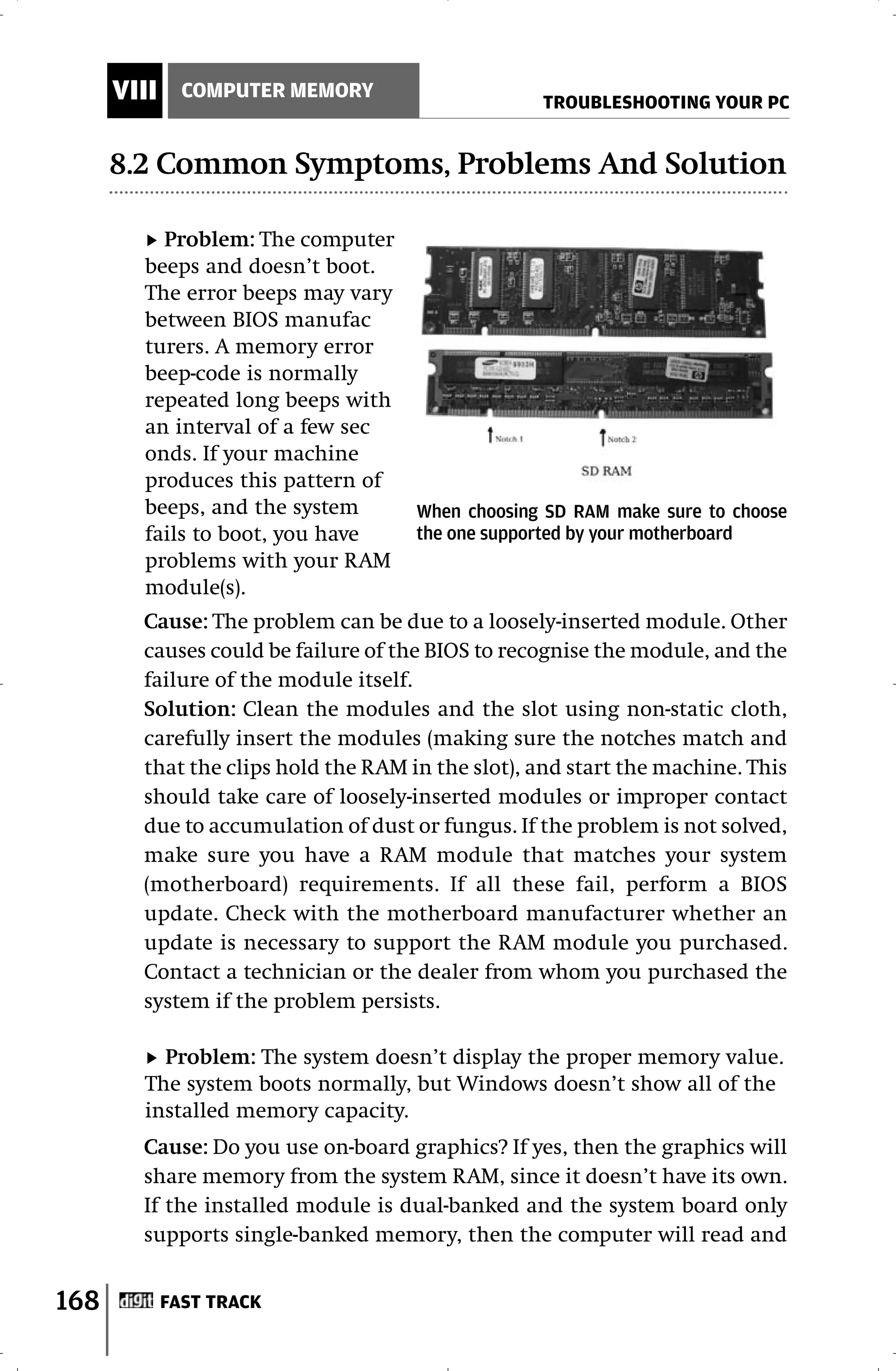 VIII     COMPUTER MEMORY
                                                  TROUBLESHOOTING YOUR PC


      8.2 Common Symptoms, Problems And Solution

          Problem: The computer
        beeps and doesn’t boot.
        The error beeps may vary
        between BIOS manufac
        turers. A memory error
        beep-code is normally
        repeated long beeps with
        an interval of a few sec
        onds. If your machine
        produces this pattern of
        beeps, and the system        When choosing SD RAM make sure to choose
        fails to boot, you have      the one supported by your motherboard
        problems with your RAM
        module(s).
        Cause: The problem can be due to a loosely-inserted module. Other
        causes could be failure of the BIOS to recognise the module, and the
        failure of the module itself.
        Solution: Clean the modules and the slot using non-static cloth,
        carefully insert the modules (making sure the notches match and
        that the clips hold the RAM in the slot), and start the machine. This
        should take care of loosely-inserted modules or improper contact
        due to accumulation of dust or fungus. If the problem is not solved,
        make sure you have a RAM module that matches your system
        (motherboard) requirements. If all these fail, perform a BIOS
        update. Check with the motherboard manufacturer whether an
        update is necessary to support the RAM module you purchased.
        Contact a technician or the dealer from whom you purchased the
        system if the problem persists.

          Problem: The system doesn’t display the proper memory value.
        The system boots normally, but Windows doesn’t show all of the
        installed memory capacity.
        Cause: Do you use on-board graphics? If yes, then the graphics will
        share memory from the system RAM, since it doesn’t have its own.
        If the installed module is dual-banked and the system board only
        supports single-banked memory, then the computer will read and


168          FAST TRACK
 