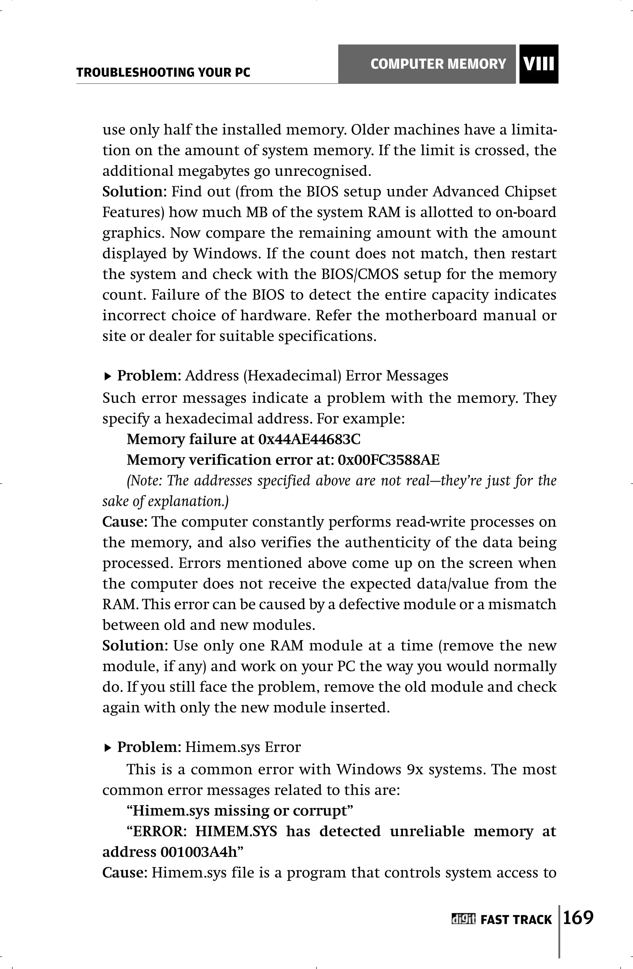 TROUBLESHOOTING YOUR PC
                                              COMPUTER MEMORY          VIII


   use only half the installed memory. Older machines have a limita-
   tion on the amount of system memory. If the limit is crossed, the
   additional megabytes go unrecognised.
   Solution: Find out (from the BIOS setup under Advanced Chipset
   Features) how much MB of the system RAM is allotted to on-board
   graphics. Now compare the remaining amount with the amount
   displayed by Windows. If the count does not match, then restart
   the system and check with the BIOS/CMOS setup for the memory
   count. Failure of the BIOS to detect the entire capacity indicates
   incorrect choice of hardware. Refer the motherboard manual or
   site or dealer for suitable specifications.

     Problem: Address (Hexadecimal) Error Messages
   Such error messages indicate a problem with the memory. They
   specify a hexadecimal address. For example:
       Memory failure at 0x44AE44683C
       Memory verification error at: 0x00FC3588AE
       (Note: The addresses specified above are not real—they’re just for the
   sake of explanation.)
   Cause: The computer constantly performs read-write processes on
   the memory, and also verifies the authenticity of the data being
   processed. Errors mentioned above come up on the screen when
   the computer does not receive the expected data/value from the
   RAM. This error can be caused by a defective module or a mismatch
   between old and new modules.
   Solution: Use only one RAM module at a time (remove the new
   module, if any) and work on your PC the way you would normally
   do. If you still face the problem, remove the old module and check
   again with only the new module inserted.

     Problem: Himem.sys Error
      This is a common error with Windows 9x systems. The most
   common error messages related to this are:
      “Himem.sys missing or corrupt”
      “ERROR: HIMEM.SYS has detected unreliable memory at
   address 001003A4h”
   Cause: Himem.sys file is a program that controls system access to


                                                                FAST TRACK      169
 