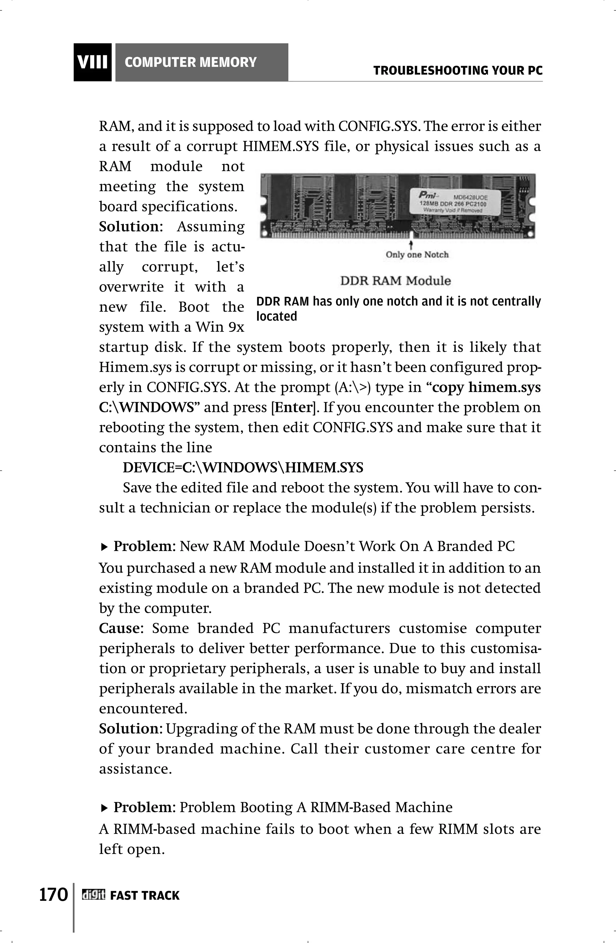 VIII     COMPUTER MEMORY
                                                  TROUBLESHOOTING YOUR PC



        RAM, and it is supposed to load with CONFIG.SYS. The error is either
        a result of a corrupt HIMEM.SYS file, or physical issues such as a
        RAM module not
        meeting the system
        board specifications.
        Solution: Assuming
        that the file is actu-
        ally corrupt, let’s
        overwrite it with a
        new file. Boot the DDR RAM has only one notch and it is not centrally
                                  located
        system with a Win 9x
        startup disk. If the system boots properly, then it is likely that
        Himem.sys is corrupt or missing, or it hasn’t been configured prop-
        erly in CONFIG.SYS. At the prompt (A:>) type in “copy himem.sys
        C:WINDOWS” and press [Enter]. If you encounter the problem on
        rebooting the system, then edit CONFIG.SYS and make sure that it
        contains the line
            DEVICE=C:WINDOWSHIMEM.SYS
            Save the edited file and reboot the system. You will have to con-
        sult a technician or replace the module(s) if the problem persists.

           Problem: New RAM Module Doesn’t Work On A Branded PC
        You purchased a new RAM module and installed it in addition to an
        existing module on a branded PC. The new module is not detected
        by the computer.
        Cause: Some branded PC manufacturers customise computer
        peripherals to deliver better performance. Due to this customisa-
        tion or proprietary peripherals, a user is unable to buy and install
        peripherals available in the market. If you do, mismatch errors are
        encountered.
        Solution: Upgrading of the RAM must be done through the dealer
        of your branded machine. Call their customer care centre for
        assistance.

          Problem: Problem Booting A RIMM-Based Machine
        A RIMM-based machine fails to boot when a few RIMM slots are
        left open.


170          FAST TRACK
 