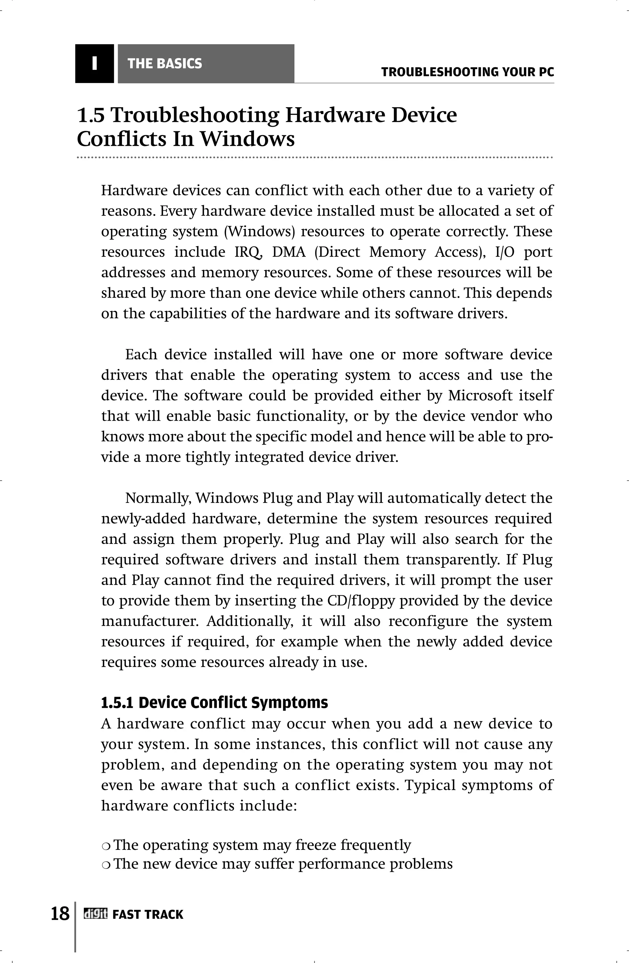 I      THE BASICS
                                                   TROUBLESHOOTING YOUR PC


     1.5 Troubleshooting Hardware Device
     Conflicts In Windows

          Hardware devices can conflict with each other due to a variety of
          reasons. Every hardware device installed must be allocated a set of
          operating system (Windows) resources to operate correctly. These
          resources include IRQ, DMA (Direct Memory Access), I/O port
          addresses and memory resources. Some of these resources will be
          shared by more than one device while others cannot. This depends
          on the capabilities of the hardware and its software drivers.

              Each device installed will have one or more software device
          drivers that enable the operating system to access and use the
          device. The software could be provided either by Microsoft itself
          that will enable basic functionality, or by the device vendor who
          knows more about the specific model and hence will be able to pro-
          vide a more tightly integrated device driver.

              Normally, Windows Plug and Play will automatically detect the
          newly-added hardware, determine the system resources required
          and assign them properly. Plug and Play will also search for the
          required software drivers and install them transparently. If Plug
          and Play cannot find the required drivers, it will prompt the user
          to provide them by inserting the CD/floppy provided by the device
          manufacturer. Additionally, it will also reconfigure the system
          resources if required, for example when the newly added device
          requires some resources already in use.

          1.5.1 Device Conflict Symptoms
          A hardware conflict may occur when you add a new device to
          your system. In some instances, this conflict will not cause any
          problem, and depending on the operating system you may not
          even be aware that such a conflict exists. Typical symptoms of
          hardware conflicts include:

          ❍ The   operating system may freeze frequently
          ❍ The   new device may suffer performance problems


18         FAST TRACK
 