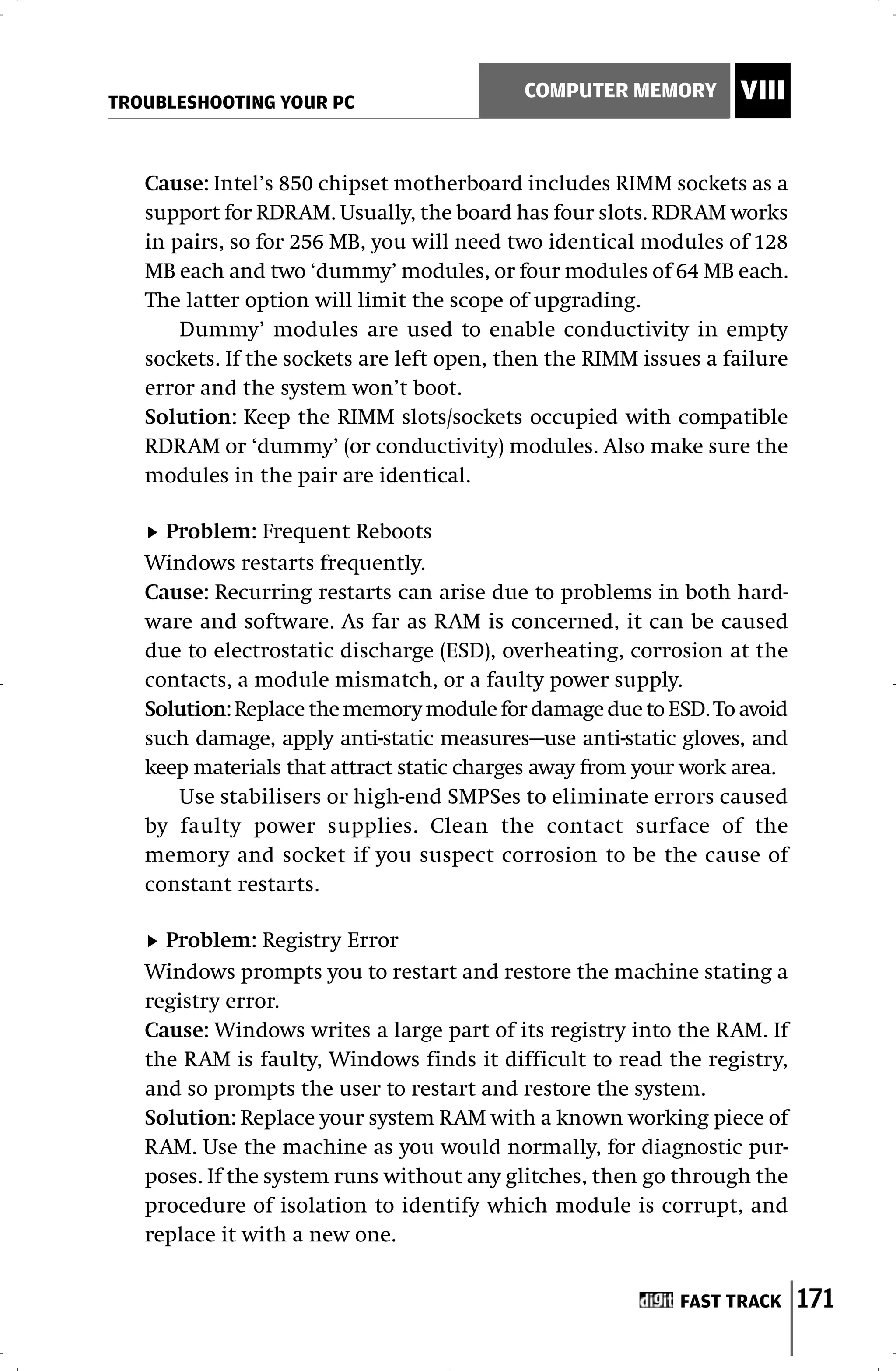 TROUBLESHOOTING YOUR PC
                                           COMPUTER MEMORY        VIII


   Cause: Intel’s 850 chipset motherboard includes RIMM sockets as a
   support for RDRAM. Usually, the board has four slots. RDRAM works
   in pairs, so for 256 MB, you will need two identical modules of 128
   MB each and two ‘dummy’ modules, or four modules of 64 MB each.
   The latter option will limit the scope of upgrading.
       Dummy’ modules are used to enable conductivity in empty
   sockets. If the sockets are left open, then the RIMM issues a failure
   error and the system won’t boot.
   Solution: Keep the RIMM slots/sockets occupied with compatible
   RDRAM or ‘dummy’ (or conductivity) modules. Also make sure the
   modules in the pair are identical.

     Problem: Frequent Reboots
   Windows restarts frequently.
   Cause: Recurring restarts can arise due to problems in both hard-
   ware and software. As far as RAM is concerned, it can be caused
   due to electrostatic discharge (ESD), overheating, corrosion at the
   contacts, a module mismatch, or a faulty power supply.
   Solution: Replace the memory module for damage due to ESD. To avoid
   such damage, apply anti-static measures—use anti-static gloves, and
   keep materials that attract static charges away from your work area.
      Use stabilisers or high-end SMPSes to eliminate errors caused
   by faulty power supplies. Clean the contact surface of the
   memory and socket if you suspect corrosion to be the cause of
   constant restarts.

     Problem: Registry Error
   Windows prompts you to restart and restore the machine stating a
   registry error.
   Cause: Windows writes a large part of its registry into the RAM. If
   the RAM is faulty, Windows finds it difficult to read the registry,
   and so prompts the user to restart and restore the system.
   Solution: Replace your system RAM with a known working piece of
   RAM. Use the machine as you would normally, for diagnostic pur-
   poses. If the system runs without any glitches, then go through the
   procedure of isolation to identify which module is corrupt, and
   replace it with a new one.


                                                            FAST TRACK     171
 