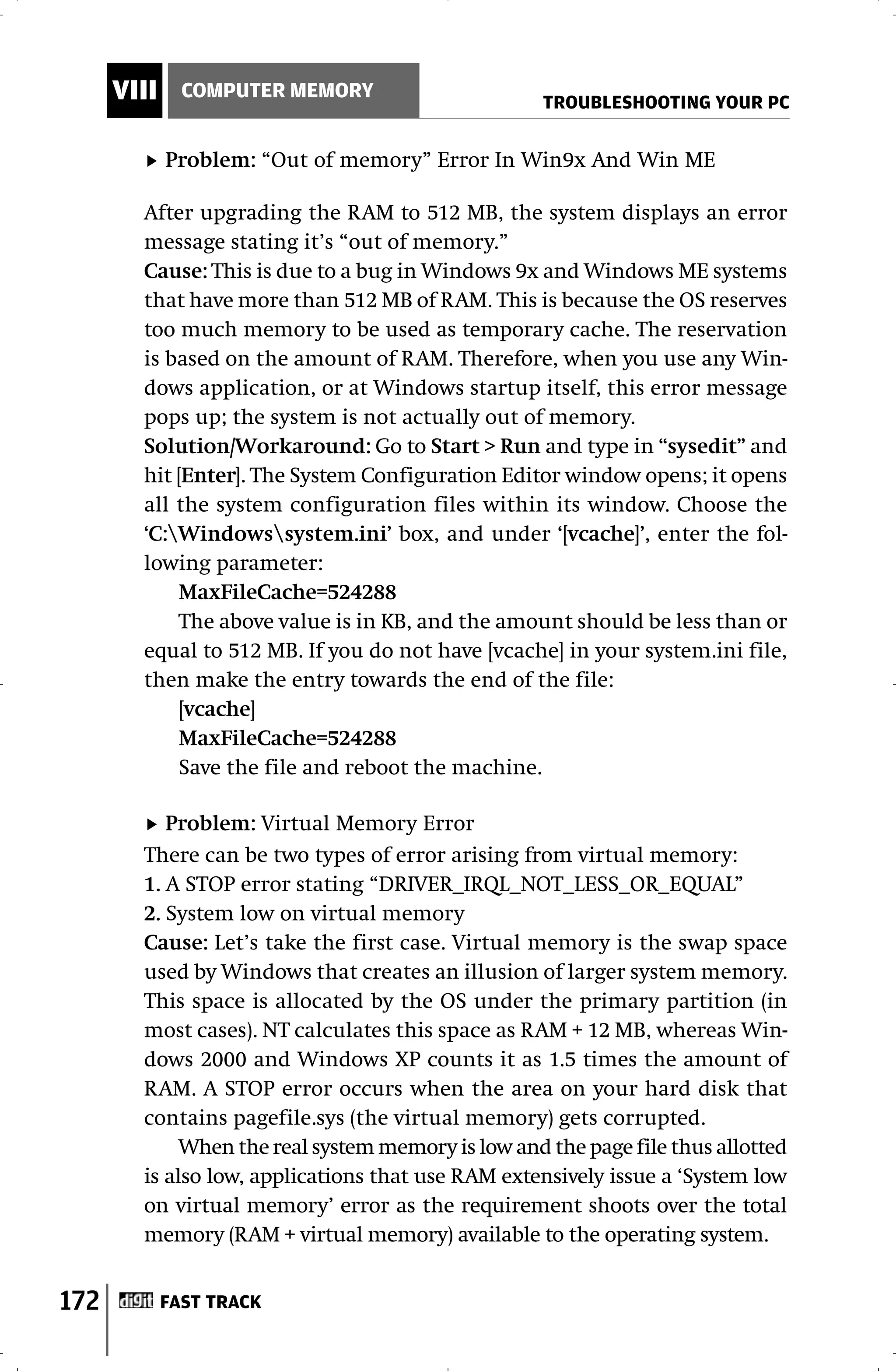 VIII     COMPUTER MEMORY
                                                    TROUBLESHOOTING YOUR PC


             Problem: “Out of memory” Error In Win9x And Win ME

        After upgrading the RAM to 512 MB, the system displays an error
        message stating it’s “out of memory.”
        Cause: This is due to a bug in Windows 9x and Windows ME systems
        that have more than 512 MB of RAM. This is because the OS reserves
        too much memory to be used as temporary cache. The reservation
        is based on the amount of RAM. Therefore, when you use any Win-
        dows application, or at Windows startup itself, this error message
        pops up; the system is not actually out of memory.
        Solution/Workaround: Go to Start > Run and type in “sysedit” and
        hit [Enter]. The System Configuration Editor window opens; it opens
        all the system configuration files within its window. Choose the
        ‘C:Windowssystem.ini’ box, and under ‘[vcache]’, enter the fol-
        lowing parameter:
            MaxFileCache=524288
            The above value is in KB, and the amount should be less than or
        equal to 512 MB. If you do not have [vcache] in your system.ini file,
        then make the entry towards the end of the file:
            [vcache]
            MaxFileCache=524288
            Save the file and reboot the machine.

           Problem: Virtual Memory Error
        There can be two types of error arising from virtual memory:
        1. A STOP error stating “DRIVER_IRQL_NOT_LESS_OR_EQUAL”
        2. System low on virtual memory
        Cause: Let’s take the first case. Virtual memory is the swap space
        used by Windows that creates an illusion of larger system memory.
        This space is allocated by the OS under the primary partition (in
        most cases). NT calculates this space as RAM + 12 MB, whereas Win-
        dows 2000 and Windows XP counts it as 1.5 times the amount of
        RAM. A STOP error occurs when the area on your hard disk that
        contains pagefile.sys (the virtual memory) gets corrupted.
             When the real system memory is low and the page file thus allotted
        is also low, applications that use RAM extensively issue a ‘System low
        on virtual memory’ error as the requirement shoots over the total
        memory (RAM + virtual memory) available to the operating system.


172          FAST TRACK
 