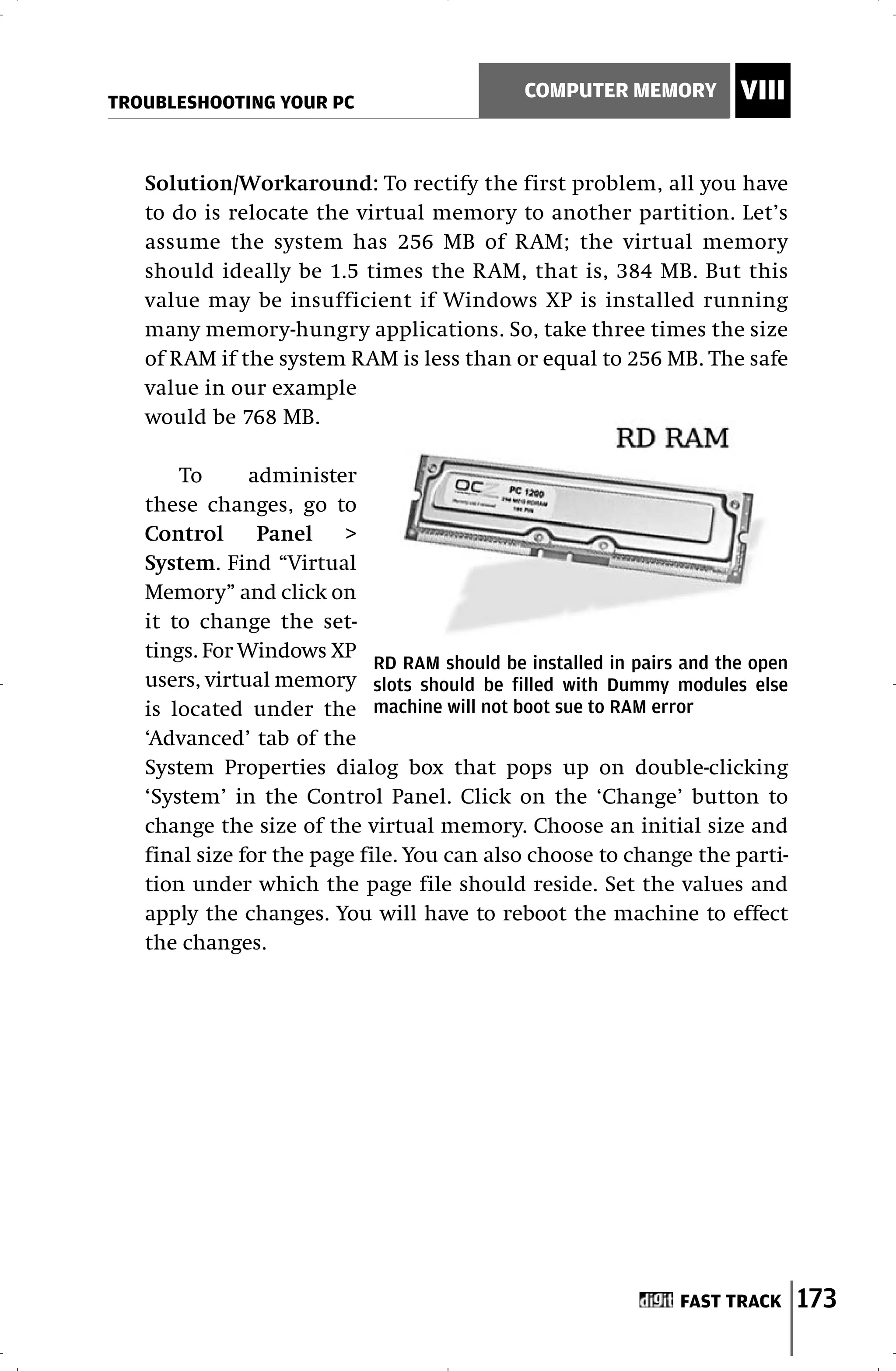 TROUBLESHOOTING YOUR PC
                                              COMPUTER MEMORY          VIII


   Solution/Workaround: To rectify the first problem, all you have
   to do is relocate the virtual memory to another partition. Let’s
   assume the system has 256 MB of RAM; the virtual memory
   should ideally be 1.5 times the RAM, that is, 384 MB. But this
   value may be insufficient if Windows XP is installed running
   many memory-hungry applications. So, take three times the size
   of RAM if the system RAM is less than or equal to 256 MB. The safe
   value in our example
   would be 768 MB.

       To      administer
   these changes, go to
   Control      Panel    >
   System. Find “Virtual
   Memory” and click on
   it to change the set-
   tings. For Windows XP
                             RD RAM should be installed in pairs and the open
   users, virtual memory slots should be filled with Dummy modules else
   is located under the machine will not boot sue to RAM error
   ‘Advanced’ tab of the
   System Properties dialog box that pops up on double-clicking
   ‘System’ in the Control Panel. Click on the ‘Change’ button to
   change the size of the virtual memory. Choose an initial size and
   final size for the page file. You can also choose to change the parti-
   tion under which the page file should reside. Set the values and
   apply the changes. You will have to reboot the machine to effect
   the changes.




                                                                FAST TRACK      173
 