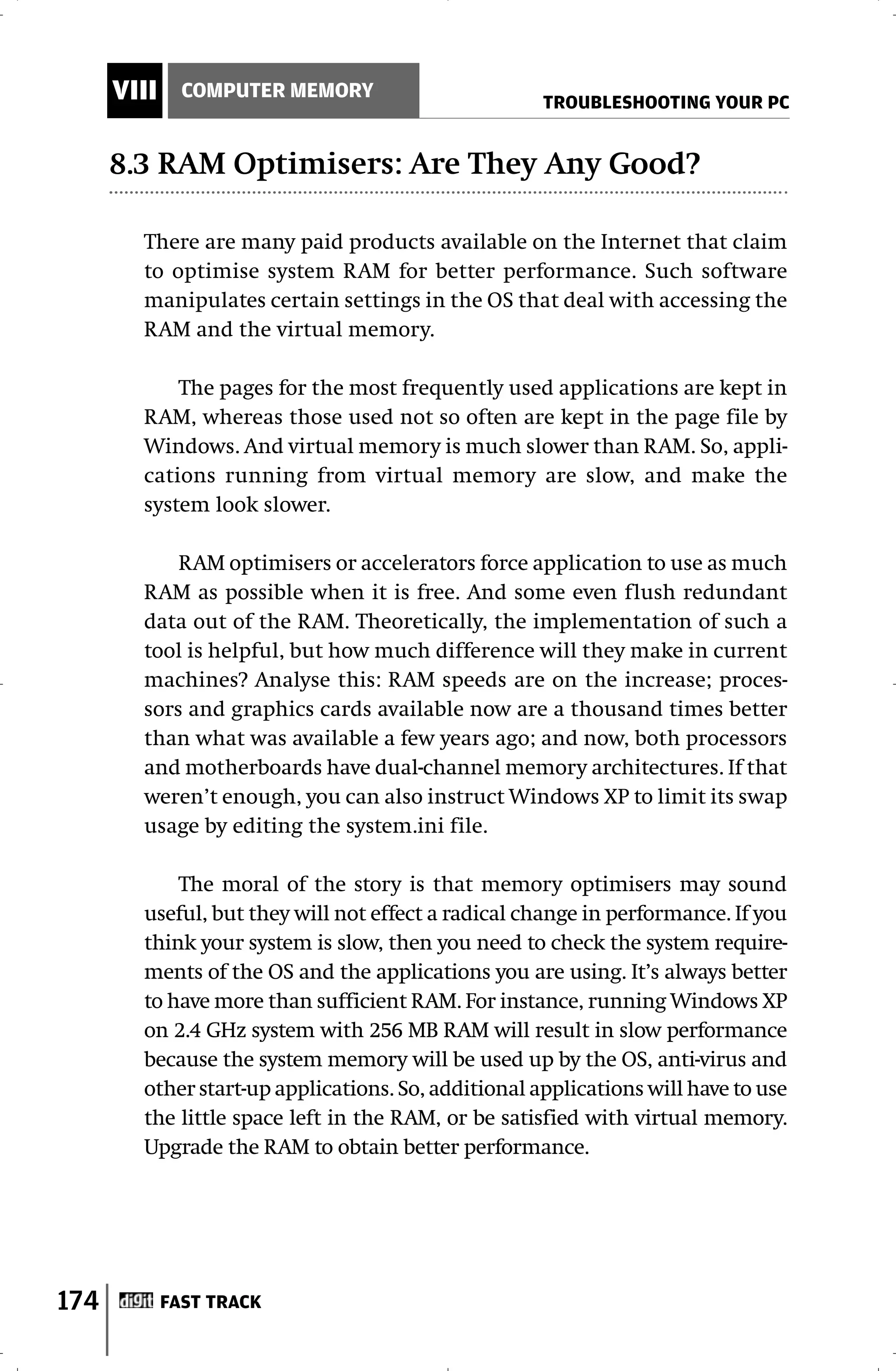 VIII     COMPUTER MEMORY
                                                     TROUBLESHOOTING YOUR PC


      8.3 RAM Optimisers: Are They Any Good?

        There are many paid products available on the Internet that claim
        to optimise system RAM for better performance. Such software
        manipulates certain settings in the OS that deal with accessing the
        RAM and the virtual memory.

            The pages for the most frequently used applications are kept in
        RAM, whereas those used not so often are kept in the page file by
        Windows. And virtual memory is much slower than RAM. So, appli-
        cations running from virtual memory are slow, and make the
        system look slower.

            RAM optimisers or accelerators force application to use as much
        RAM as possible when it is free. And some even flush redundant
        data out of the RAM. Theoretically, the implementation of such a
        tool is helpful, but how much difference will they make in current
        machines? Analyse this: RAM speeds are on the increase; proces-
        sors and graphics cards available now are a thousand times better
        than what was available a few years ago; and now, both processors
        and motherboards have dual-channel memory architectures. If that
        weren’t enough, you can also instruct Windows XP to limit its swap
        usage by editing the system.ini file.

            The moral of the story is that memory optimisers may sound
        useful, but they will not effect a radical change in performance. If you
        think your system is slow, then you need to check the system require-
        ments of the OS and the applications you are using. It’s always better
        to have more than sufficient RAM. For instance, running Windows XP
        on 2.4 GHz system with 256 MB RAM will result in slow performance
        because the system memory will be used up by the OS, anti-virus and
        other start-up applications. So, additional applications will have to use
        the little space left in the RAM, or be satisfied with virtual memory.
        Upgrade the RAM to obtain better performance.




174          FAST TRACK
 