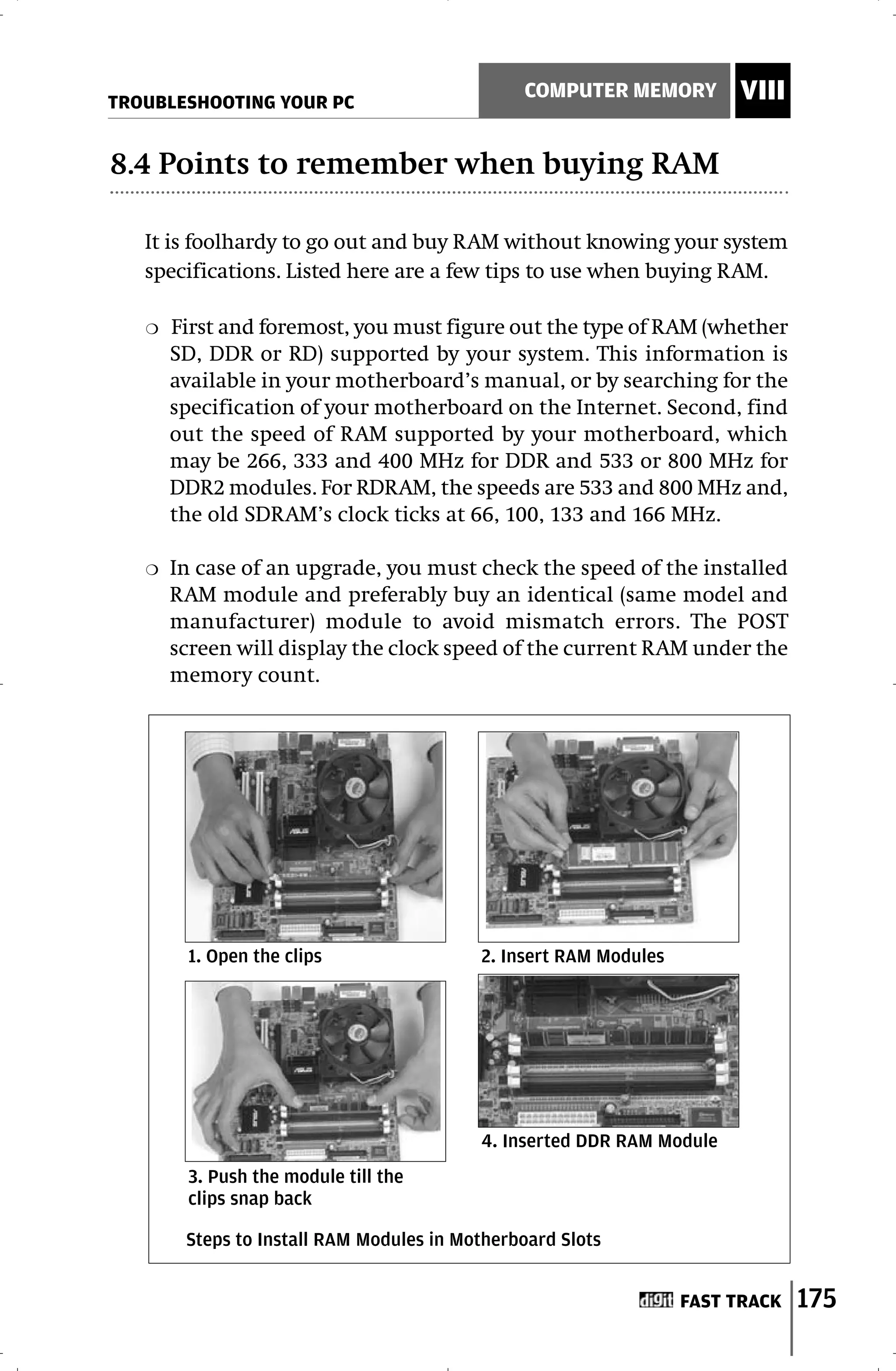 TROUBLESHOOTING YOUR PC
                                               COMPUTER MEMORY         VIII

8.4 Points to remember when buying RAM

   It is foolhardy to go out and buy RAM without knowing your system
   specifications. Listed here are a few tips to use when buying RAM.

   ❍   First and foremost, you must figure out the type of RAM (whether
       SD, DDR or RD) supported by your system. This information is
       available in your motherboard’s manual, or by searching for the
       specification of your motherboard on the Internet. Second, find
       out the speed of RAM supported by your motherboard, which
       may be 266, 333 and 400 MHz for DDR and 533 or 800 MHz for
       DDR2 modules. For RDRAM, the speeds are 533 and 800 MHz and,
       the old SDRAM’s clock ticks at 66, 100, 133 and 166 MHz.

   ❍   In case of an upgrade, you must check the speed of the installed
       RAM module and preferably buy an identical (same model and
       manufacturer) module to avoid mismatch errors. The POST
       screen will display the clock speed of the current RAM under the
       memory count.




        1. Open the clips                 2. Insert RAM Modules




                                          4. Inserted DDR RAM Module
        3. Push the module till the
        clips snap back

        Steps to Install RAM Modules in Motherboard Slots


                                                                  FAST TRACK   175
 