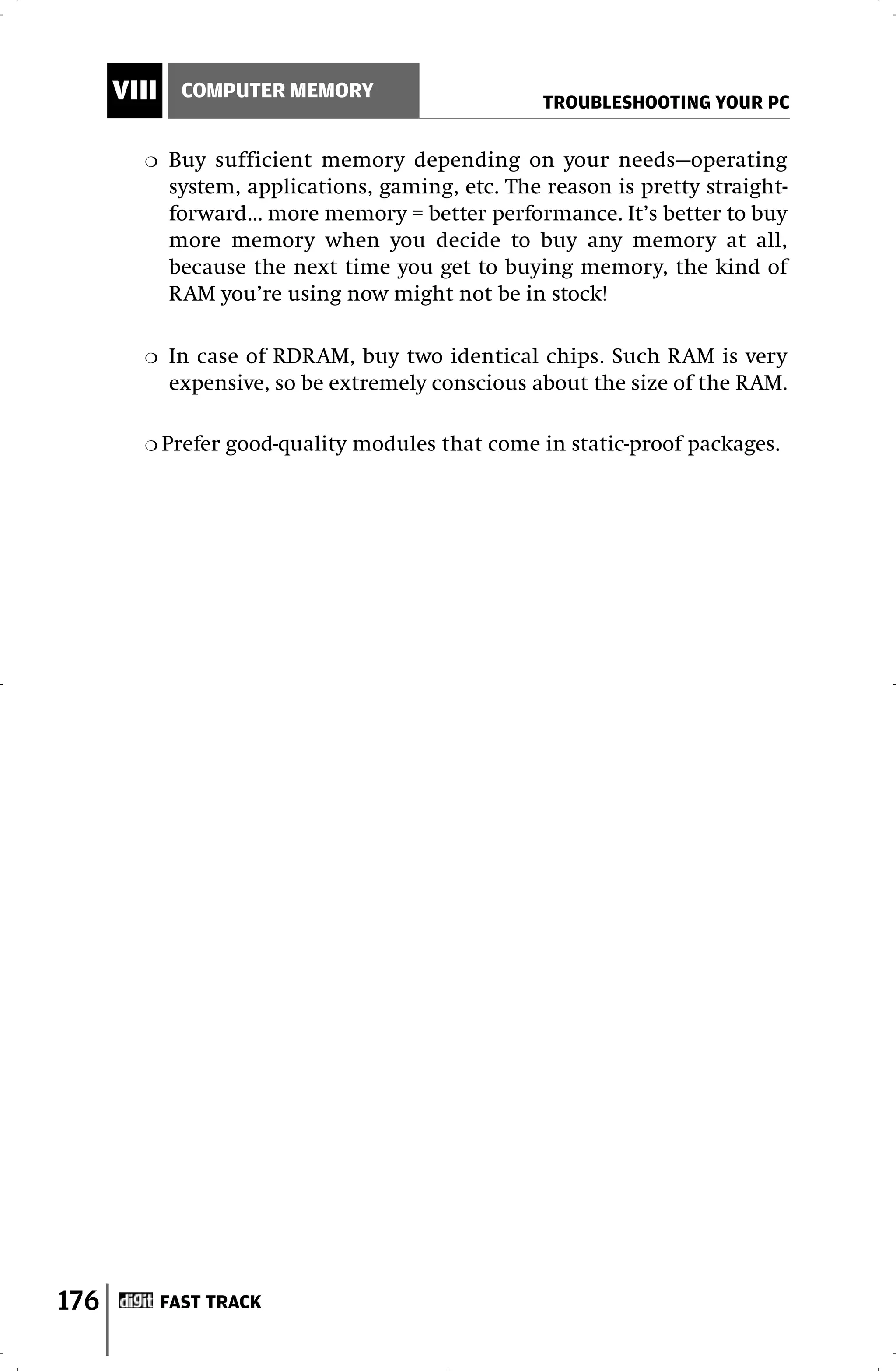 VIII     COMPUTER MEMORY
                                                    TROUBLESHOOTING YOUR PC

        ❍    Buy sufficient memory depending on your needs—operating
             system, applications, gaming, etc. The reason is pretty straight-
             forward… more memory = better performance. It’s better to buy
             more memory when you decide to buy any memory at all,
             because the next time you get to buying memory, the kind of
             RAM you’re using now might not be in stock!

        ❍    In case of RDRAM, buy two identical chips. Such RAM is very
             expensive, so be extremely conscious about the size of the RAM.

        ❍ Prefer   good-quality modules that come in static-proof packages.




176          FAST TRACK
 
