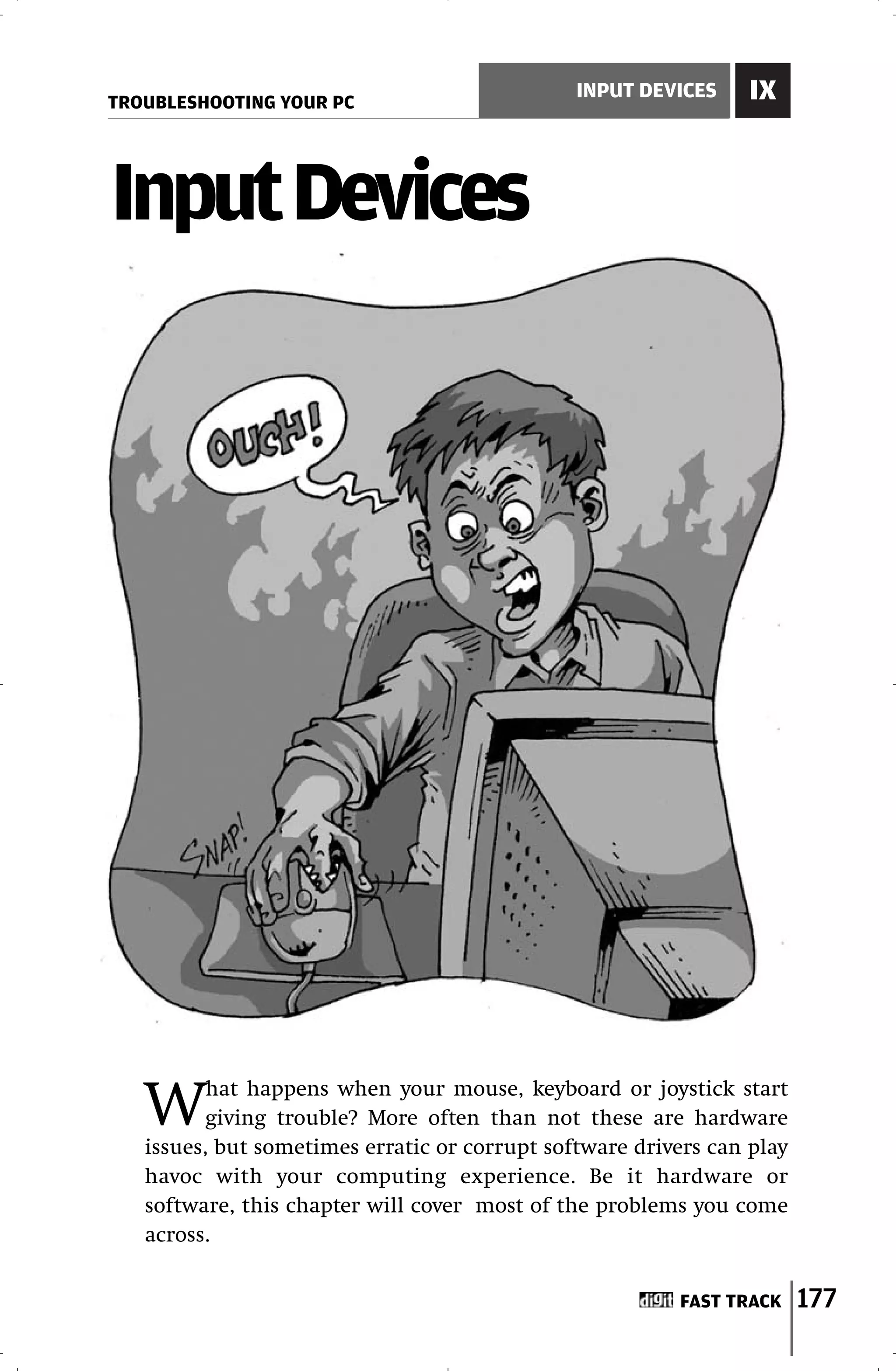 TROUBLESHOOTING YOUR PC
                                               INPUT DEVICES     IX



Input Devices




   W      hat happens when your mouse, keyboard or joystick start
          giving trouble? More often than not these are hardware
   issues, but sometimes erratic or corrupt software drivers can play
   havoc with your computing experience. Be it hardware or
   software, this chapter will cover most of the problems you come
   across.


                                                         FAST TRACK     177
 