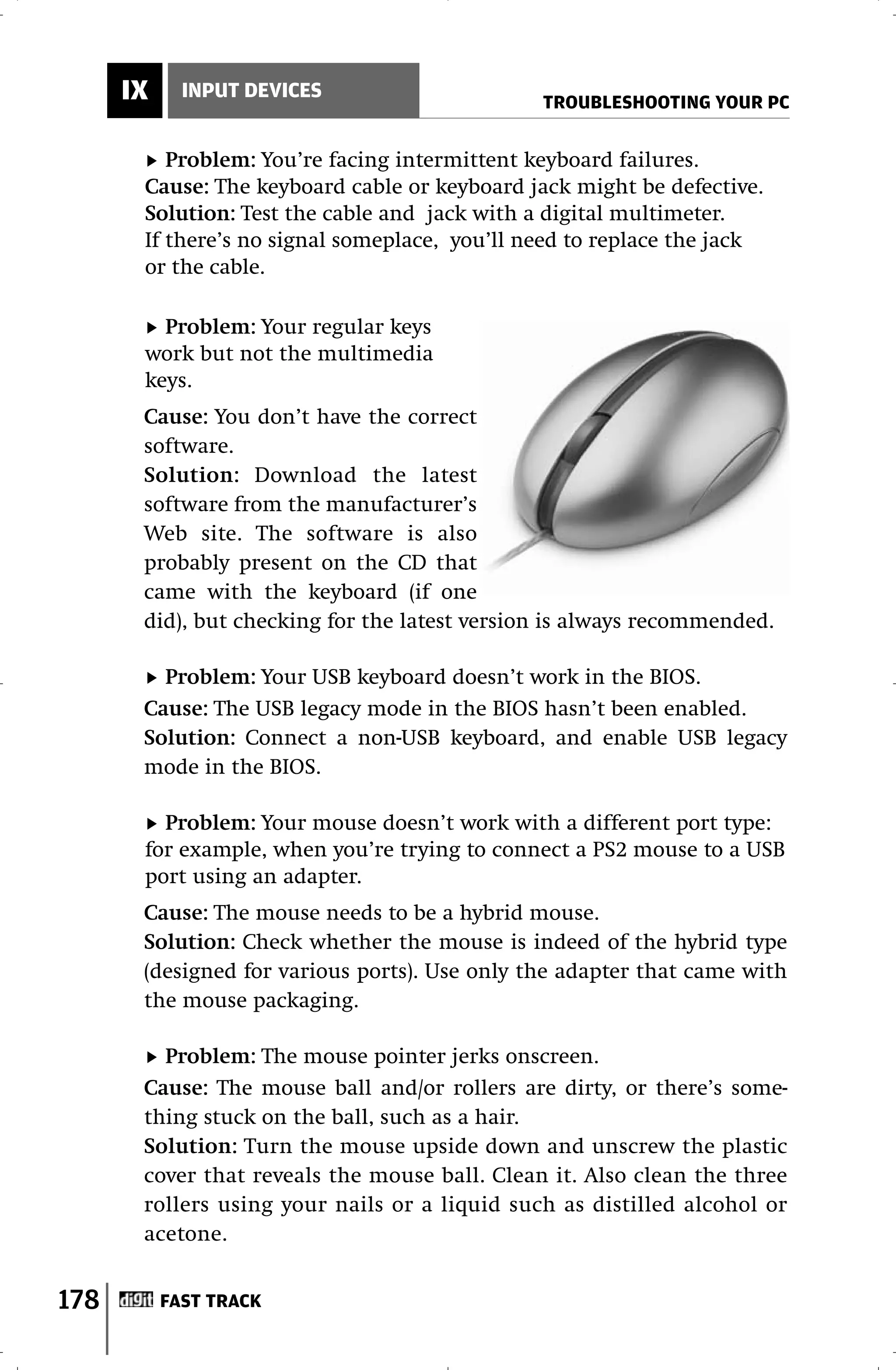 IX     INPUT DEVICES
                                               TROUBLESHOOTING YOUR PC


          Problem: You’re facing intermittent keyboard failures.
       Cause: The keyboard cable or keyboard jack might be defective.
       Solution: Test the cable and jack with a digital multimeter.
       If there’s no signal someplace, you’ll need to replace the jack
       or the cable.

         Problem: Your regular keys
       work but not the multimedia
       keys.
       Cause: You don’t have the correct
       software.
       Solution: Download the latest
       software from the manufacturer’s
       Web site. The software is also
       probably present on the CD that
       came with the keyboard (if one
       did), but checking for the latest version is always recommended.

         Problem: Your USB keyboard doesn’t work in the BIOS.
       Cause: The USB legacy mode in the BIOS hasn’t been enabled.
       Solution: Connect a non-USB keyboard, and enable USB legacy
       mode in the BIOS.

         Problem: Your mouse doesn’t work with a different port type:
       for example, when you’re trying to connect a PS2 mouse to a USB
       port using an adapter.
       Cause: The mouse needs to be a hybrid mouse.
       Solution: Check whether the mouse is indeed of the hybrid type
       (designed for various ports). Use only the adapter that came with
       the mouse packaging.

         Problem: The mouse pointer jerks onscreen.
       Cause: The mouse ball and/or rollers are dirty, or there’s some-
       thing stuck on the ball, such as a hair.
       Solution: Turn the mouse upside down and unscrew the plastic
       cover that reveals the mouse ball. Clean it. Also clean the three
       rollers using your nails or a liquid such as distilled alcohol or
       acetone.


178        FAST TRACK
 