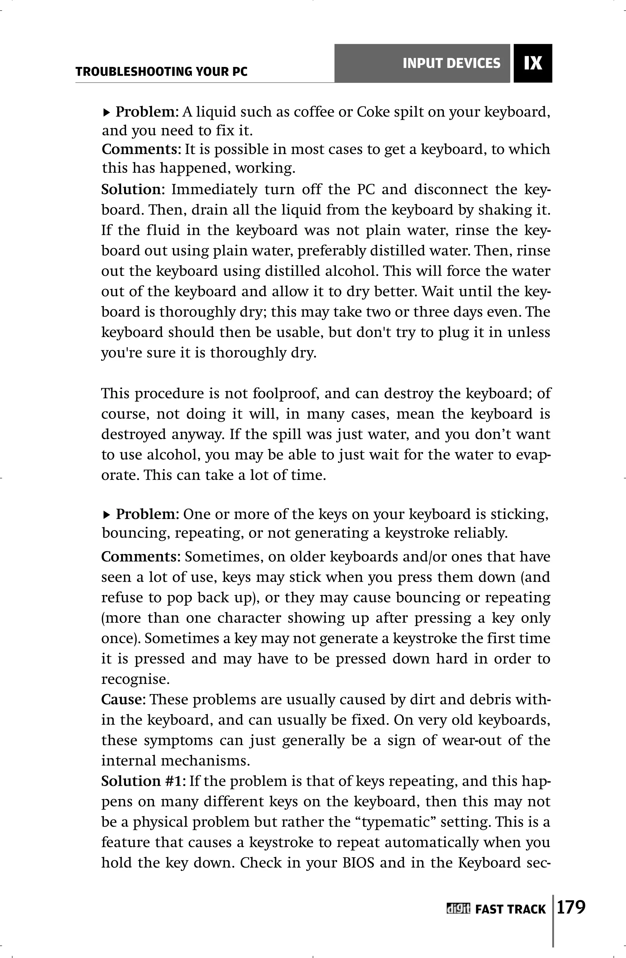 TROUBLESHOOTING YOUR PC
                                                INPUT DEVICES     IX

      Problem: A liquid such as coffee or Coke spilt on your keyboard,
   and you need to fix it.
   Comments: It is possible in most cases to get a keyboard, to which
   this has happened, working.
   Solution: Immediately turn off the PC and disconnect the key-
   board. Then, drain all the liquid from the keyboard by shaking it.
   If the fluid in the keyboard was not plain water, rinse the key-
   board out using plain water, preferably distilled water. Then, rinse
   out the keyboard using distilled alcohol. This will force the water
   out of the keyboard and allow it to dry better. Wait until the key-
   board is thoroughly dry; this may take two or three days even. The
   keyboard should then be usable, but don't try to plug it in unless
   you're sure it is thoroughly dry.

   This procedure is not foolproof, and can destroy the keyboard; of
   course, not doing it will, in many cases, mean the keyboard is
   destroyed anyway. If the spill was just water, and you don’t want
   to use alcohol, you may be able to just wait for the water to evap-
   orate. This can take a lot of time.

     Problem: One or more of the keys on your keyboard is sticking,
   bouncing, repeating, or not generating a keystroke reliably.
   Comments: Sometimes, on older keyboards and/or ones that have
   seen a lot of use, keys may stick when you press them down (and
   refuse to pop back up), or they may cause bouncing or repeating
   (more than one character showing up after pressing a key only
   once). Sometimes a key may not generate a keystroke the first time
   it is pressed and may have to be pressed down hard in order to
   recognise.
   Cause: These problems are usually caused by dirt and debris with-
   in the keyboard, and can usually be fixed. On very old keyboards,
   these symptoms can just generally be a sign of wear-out of the
   internal mechanisms.
   Solution #1: If the problem is that of keys repeating, and this hap-
   pens on many different keys on the keyboard, then this may not
   be a physical problem but rather the “typematic” setting. This is a
   feature that causes a keystroke to repeat automatically when you
   hold the key down. Check in your BIOS and in the Keyboard sec-


                                                           FAST TRACK     179
 