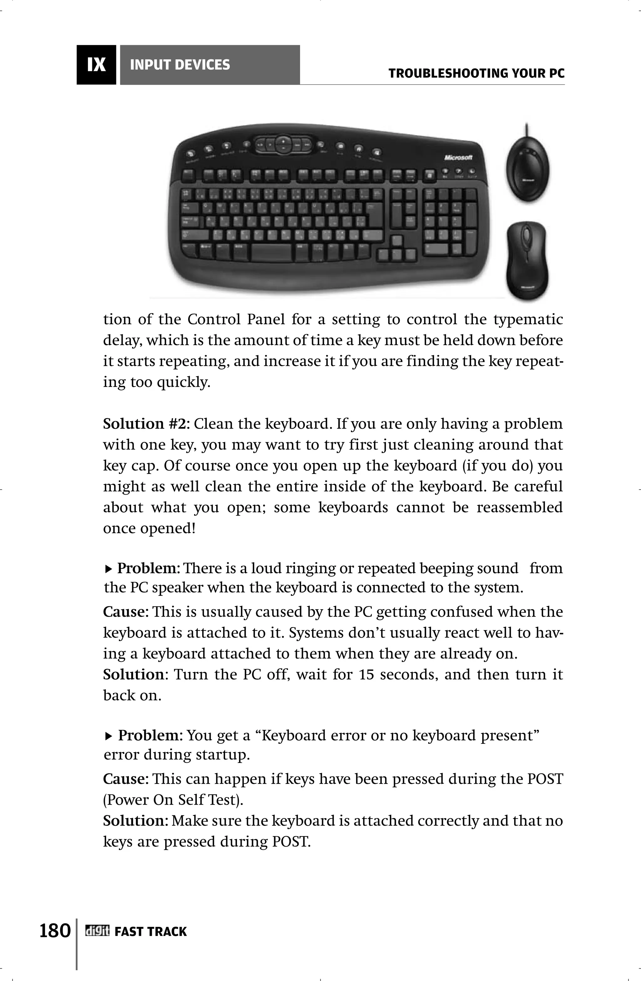 IX     INPUT DEVICES
                                                   TROUBLESHOOTING YOUR PC




       tion of the Control Panel for a setting to control the typematic
       delay, which is the amount of time a key must be held down before
       it starts repeating, and increase it if you are finding the key repeat-
       ing too quickly.

       Solution #2: Clean the keyboard. If you are only having a problem
       with one key, you may want to try first just cleaning around that
       key cap. Of course once you open up the keyboard (if you do) you
       might as well clean the entire inside of the keyboard. Be careful
       about what you open; some keyboards cannot be reassembled
       once opened!

         Problem: There is a loud ringing or repeated beeping sound from
       the PC speaker when the keyboard is connected to the system.
       Cause: This is usually caused by the PC getting confused when the
       keyboard is attached to it. Systems don’t usually react well to hav-
       ing a keyboard attached to them when they are already on.
       Solution: Turn the PC off, wait for 15 seconds, and then turn it
       back on.

         Problem: You get a “Keyboard error or no keyboard present”
       error during startup.
       Cause: This can happen if keys have been pressed during the POST
       (Power On Self Test).
       Solution: Make sure the keyboard is attached correctly and that no
       keys are pressed during POST.




180        FAST TRACK
 