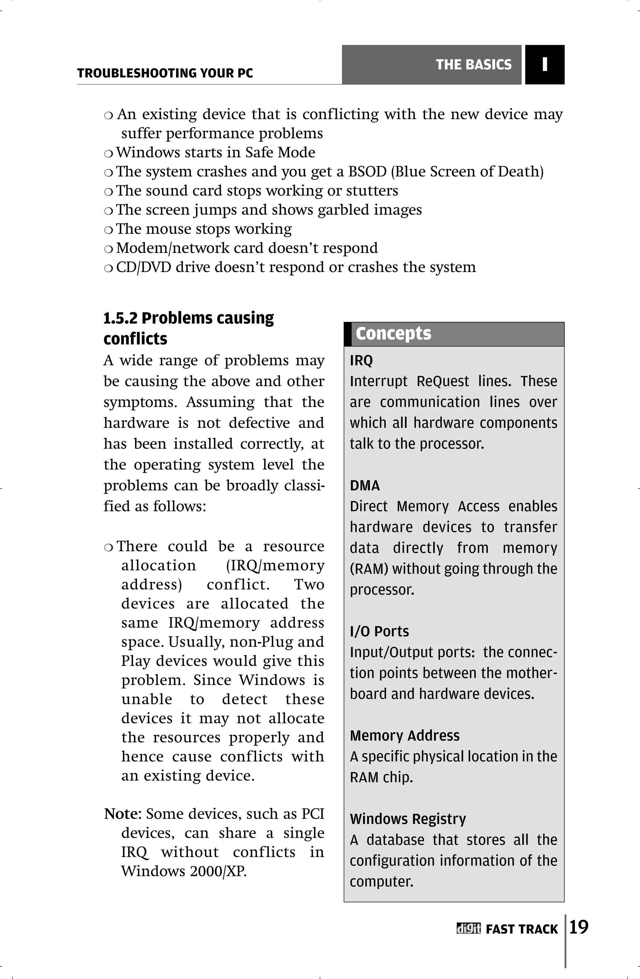 TROUBLESHOOTING YOUR PC
                                                     THE BASICS        I

   ❍ An existing device that is conflicting with the new device may
      suffer performance problems
   ❍ Windows starts in Safe Mode
   ❍ The system crashes and you get a BSOD (Blue Screen of Death)
   ❍ The sound card stops working or stutters
   ❍ The screen jumps and shows garbled images
   ❍ The mouse stops working
   ❍ Modem/network card doesn’t respond
   ❍ CD/DVD drive doesn’t respond or crashes the system



   1.5.2 Problems causing
   conflicts                            Concepts
   A wide range of problems may        IRQ
   be causing the above and other      Interrupt ReQuest lines. These
   symptoms. Assuming that the         are communication lines over
   hardware is not defective and       which all hardware components
   has been installed correctly, at    talk to the processor.
   the operating system level the
   problems can be broadly classi-     DMA
   fied as follows:                    Direct Memory Access enables
                                       hardware devices to transfer
   ❍   There could be a resource       data directly from memory
        allocation     (IRQ/memory     (RAM) without going through the
        address)    conf lict.  Two    processor.
        devices are allocated the
        same IRQ/memory address
                                       I/O Ports
        space. Usually, non-Plug and
                                       Input/Output ports: the connec-
        Play devices would give this
        problem. Since Windows is      tion points between the mother-
        unable to detect these         board and hardware devices.
        devices it may not allocate
        the resources properly and     Memory Address
        hence cause conflicts with     A specific physical location in the
        an existing device.            RAM chip.

   Note: Some devices, such as PCI     Windows Registry
     devices, can share a single       A database that stores all the
     IRQ without conflicts in
                                       configuration information of the
     Windows 2000/XP.
                                       computer.


                                                             FAST TRACK      19
 