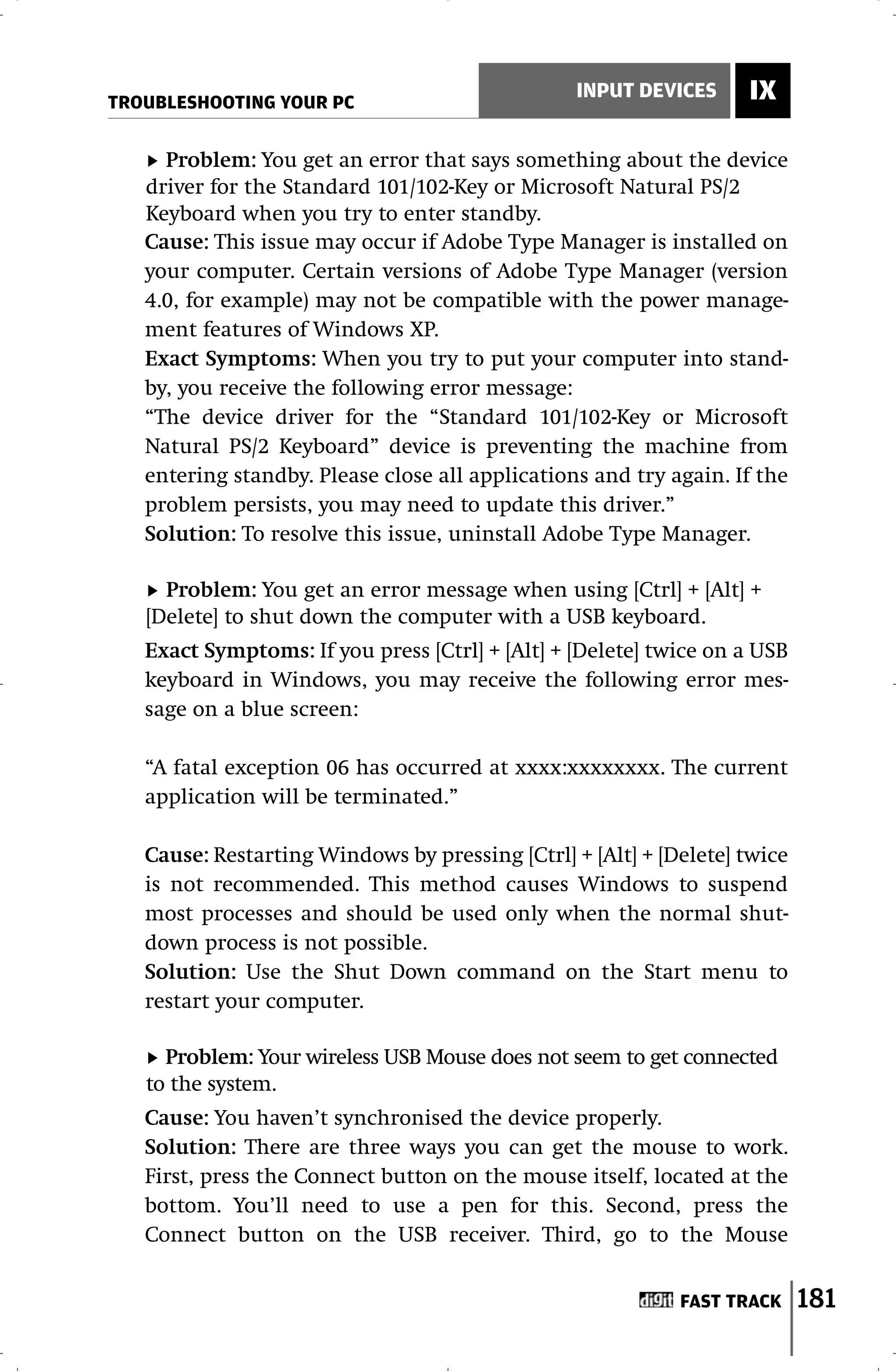 TROUBLESHOOTING YOUR PC
                                                 INPUT DEVICES     IX

     Problem: You get an error that says something about the device
   driver for the Standard 101/102-Key or Microsoft Natural PS/2
   Keyboard when you try to enter standby.
   Cause: This issue may occur if Adobe Type Manager is installed on
   your computer. Certain versions of Adobe Type Manager (version
   4.0, for example) may not be compatible with the power manage-
   ment features of Windows XP.
   Exact Symptoms: When you try to put your computer into stand-
   by, you receive the following error message:
   “The device driver for the “Standard 101/102-Key or Microsoft
   Natural PS/2 Keyboard” device is preventing the machine from
   entering standby. Please close all applications and try again. If the
   problem persists, you may need to update this driver.”
   Solution: To resolve this issue, uninstall Adobe Type Manager.

     Problem: You get an error message when using [Ctrl] + [Alt] +
   [Delete] to shut down the computer with a USB keyboard.
   Exact Symptoms: If you press [Ctrl] + [Alt] + [Delete] twice on a USB
   keyboard in Windows, you may receive the following error mes-
   sage on a blue screen:

   “A fatal exception 06 has occurred at xxxx:xxxxxxxx. The current
   application will be terminated.”

   Cause: Restarting Windows by pressing [Ctrl] + [Alt] + [Delete] twice
   is not recommended. This method causes Windows to suspend
   most processes and should be used only when the normal shut-
   down process is not possible.
   Solution: Use the Shut Down command on the Start menu to
   restart your computer.

     Problem: Your wireless USB Mouse does not seem to get connected
   to the system.
   Cause: You haven’t synchronised the device properly.
   Solution: There are three ways you can get the mouse to work.
   First, press the Connect button on the mouse itself, located at the
   bottom. You’ll need to use a pen for this. Second, press the
   Connect button on the USB receiver. Third, go to the Mouse


                                                            FAST TRACK     181
 