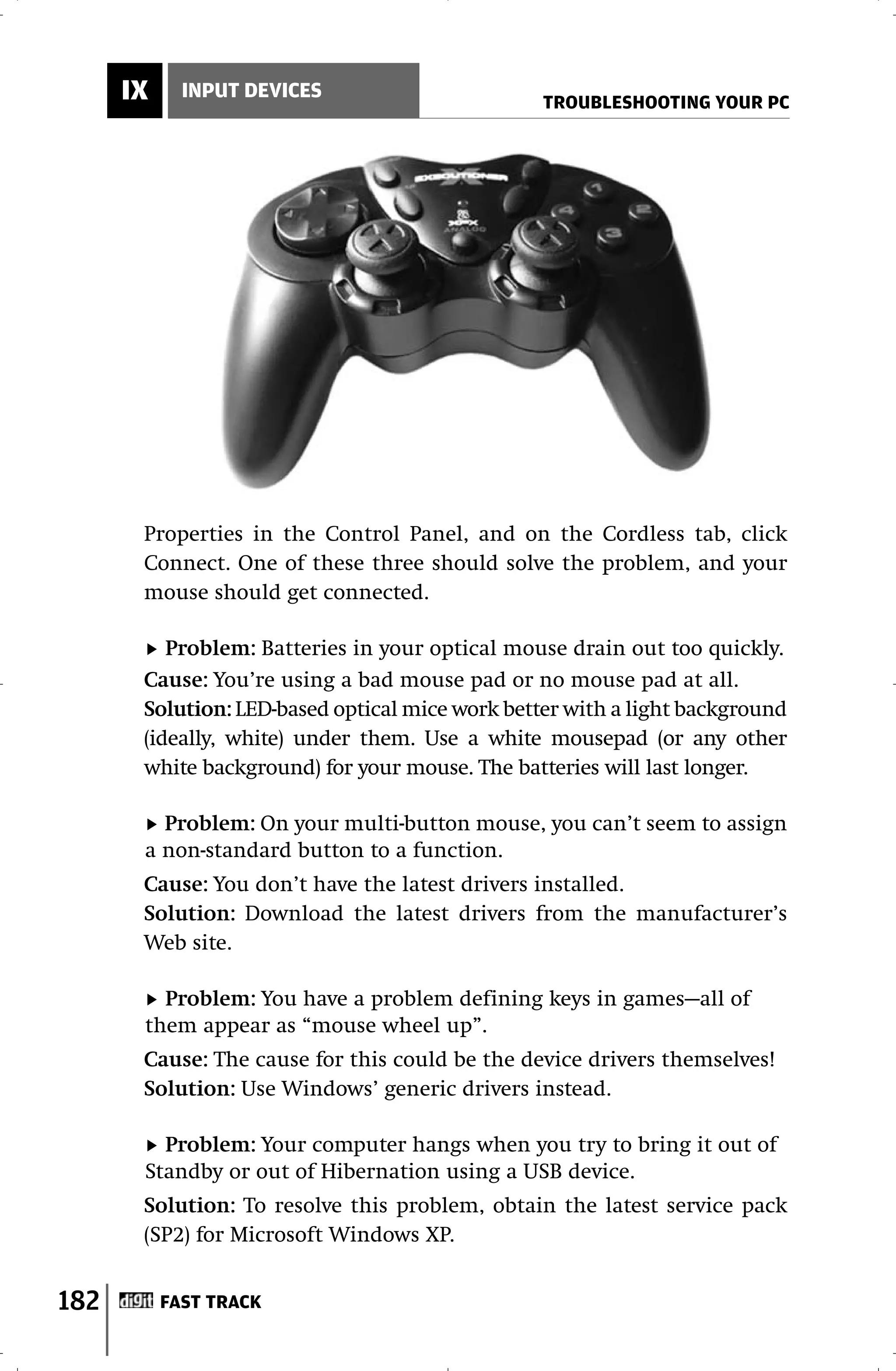 IX     INPUT DEVICES
                                                 TROUBLESHOOTING YOUR PC




       Properties in the Control Panel, and on the Cordless tab, click
       Connect. One of these three should solve the problem, and your
       mouse should get connected.

          Problem: Batteries in your optical mouse drain out too quickly.
       Cause: You’re using a bad mouse pad or no mouse pad at all.
       Solution: LED-based optical mice work better with a light background
       (ideally, white) under them. Use a white mousepad (or any other
       white background) for your mouse. The batteries will last longer.

         Problem: On your multi-button mouse, you can’t seem to assign
       a non-standard button to a function.
       Cause: You don’t have the latest drivers installed.
       Solution: Download the latest drivers from the manufacturer’s
       Web site.

         Problem: You have a problem defining keys in games—all of
       them appear as “mouse wheel up”.
       Cause: The cause for this could be the device drivers themselves!
       Solution: Use Windows’ generic drivers instead.

         Problem: Your computer hangs when you try to bring it out of
       Standby or out of Hibernation using a USB device.
       Solution: To resolve this problem, obtain the latest service pack
       (SP2) for Microsoft Windows XP.


182        FAST TRACK
 