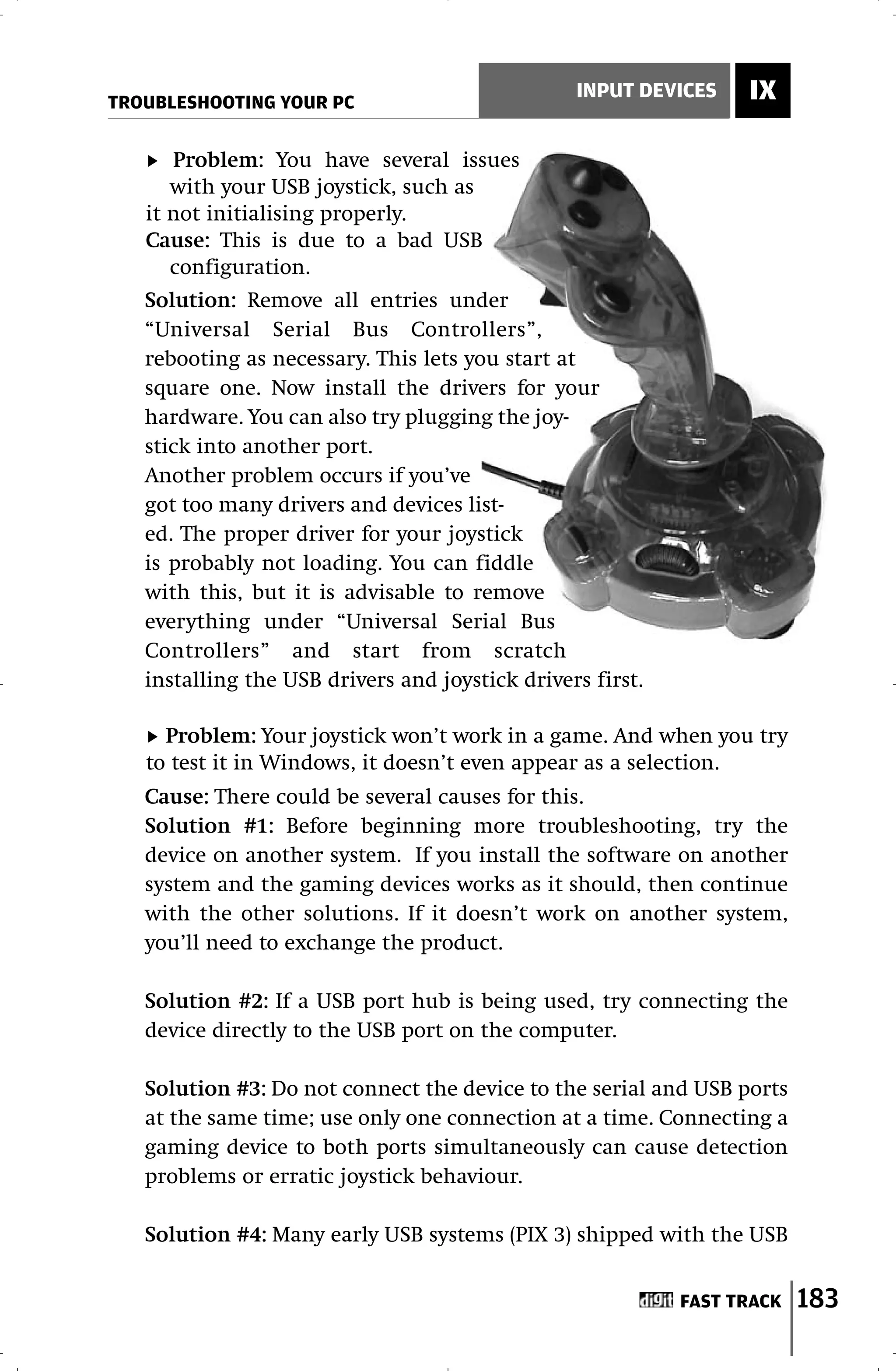 TROUBLESHOOTING YOUR PC
                                                 INPUT DEVICES    IX

      Problem: You have several issues
      with your USB joystick, such as
   it not initialising properly.
   Cause: This is due to a bad USB
      configuration.
   Solution: Remove all entries under
   “Universal Serial Bus Controllers”,
   rebooting as necessary. This lets you start at
   square one. Now install the drivers for your
   hardware. You can also try plugging the joy-
   stick into another port.
   Another problem occurs if you’ve
   got too many drivers and devices list-
   ed. The proper driver for your joystick
   is probably not loading. You can fiddle
   with this, but it is advisable to remove
   everything under “Universal Serial Bus
   Controllers” and start from scratch
   installing the USB drivers and joystick drivers first.

     Problem: Your joystick won’t work in a game. And when you try
   to test it in Windows, it doesn’t even appear as a selection.
   Cause: There could be several causes for this.
   Solution #1: Before beginning more troubleshooting, try the
   device on another system. If you install the software on another
   system and the gaming devices works as it should, then continue
   with the other solutions. If it doesn’t work on another system,
   you’ll need to exchange the product.

   Solution #2: If a USB port hub is being used, try connecting the
   device directly to the USB port on the computer.

   Solution #3: Do not connect the device to the serial and USB ports
   at the same time; use only one connection at a time. Connecting a
   gaming device to both ports simultaneously can cause detection
   problems or erratic joystick behaviour.

   Solution #4: Many early USB systems (PIX 3) shipped with the USB


                                                            FAST TRACK   183
 