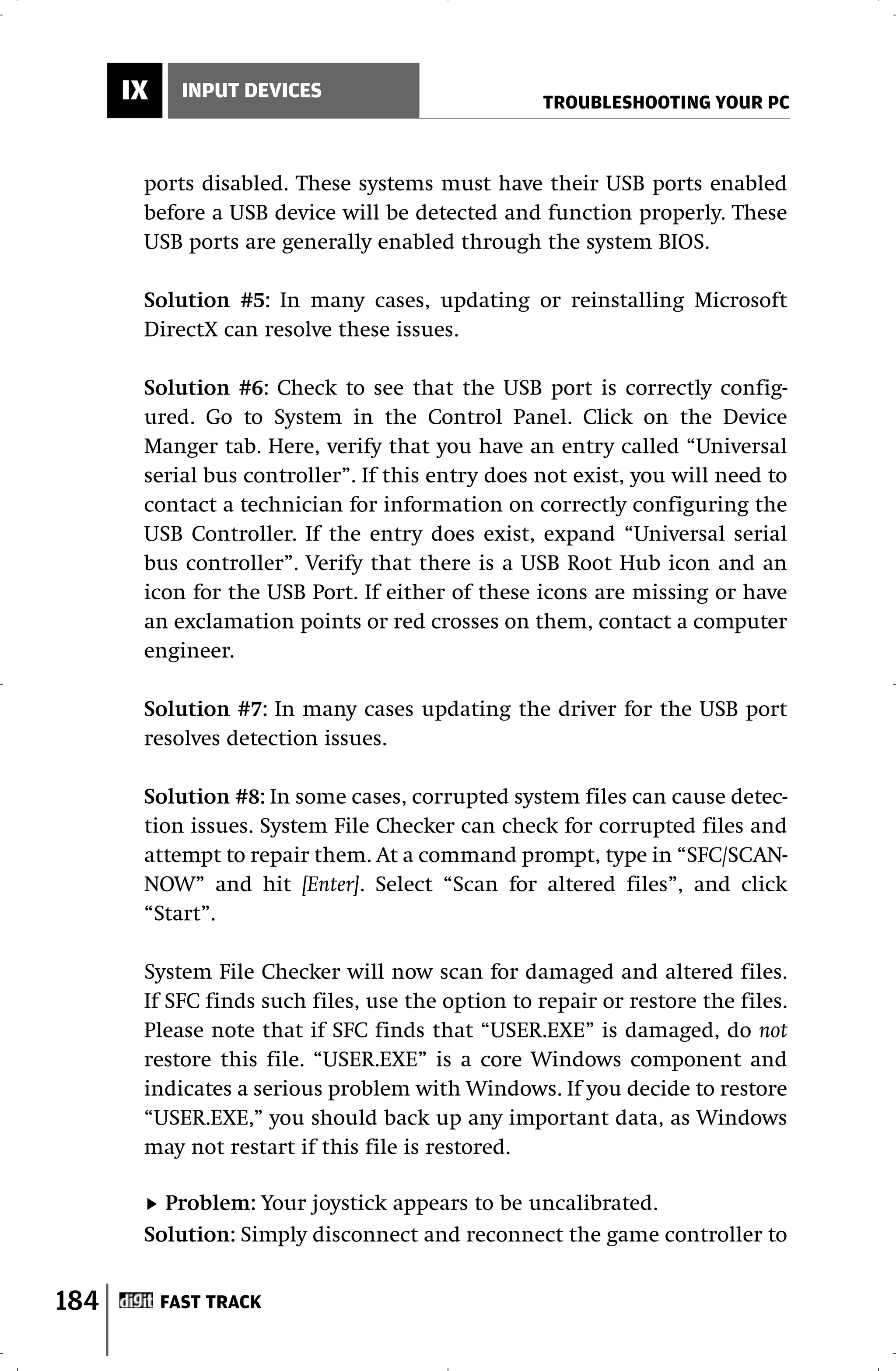 IX     INPUT DEVICES
                                                   TROUBLESHOOTING YOUR PC



       ports disabled. These systems must have their USB ports enabled
       before a USB device will be detected and function properly. These
       USB ports are generally enabled through the system BIOS.

       Solution #5: In many cases, updating or reinstalling Microsoft
       DirectX can resolve these issues.

       Solution #6: Check to see that the USB port is correctly config-
       ured. Go to System in the Control Panel. Click on the Device
       Manger tab. Here, verify that you have an entry called “Universal
       serial bus controller”. If this entry does not exist, you will need to
       contact a technician for information on correctly configuring the
       USB Controller. If the entry does exist, expand “Universal serial
       bus controller”. Verify that there is a USB Root Hub icon and an
       icon for the USB Port. If either of these icons are missing or have
       an exclamation points or red crosses on them, contact a computer
       engineer.

       Solution #7: In many cases updating the driver for the USB port
       resolves detection issues.

       Solution #8: In some cases, corrupted system files can cause detec-
       tion issues. System File Checker can check for corrupted files and
       attempt to repair them. At a command prompt, type in “SFC/SCAN-
       NOW” and hit [Enter]. Select “Scan for altered files”, and click
       “Start”.

       System File Checker will now scan for damaged and altered files.
       If SFC finds such files, use the option to repair or restore the files.
       Please note that if SFC finds that “USER.EXE” is damaged, do not
       restore this file. “USER.EXE” is a core Windows component and
       indicates a serious problem with Windows. If you decide to restore
       “USER.EXE,” you should back up any important data, as Windows
       may not restart if this file is restored.

         Problem: Your joystick appears to be uncalibrated.
       Solution: Simply disconnect and reconnect the game controller to


184        FAST TRACK
 